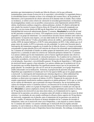 pacientes que interrumpieron el estudio por falta de eficacia y de los que utilizaron
acetaminofeno como rescate.Evaluación de la seguridad y tolerabilidad. La seguridad clínica y
la tolerabilidad fueron evaluadas en base a los resultados del examen físico, de las pruebas de
laboratorio y de la presentación de efectos adversos (EA) durante todo el estudio. Para evaluar
su incidencia, se utilizó como criterio de valoración la toxicidad gastrointestinal y la biosíntesis
de prostaglandinas renales con sus posibles consecuencias como hipertensión arterial (HTA),
edema, insuficiencia cardíaca congestiva, edema pulmonar, etcétera. El objetivo principal de
este estudio fue mostrar la mayor eficacia clínica de 30 mg/d de etoricoxib comparado con
placebo y con tres tomas diarias de 800 mg de ibuprofeno, así como evaluar la seguridad y
tolerabilidad del etoricoxib administrado durante 12 semanas. ResultadosPacientesDe un total
de 862 pacientes evaluados en el inicio, 528 cumplieron con los criterios de inclusión y fueron
asignados a un grupo de tratamiento. Las características iniciales fueron similares entre todos los
participantes: la mayoría eran mujeres, con una edad media de 62 años; el tiempo de evolución
de la artrosis había sido de 7.8 años; presentaban artrosis de rodilla y, aproximadamente, el 91%
recibía AINE de manera habitual y el 40.9% tenía antecedentes de HTA. Cabe señalar que en el
grupo etario de estudio, la HTA se presenta con alta asiduidad. La razón más frecuente para la
interrupción del tratamiento asignado en el estudio fue la falta de eficacia y el mayor porcentaje
correspondió al grupo placebo.EficaciaEl máximo de eficacia fue alcanzado aproximadamente a
las 2 semanas de comenzado el estudio en ambos grupos de tratamiento activo, con posterior
mejoría leve y sostenida en todos los criterios de valoración primarios durante las 12 semanas.
Los autores señalan que los dos tratamientos activos fueron significativamente más efectivos
que el placebo, en todos los criterios de valoración primarios. En el análisis de los criterios de
valoración secundarios, el etoricoxib y el placebo mostraron una eficacia comparable y superior
a la del placebo. Seguridad y tolerabilidadEn general, 30 mg/día de ibuprofeno y 2 400 mg/día
de etoricoxib fueron seguros y bien tolerados. Los autores señalan que la incidencia de EA en
los pacientes que recibían ibuprofeno fue significativamente mayor que en los pacientes del
grupo placebo. Se consideró que sólo un EA serio de los presentados, en el grupo ibuprofeno,
estaba relacionado con la medicación. Asimismo, la proporción de pacientes del grupo
ibuprofeno que suspendieron el estudio por los EA fue igual al doble que en los grupos placebo
o etoricoxib. La interrupción del tratamiento por síntomas digestivos o dolor abdominal fue
similar entre el placebo y el etoricoxib, pero mayor en el grupo ibuprofeno; proporciones
similares se observaron con respecto al edema o la HTA. Ninguno de los pacientes de este
estudio experimentó insuficiencia cardíaca congestiva ni edema pulmonar. El EA que se verificó
en los valores de laboratorio, que se presentó con mayor frecuencia, fue un incremento en los
valores de nitrógeno ureico o creatinina séricos y un descenso de los niveles de hemoglobina.
Sólo dos pacientes, ambos en el grupo de ibuprofeno, suspendieron el estudio por este tipo de
EA. DiscusiónLos autores emplearon criterios de valoración aprobados para mostrar la eficacia
de 30 mg diarios de etoricoxib en una única dosis diaria, en el tratamiento de los signos y
síntomas de los pacientes con artrosis, en quienes antes del estudio se inducía un exceso de dolor
artrósico. Los resultados de este estudio confirman la eficacia clínica superior de 30 mg diarios
de etoricoxib, comparado con el placebo, para el tratamiento de los pacientes con artrosis de
cadera y rodilla. El máximo de eficacia se alcanzó alrededor de las 2 semanas de iniciado el
tratamiento, tanto con el etoricoxib como con el ibuprofeno, y esta mejoría se sostuvo durante
las 12 semanas del estudio. Los autores señalan que el etoricoxib alivia la rigidez articular
matutina, lo cual evidencia su eficacia sostenida durante las 24 horas del intervalo interdosis.En
general, tanto el etoricoxib como el ibuprofeno fueron bien tolerados. Sin embargo, la incidencia
 