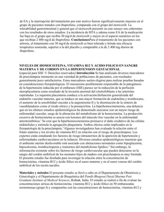 de EA y la interrupción del tratamiento por este motivo fueron significativamente mayores en el
grupo de pacientes tratados con ibuprofeno, comparado con el grupo del etoricoxib. La
tolerabilidad gastrointestinal y general que el etoricoxib presentó en este ensayo son coherentes
con los resultados de otros estudios. La incidencia de HTA y edema como EA de la medicación
fue baja en el grupo que recibía 30 mg/d de etoricoxib y mayor en el aspecto numérico en los
que recibían 2 400 mg/d de ibuprofeno. ConclusionesPara el tratamiento de los pacientes con
artrosis, el tratamiento con 30 mg/d de etoricoxib es bien tolerado y brinda una eficacia
terapéutica sostenida, superior a la del placebo y comparable a la de 2 400 mg diarios de
ibuprofeno.



NIVELES DE HOMOCISTEINA, VITAMINA B12 Y ACIDO FOLICO EN SANGRE
MATERNA Y DE CORDON EN LA HIPERTENSION GESTACIONAL
(especial para SIIC © Derechos reservados) Introducción Se han analizado diversos marcadores
de preeclampsia inminente en una variedad de poblaciones de pacientes, con resultados
generalmente poco satisfactorios. Estos marcadores suelen elegirse para realizar pruebas basadas
en consideraciones fisiopatológicas. El mecanismo posiblemente responsable de la patogénesis
de la hipertensión inducida por el embarazo (HIE) parece ser la reducción de la perfusión
uteroplacentaria como resultado de la invasión anormal del citotrofoblasto a las arteriolas
espiraladas. La isquemia placentaria conduce a la activación/disfunción generalizada del
endotelio vascular materno, que se traduce en una mayor formación de endotelina y tromboxano,
el aumento de la sensibilidad vascular a la angiotensina II y la disminución de la síntesis de
vasodilatadores como el óxido nítrico y la prostaciclina. La hiperhomocisteinemia, una dolencia
que en los últimos estudios epidemiológicos ha demostrado asociarse con un mayor riesgo de
enfermedad vascular, surge de la alteración del metabolismo de la homocisteína. La producción
excesiva de homocisteína se asocia con lesiones del músculo liso vascular en la enfermedad
aterotrombótica.1 Se cree que la hiperhomocisteinemia promueve el daño oxidativo de las células
endoteliales y estimula la agregación plaquetaria. Ambos efectos están implicados en la
fisiopatología de la preeclampsia.2 Algunos investigadores han evaluado la relación entre el
folato materno y los niveles de vitamina B12 en relación con el riesgo de preeclampsia. Los
expertos están estudiando los factores de riesgo intrauterinos de la aparición de hipertensión y
enfermedades cardiovasculares en la infancia. Diversos estudios epidemiológicos muestran que
el ambiente uterino desfavorable está asociado con alteraciones neonatales como hipoglucemia,
hipocalcemia, trombocitopenia y trastornos del metabolismo lipídico.3 Sin embargo, la
información existente sobre los factores de riesgo cardiovascular que pueden detectarse en la
sangre del cordón umbilical de los neonatos hijos de madres con preeclampsia es muy limitada.
El presente estudio fue diseñado para investigar la relación entre la concentración de
homocisteína, vitamina B12 y ácido fólico en el suero materno y en el suero venoso del cordón
umbilical de los recién nacidos.

Materiales y métodos El presente estudio se llevó a cabo en el Departamento de Obstetricia y
Ginecología y el Departamento de Bioquímica del Pandit Bhagwat Dayal Sharma Post
Graduate Institute of Medical Sciences, Rohtak, India. El estudio se realizó a fin de evaluar las
concentraciones séricas de homocisteína, vitamina B12 y ácido fólico en 50 embarazadas
normotensas (grupo I) y compararlas con las concentraciones de homocisteína, vitamina B12 y
 