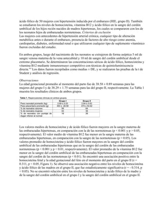 ácido fólico de 50 mujeres con hipertensión inducida por el embarazo (HIE, grupo II). También
se estudiaron los niveles de homocisteína, vitamina B12 y ácido fólico en la sangre del cordón
umbilical de los hijos recién nacidos de madres hipertensas, los cuales se compararon con los de
los neonatos hijos de embarazadas normotensas. Criterios de exclusión
Las mujeres con antecedentes de hipertensión arterial crónica, cualquier tipo de alteración
metabólica antes o durante el embarazo, presencia de factores de alto riesgo como anemia,
cardiopatías, diabetes, enfermedad renal o que utilizaron cualquier tipo de suplemento vitamínico
fueron excluidas del estudio.

En ambos grupos, luego del nacimiento de los neonatos se extrajeron de forma aséptica 5 ml de
sangre venosa materna de la vena antecubital y 10 ml de sangre del cordón umbilical desde el
extremo placentario. Se determinaron las concentraciones séricas de ácido fólico, homocisteína y
vitamina B12 mediante inmunoensayo competitivo con técnicas de quimioluminiscencia
directa.4-6 Los datos fueron recopilados como medias ± DE, y se realizaron las pruebas de la t de
Student y análisis de regresión.

Observaciones
La edad gestacional promedio al momento del parto fue de 38.58 ± 0.89 semanas para las
mujeres del grupo I y de 38.29 ± 1.75 semanas para las del grupo II, respectivamente. La Tabla 1
muestra los resultados clínicos de ambos grupos.




Los valores medios de homocisteína y de ácido fólico fueron mayores en la sangre materna de
las embarazadas hipertensas, en comparación con la de las normotensas (p < 0.001 y p > 0.05,
respectivamente). El valor medio de vitamina B12 fue menor en la sangre materna de las
embarazadas hipertensas, en comparación con la sangre de las normotensas (p > 0.05). Los
valores promedio de homocisteína y ácido fólico fueron mayores en la sangre del cordón
umbilical de las embarazadas hipertensas que en la sangre del cordón de las embarazadas
normotensas (p < 0.001 y p < 0.01, respectivamente). El valor promedio de la vitamina B12 fue
menor en la sangre del cordón umbilical de las embarazadas hipertensas en comparación con la
sangre del cordón de las normotensas (p < 0.01). Se encontró una asociación positiva entre la
homocisteína fetal y la edad gestacional del feto en el momento del parto en el grupo II (r =
0.311, p < 0.05, Figura 1). Se observó una asociación negativa entre los niveles de homocisteína
y ácido fólico de las madres en el grupo II, que fue estadísticamente significativa (r = - 0.314, p
< 0.05). No se encontró relación entre los niveles de homocisteína y ácido fólico de la madre y
de la sangre del cordón umbilical en el grupo I y la sangre del cordón umbilical en el grupo II.
 