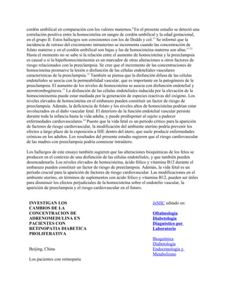 cordón umbilical en comparación con los valores maternos.8 En el presente estudio se detectó una
correlación positiva entre la homocisteína en sangre de cordón umbilical y la edad gestacional,
en el grupo II. Estos hallazgos son consistentes con los de Dodds y col.11 Se informó que la
incidencia de retraso del crecimiento intrauterino se incrementa cuando las concentración de
folato materno y en el cordón umbilical son bajas y las de homocisteína materna son altas.11,12
Hasta el momento no se sabe si la relación entre el aumento de homocisteína y la preeclampsia
es causal o si la hiperhomocisteinemia es un marcador de otras alteraciones u otros factores de
riesgo relacionados con la preeclampsia. Se cree que el incremento de las concentraciones de
homocisteína promueve la lesión o disfunción de las células endoteliales vasculares
características de la preeclampsia.12 También se piensa que la disfunción difusa de las células
endoteliales se asocia con la permeabilidad vascular, que es importante en la patogénesis de la
preeclampsia. El aumento de los niveles de homocisteína se asocia con disfunción endotelial y
aterotrombogénesis.13 La disfunción de las células endoteliales inducida por la elevación de la
homocisteinemia puede estar mediada por la generación de especies reactivas del oxígeno. Los
niveles elevados de homocisteína en el embarazo pueden constituir un factor de riesgo de
preeclampsia. Además, la deficiencia de folato y los niveles altos de homocisteína podrían estar
involucrados en el daño vascular fetal. El deterioro de la función endotelial vascular persiste
durante toda la infancia hasta la vida adulta, y puede predisponer al sujeto a padecer
enfermedades cardiovasculares.14 Puesto que la vida fetal es un período crítico para la aparición
de factores de riesgo cardiovascular, la modificación del ambiente uterino podría prevenir los
efectos a largo plazo de la exposición a HIE dentro del útero, que suele producir enfermedades
crónicas en los adultos. Los resultados del presente estudio sugieren que el riesgo cardiovascular
de las madres con preeclampsia podría comenzar intraútero.

Los hallazgos de este ensayo también sugieren que las alteraciones bioquímicas de los fetos se
producen en el contexto de una disfunción de las células endoteliales, y que también pueden
desencadenarla. Los niveles elevados de homocisteína, ácido fólico y vitamina B12 durante el
embarazo pueden constituir un factor de riesgo de preeclampsia. Además, la vida fetal es un
período crucial para la aparición de factores de riesgo cardiovascular. Las modificaciones en el
ambiente uterino, en términos de suplementos con ácido fólico y vitamina B12, pueden ser útiles
para disminuir los efectos perjudiciales de la homocisteína sobre el endotelio vascular, la
aparición de preeclampsia y el riesgo cardiovascular en el futuro.


 INVESTIGAN LOS                                                        InSIIC editado en:
 CAMBIOS DE LA
 CONCENTRACION DE                                                      Oftalmología
 ADRENOMEDULINA EN                                                     Diabetología
 PACIENTES CON                                                         Diagnóstico por
 RETINOPATIA DIABETICA                                                 Laboratorio
 PROLIFERATIVA
                                                                       Bioquímica
                                                                       Diabetología
 Beijing, China                                                        Endocrinología y
                                                                       Metabolismo
 Los pacientes con retinopatía
 