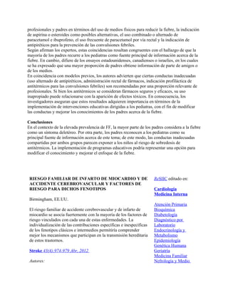 profesionales y padres en términos del uso de medios físicos para reducir la fiebre, la indicación
de aspirina o esteroides como posibles alternativas, el uso combinado o alternado de
paracetamol e ibuprofeno, el uso frecuente de paracetamol por vía rectal y la indicación de
antipiréticos para la prevención de las convulsiones febriles.
Según afirman los expertos, estas coincidencias resultan congruentes con el hallazgo de que la
mayoría de los padres recurre a los pediatras como fuente principal de información acerca de la
fiebre. En cambio, difiere de los ensayos estadounidenses, canadienses o israelíes, en los cuales
se ha expresado que una mayor proporción de padres obtiene información de parte de amigos o
de los medios.
En coincidencia con modelos previos, los autores advierten que ciertas conductas inadecuadas
(uso alternado de antipiréticos, administración rectal de fármacos, indicación profiláctica de
antitérmicos para las convulsiones febriles) son recomendadas por una proporción relevante de
profesionales. Si bien los antitérmicos se consideran fármacos seguros y eficaces, su uso
inapropiado puede relacionarse con la aparición de efectos tóxicos. En consecuencia, los
investigadores aseguran que estos resultados adquieren importancia en términos de la
implementación de intervenciones educativas dirigidas a los pediatras, con el fin de modificar
las conductas y mejorar los conocimientos de los padres acerca de la fiebre.

Conclusiones
En el contexto de la elevada prevalencia de FF, la mayor parte de los padres considera a la fiebre
como un síntoma deletéreo. Por otra parte, los padres reconocen a los pediatras como su
principal fuente de información acerca de este tema; de este modo, las conductas inadecuadas
compartidas por ambos grupos parecen exponer a los niños al riesgo de sobredosis de
antitérmicos. La implementación de programas educativos podría representar una opción para
modificar el conocimiento y mejorar el enfoque de la fiebre.




 RIESGO FAMILIAR DE INFARTO DE MIOCARDIO Y DE                           ReSIIC editado en:
 ACCIDENTE CEREBROVASCULAR Y FACTORES DE
 RIESGO PARA DICHOS FENOTIPOS                                           Cardiología
                                                                        Medicina Interna
 Birmingham, EE.UU.
                                                                        Atención Primaria
 El riesgo familiar de accidente cerebrovascular y de infarto de        Bioquímica
 miocardio se asocia fuertemente con la mayoría de los factores de      Diabetología
 riesgo vinculados con cada una de estas enfermedades. La               Diagnóstico por
 individualización de las contribuciones específicas e inespecíficas    Laboratorio
 de los fenotipos clásicos e intermedios permitiría comprender          Endocrinología y
 mejor los mecanismos que participan en la transmisión hereditaria      Metabolismo
 de estos trastornos.                                                   Epidemiología
                                                                        Genética Humana
 Stroke 43(4):974-979 Abr, 2012                                         Geriatría
                                                                        Medicina Familiar
 Autores:                                                               Nefrología y Medio
 