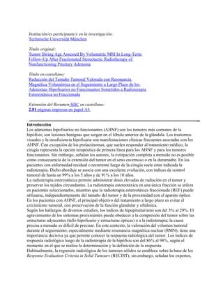 Institución/es participante/s en la investigación:
 Technische Universität München

 Título original:
 Tumor Shring Age Assessed By Volumetric MRI In Long-Term
 Follow-Up After Fractionated Stereotactic Radiotherapy of
 Nonfunctioning Pituitary Adenoma

 Título en castellano:
 Reducción del Tamaño Tumoral Valorada con Resonancia
 Magnética Volumétrica en el Seguimiento a Largo Plazo de los
 Adenomas Hipofisarios no Funcionantes Sometidos a Radioterapia
 Estereotáxica no Fraccionada

 Extensión del Resumen-SIIC en castellano:
 2.81 páginas impresas en papel A4


Introducción
Los adenomas hipofisarios no funcionantes (AHNF) son los tumores más comunes de la
hipófisis; son lesiones benignas que surgen en el lóbulo anterior de la glándula. Los trastornos
visuales y la insuficiencia hipofisaria son manifestaciones clínicas frecuentes asociadas con los
AHNF. Con excepción de los prolactinomas, que suelen responder al tratamiento médico, la
cirugía representa la opción terapéutica de primera línea para los AHNF y para los tumores
funcionantes. Sin embargo, señalan los autores, la extirpación completa a menudo no es posible
como consecuencia de la extensión del tumor en el seno cavernoso o en la duramadre. En los
pacientes con enfermedad residual o recurrente luego de la cirugía suele estar indicada la
radioterapia. Dicho abordaje se asocia con una excelente evolución, con índices de control
tumoral de hasta un 99% a los 5 años y de 91% a los 10 años.
La radioterapia estereotáxica permite administrar dosis elevadas de radiación en el tumor y
preservar los tejidos circundantes. La radioterapia estereotáxica en una única fracción se utiliza
en pacientes seleccionados, mientras que la radioterapia estereotáxica fraccionada (REF) puede
utilizarse, independientemente del tamaño del tumor y de la proximidad con el aparato óptico.
En los pacientes con AHNF, el principal objetivo del tratamiento a largo plazo es evitar el
crecimiento tumoral, con preservación de la función glandular y oftálmica.
Según los hallazgos de diversos estudios, los índices de hipopituitarismo son del 5% al 29%. El
agravamiento de los síntomas preexistentes puede obedecer a la compresión del tumor sobre las
estructuras adyacentes (tallo hipofisario y estructuras ópticas) o a la radioterapia; la causa
precisa a menudo es difícil de precisar. En este contexto, la valoración del volumen tumoral
durante el seguimiento, especialmente mediante resonancia magnética nuclear (RMN), tiene una
importancia decisiva ya que permite conocer la respuesta radiológica del tumor. Los índices de
respuesta radiológica luego de la radioterapia de la hipófisis son del 86% al 98%, según el
momento en el que se realiza la determinación y la definición de la respuesta.
Habitualmente, la regresión radiológica de los tumores sólidos se establece sobre la base de los
Response Evaluation Criteria in Solid Tumours (RECIST); sin embargo, señalan los expertos,
 
