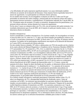 y las dificultades del sueño mejoraron significativamente. Los casos informados también
refirieron un aumento de la duración del descanso. Estas mejoras fueron registradas hasta los 4
meses de seguimiento. Los participantes no refirieron efectos adversos.
En un estudio más reciente, los investigadores evaluaron un niño de 12 años con SA que
presentaba un trastorno del sueño complejo, caracterizado por una latencia crónica del sueño y
parasomnias (terrores nocturnos y sonambulismo). El tratamiento indicado fue 5 mg de MEL de
LC, 30 minutos antes de acostarse. El sueño se normalizó, desaparecieron las parasomnias y no
presentó efectos adversos, incluso durante los 6 meses de seguimiento.
En los otros 2 casos se evaluaron niños con TA o SA, con un trastorno del sueño resistente. Los
resultados demostraron que el uso de MEL de LI mejoró el sueño por muchos meses, y no se
detectaron efectos no deseados.

Estudios retrospectivos
Fueron considerados 3 estudios retrospectivos. En el primer estudio, los investigadores revisaron
9 casos de niños con TA, entre los 2 y 11 años, que fueron tratados por problemas crónicos con
el sueño. Los pacientes comenzaron con MEL en dosis entre 2.5 y 5 mg/día, 45 minutos antes de
acostarse. Los padres de los participantes manifestaron una mejoría en la duración del descanso
en 5 casos (56%), con ausencia de efectos adversos.
En otro estudio fueron evaluados 107 niños y adolescentes con TEA de acuerdo con los criterios
de la cuarta edición del Manual Diagnóstico y Estadístico de los Trastornos Mentales (DSM-IV)
(71% presentaban TA, 5% tenían SA y 19%, AA). La edad de los pacientes fue de 2 a 18 años;
la mayoría eran hombres (80%). El 42% de los participantes estaba libre de medicación antes de
comenzar el tratamiento con MEL. Los investigadores indicaron MEL (de LI en el 91% de los
casos) entre 30 y 60 minutos antes de acostarse. La dosis inicial fue de 1 mg a 1.5 mg, llegando
hasta 6 mg en los casos en que fuera necesario. Luego, el sueño fue evaluado durante muchos
meses e, incluso, durante años. La mayoría de los padres informó una mejora en el sueño: el
25% refirió una mejoría total y el 60%, una parcial. En el 6.5% de los casos no se detectaron
efectos beneficiosos de la MEL después de transcurridos entre 3 y 12 meses, a pesar del
aumento de la dosis. Según los datos facilitados por los padres, se detectaron efectos adversos en
3 niños: somnolencia por la mañana (n = 1), obnubilación (n = 1) y aumento de la enuresis
nocturna (n = 1). A pesar de que el 25% de los participantes presentaba antecedentes de
epilepsia, no se informó un aumento del número de las convulsiones o aparición de éstas. Los
autores destacan que de los 45 niños que comenzaron el estudio libres de medicación, el 91%
recibió en los meses siguientes medicación psicotrópica y el 18% fue tratado con
carbamazepina, lo que podría haber disminuido los niveles plasmáticos de MEL.
En el último estudio retrospectivo analizado participaron 9 pacientes adultos (entre 19 y 52
años) con diagnóstico de TA y discapacidad intelectual de moderada a grave. Antes de
comenzar con la MEL, los trastornos que presentaban los pacientes durante el día habían sido
tratados con psicotrópicos, pero los problemas del sueño continuaron. Ninguno de los pacientes
recibió hipnóticos durante el tratamiento con MEL. Los pacientes comenzaron con 3 mg de
MEL de LI 45 minutos antes de acostarse, y la dosis fue aumentada hasta 6 mg a 9 mg cuando
fue clínicamente necesario. La latencia del sueño disminuyó en un caso, la duración del sueño se
prolongó en 3 pacientes, 2 individuos no presentaron más sonambulismo y en 2 sujetos
desaparecieron los despertares tempranos. No se informaron efectos adversos. De todas formas,
los autores aclaran que no se utilizaron herramientas validadas para evaluar el sueño.
 