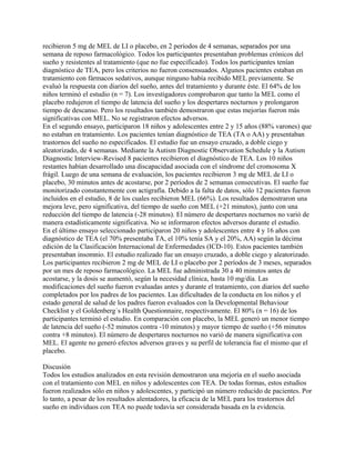 recibieron 5 mg de MEL de LI o placebo, en 2 períodos de 4 semanas, separados por una
semana de reposo farmacológico. Todos los participantes presentaban problemas crónicos del
sueño y resistentes al tratamiento (que no fue especificado). Todos los participantes tenían
diagnóstico de TEA, pero los criterios no fueron consensuados. Algunos pacientes estaban en
tratamiento con fármacos sedativos, aunque ninguno había recibido MEL previamente. Se
evaluó la respuesta con diarios del sueño, antes del tratamiento y durante éste. El 64% de los
niños terminó el estudio (n = 7). Los investigadores comprobaron que tanto la MEL como el
placebo redujeron el tiempo de latencia del sueño y los despertares nocturnos y prolongaron
tiempo de descanso. Pero los resultados también demostraron que estas mejorías fueron más
significativas con MEL. No se registraron efectos adversos.
En el segundo ensayo, participaron 18 niños y adolescentes entre 2 y 15 años (88% varones) que
no estaban en tratamiento. Los pacientes tenían diagnóstico de TEA (TA o AA) y presentaban
trastornos del sueño no especificados. El estudio fue un ensayo cruzado, a doble ciego y
aleatorizado, de 4 semanas. Mediante la Autism Diagnostic Observation Schedule y la Autism
Diagnostic Interview-Revised 8 pacientes recibieron el diagnóstico de TEA. Los 10 niños
restantes habían desarrollado una discapacidad asociada con el síndrome del cromosoma X
frágil. Luego de una semana de evaluación, los pacientes recibieron 3 mg de MEL de LI o
placebo, 30 minutos antes de acostarse, por 2 períodos de 2 semanas consecutivas. El sueño fue
monitorizado constantemente con actigrafía. Debido a la falta de datos, sólo 12 pacientes fueron
incluidos en el estudio, 8 de los cuales recibieron MEL (66%). Los resultados demostraron una
mejora leve, pero significativa, del tiempo de sueño con MEL (+21 minutos), junto con una
reducción del tiempo de latencia (-28 minutos). El número de despertares nocturnos no varió de
manera estadísticamente significativa. No se informaron efectos adversos durante el estudio.
En el último ensayo seleccionado participaron 20 niños y adolescentes entre 4 y 16 años con
diagnóstico de TEA (el 70% presentaba TA, el 10% tenía SA y el 20%, AA) según la décima
edición de la Clasificación Internacional de Enfermedades (ICD-10). Estos pacientes también
presentaban insomnio. El estudio realizado fue un ensayo cruzado, a doble ciego y aleatorizado.
Los participantes recibieron 2 mg de MEL de LI o placebo por 2 períodos de 3 meses, separados
por un mes de reposo farmacológico. La MEL fue administrada 30 a 40 minutos antes de
acostarse, y la dosis se aumentó, según la necesidad clínica, hasta 10 mg/día. Las
modificaciones del sueño fueron evaluadas antes y durante el tratamiento, con diarios del sueño
completados por los padres de los pacientes. Las dificultades de la conducta en los niños y el
estado general de salud de los padres fueron evaluados con la Developmental Behaviour
Checklist y el Goldenberg´s Health Questionnaire, respectivamente. El 80% (n = 16) de los
participantes terminó el estudio. En comparación con placebo, la MEL generó un menor tiempo
de latencia del sueño (-52 minutos contra -10 minutos) y mayor tiempo de sueño (+56 minutos
contra +8 minutos). El número de despertares nocturnos no varió de manera significativa con
MEL. El agente no generó efectos adversos graves y su perfil de tolerancia fue el mismo que el
placebo.

Discusión
Todos los estudios analizados en esta revisión demostraron una mejoría en el sueño asociada
con el tratamiento con MEL en niños y adolescentes con TEA. De todas formas, estos estudios
fueron realizados sólo en niños y adolescentes, y participó un número reducido de pacientes. Por
lo tanto, a pesar de los resultados alentadores, la eficacia de la MEL para los trastornos del
sueño en individuos con TEA no puede todavía ser considerada basada en la evidencia.
 