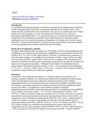 Tipo 2

 Extensión del Resumen-SIIC en castellano:
 2.42 páginas impresas en papel A4


Introducción
La combinación de insulina glargina y exenatida (un agonista de los receptores para el péptido 1
similar al glucagón [GLP-1]) ha sido recientemente aprobada en los Estados Unidos. En un
trabajo reciente, la administración de exenatida dos veces por día, en combinación con la terapia
óptima con insulina glargina, se asoció con mejoras más importantes de los valores de
hemoglobina glucosilada (HbA1c), con reducción del peso y con menor demanda de insulina en
comparación con el tratamiento con placebo más insulina glargina. En el presente análisis
exploratorio post hoc se analizó la respuesta al tratamiento, en relación con los niveles basales
de la HbA1c, la duración de la diabetes y el índice de masa corporal (IMC) en pacientes tratados
con insulina glargina más exenatida o placebo durante 30 semanas.

Diseño de la investigación y métodos
El trabajo original abarcó enfermos tratados con 20 unidades o más de insulina glargina por día,
aisladamente o en combinación con metformina o pioglitazona. Los participantes tenían niveles
de HbA1c de 7.1% a 10.5% e IMC igual o inferior a 45 kg/m2. Al momento de la asignación, la
dosis de insulina glargina no se modificó en los enfermos con HbA1c mayor del 8%; en cambio,
en los pacientes con HbA1c igual o inferior al 8%, la dosis se redujo en 20%. Después de cinco
semanas, los enfermos iniciaron ajustes estructurados semanales de la insulina con el objetivo de
lograr niveles de glucemia en ayunas < 100 mg/dl. En los análisis se consideraron diversos
grupos según la concentración basal de la HbA1c (= 8% y > 8%), la duración de la enfermedad
(< 9, 9 a 15 y > 15 años) y el IMC basal (< 30, 30 a 36 y > 36 kg/m2). En los análisis estadísticos
se aplicaron modelos mixtos para mediciones repetidas.

Resultados
La población con intención de tratar abarcó 137 enfermos tratados con exenatida y 122
pacientes asignados a placebo. Las características basales fueron semejantes en ambos grupos.
Todos los participantes presentaron reducciones significativas de los niveles de HbA1c,
independientemente de la concentración basal, de la duración de la diabetes o del IMC inicial.
Sin embargo, los pacientes asignados a exenatida presentaron reducciones significativamente
mayores de la HbA1c, en comparación con los enfermos tratados con placebo,
independientemente de la HbA1c basal (diferencia promedio de los cuadrados mínimos [DPCM]
en los enfermos con niveles de HbA1c = 8%: -0.52% y en los pacientes con HbA1c > 8%:
-0.75%; p < 0.001). Los sujetos tratados con exenatida con 9 a 15 años o con más de 15 años de
duración de la diabetes presentaron disminuciones más importantes de los valores de HbA1c en
comparación con los individuos del grupo placebo (DPCM, -0.78 y -0.82%, respectivamente; p
< 0.001). En cambio, los enfermos con diabetes de menos de 9 años de duración tuvieron
reducciones menores de la HbA1c (DPCM, -0.31%; p = 0.124). Los enfermos con IMC < 30 y de
30 a 36 kg/m2 tratados con exenatida tuvieron disminuciones mayores de la HbA1c, en
comparación con los sujetos asignados a placebo (DPCM, -0.62% y -0.85%, respectivamente; p
< 0.01); la reducción, en cambio, fue inferior en los pacientes con IMC > 36 kg/m2 (DPCM,
 