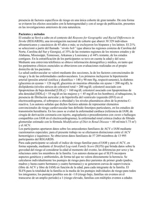 presencia de factores específicos de riesgo en una única cohorte de gran tamaño. De esta forma
se evitaron los efectos asociados con la heterogeneidad y con el sesgo de publicación, presentes
en las investigaciones anteriores de esta naturaleza.

Pacientes y métodos
El estudio se llevó a cabo en el contexto del Reasons for Geographic and Racial Differences in
Stroke (REGARDS), una investigación nacional de cohorte que abarcó 30 329 individuos
afroamericanos y caucásicos de 45 años o más; se excluyeron los hispanos y los latinos. El 21%
se seleccionó a partir del llamado “stroke belt” (que abarca las regiones costeras de Carolina del
Norte, Carolina del Sur y Georgia), el 35% de las restantes regiones de los mismos estados y de
Alabama, Mississippi, Tennessee, Arkansas y Louisiana y el 44% restante, de los estados
contiguos. En la estratificación de los participantes se tuvo en cuenta la edad y del sexo.
Mediante una entrevista telefónica se obtuvo información demográfica y médica, en tanto que
los parámetros clínicos esenciales se obtuvieron con evaluaciones realizadas en el propio
domicilio de los pacientes.
La salud cardiovascular se valoró mediante dos secciones, la de los factores convencionales de
riesgo y la de las enfermedades cardiovasculares. Los primeros incluyeron la hipertensión
arterial (presión arterial sistólica y diastólica > 140 y 90 mm Hg, respectivamente), la diabetes
(glucemia en ayunas > 126 mg/dl, glucemia en muestras obtenidas sin ayuno > 200 mg/dl), la
dislipidemia (niveles séricos de colesterol total > 200 mg/dl; colesterol asociado con
lipoproteínas de baja densidad [LDLc] > 160 mg/dl; colesterol asociado con lipoproteínas de
alta densidad [HDLc] < 55 mg/dl en las mujeres y < 45 mg/dl en los hombres), el tabaquismo, la
presencia de fibrilación auricular y de hipertrofia del ventrículo izquierdo (HVI) en el
electrocardiograma, el sobrepeso u obesidad y los niveles plasmáticos altos de la proteína C-
reactiva. Los autores señalan que dichos factores además de representar elementos
convencionales de riesgo cardiovascular han definido fenotipos particulares, en los estudios de
transmisión hereditaria. En los casos se evaluó la enfermedad cardíaca (referencia de IAM, de
cirugía de derivación coronaria con injerto, angioplastia o procedimientos con stents o hallazgos
compatibles con IAM en el electrocardiograma), la enfermedad renal crónica (índice de filtrado
glomerular estimado con la fórmula Modification of Diet in Renal Disease < 60 ml/min/1.73 m2)
y el ACV.
Los participantes aportaron datos sobre los antecedentes familiares de ACV e IAM mediante
cuestionarios especiales; para el presente trabajo no se efectuaron distinciones entre el ACV
hemorrágico e isquémico. Se obtuvieron datos familiares de 57 269 miembros de 13 995
participantes del REGARDS.
Para cada participante se calculó el índice de riesgo familiar para el IAM y para el ACV, en
forma separada, mediante el Stratified Log-rank Family Score (SLFS) que brinda datos sobre la
gravedad del riesgo al considerar la edad al momento del evento, las diferencias por sexo y las
relaciones entre los miembros de la familia. Los autores destacan que el SLFS incorpora
aspectos genéticos y ambientales, de forma tal que no valora directamente la herencia. Se
calcularon individualmente los puntajes de riesgo para diez parientes de primer grado (padres,
madres y hasta cuatro hermanos y cuatro hermanas) y se generaron curvas de supervivencia
(libre de ACV y libre de IAM) en función de la edad, para cada integrante de la familia. El
SLFS para la totalidad de la familia es la media de los puntajes individuales de riesgo para todos
los integrantes; los puntajes posibles son de -1.0 (riesgo bajo, familias sin eventos en el
transcurso de un amplio período) a 1 (riesgo elevado, familias con múltiples eventos a edades
 