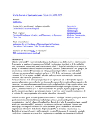World Journal of Gastroenterology 16(34):4305-4312, 2012

 Autores:
 Budzynski J

 Institución/es participante/s en la investigación:                     Laboratorio
 Dr Jan Biziel University Hospital                                      Epidemiología
                                                                        Farmacología
 Título original:                                                       Gastroenterología
 Exertional Esophageal pH-Metry and Manometry in Recurrent              Medicina Farmacéutica
 Chest Pain                                                             Medicina Interna

 Título en castellano:
 Valoración del pH Esofágico y Manometría en la Prueba de
 Ejercicio en Pacientes con Dolor Torácico Recurrente

 Extensión del Resumen-SIIC en castellano:
 3.13 páginas impresas en papel A4


Introducción
El dolor torácico (DT) recurrente inducido por el esfuerzo es uno de los motivos más frecuentes
de consulta; se asocia con importante morbilidad, con deterioro significativo de la calidad de
vida y con costos sustanciales para los sistemas de salud. El diagnóstico etiológico se complica
porque el síntoma es común a numerosos trastornos, cardíacos y extracardíacos. Por ejemplo, en
un estudio se confirmó DT asociado con reflujo gastroesofágico (RGE) en el 60% de los
enfermos con angiografía coronaria normal y en el 35% de los pacientes con enfermedad
coronaria (EC). Los sujetos con RGE, además, suelen presentar otros múltiples trastornos
cardíacos y no cardíacos, que causan DT.
Por estos motivos, en el abordaje diagnóstico de los sujetos con DT se debe prestar especial
atención a la relación temporal entre los síntomas, los signos electrocardiográficos sugestivos de
isquemia y las anormalidades compatibles con enfermedad esofágica. Estas consideraciones son
particularmente válidas en el contexto de la monitorización del pH esofágico durante 24 horas
(pH/24), de la manometría y de la impedanciometría. Por ejemplo, algunos grupos sugirieron
que los trastornos esofágicos que aparecen durante el ejercicio y con los cambios dinámicos de
la posición del cuerpo aportarían información más útil en este sentido.

El autor recuerda que el esfuerzo puede desencadenar DT de origen cardíaco y esofágico, de allí
que la monitorización simultánea de los hallazgos clínicos, electrocardiográficos,
hemodinámicos y del pH y la presión del esófago durante la prueba de ejercicio sería de especial
ayuda para identificar el DT, secundario a problemas cardíacos o esofágicos. Además, este
abordaje podría ser particularmente útil en los enfermos que no responden al tratamiento
empírico con inhibidores de la bomba de protones (IBP), en presencia o ausencia de EC.
También sería muy informativo en los pacientes con posible isquemia de miocardio, asociada
con lesiones coronarias no obstructivas (angina microvascular) o con isquemia atribuible al
 