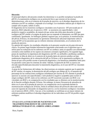 Discusión
El principal objetivo del presente estudio fue determinar si es posible reemplazar la prueba de
pH/24 y la manometría esofágica con un protocolo breve que consiste en las mismas
determinaciones, sólo en el contexto de la prueba de ejercicio, en el abordaje diagnóstico de los
enfermos con DT no cardíaco, originado en el esófago. Los resultados indican que el objetivo se
cumple sólo en parte, señala el autor.
El diagnóstico de los trastornos esofágicos vinculados con el ejercicio –DT provocado por el
ejercicio, RGE inducido por el ejercicio y EEE– se asociaron con especificidad y valor
predictivo negativo aceptables, de manera tal que serían más útiles para descartar el origen
esofágico del DT similar a la angina de pecho que no responde al tratamiento con IBP que para
confirmarlo. Igualmente, los hallazgos globales sugieren que, en la práctica, la monitorización
del pH de 24 horas y la manometría no aportarían información adicional importante sobre la
causa del DT en los pacientes que no refieren síntomas retroesternales, en el contexto de la
prueba de ejercicio.
En opinión del experto, los resultados obtenidos en la presente ocasión son de gran relevancia
clínica. En primer lugar brindan información importante relacionada con el algoritmo que se
utiliza para la evaluación de los enfermos con DT no cardíaco, tanto en aquellos con enfermedad
coronaria como también en los sujetos sin estenosis coronaria significativa. En segundo lugar,
ponen de manifiesto la importancia del diagnóstico del DT, no atribuible a problemas cardíacos.
De hecho, la falta de dolor en el contexto de la prueba típica de ejercicio predice un bajo
rendimiento diagnóstico de la valoración del pH en 24 horas y de la manometría esofágica, de
forma tal que sería posible acortar el protocolo diagnóstico, con beneficios indudables tanto para
los pacientes como para los sistemas de salud. Además, la aparición de EEE se asocia con
elevada especificidad para descartar la manometría diagnóstica, en el caso del DT no vinculado
con el RGE.
A pesar de las limitaciones del trabajo, las observaciones en conjunto sugieren que la aparición
de DT similar a la angina, la disminución del pH esofágico por debajo de 4 y el aumento del
porcentaje de las contracciones esofágicas simultáneas por encima de 55% durante la prueba de
ejercicio se asocian con especificidad y valor predictivo negativo aceptables para excluir el
origen esofágico del DT, tanto en los enfermos con DT recurrente asociado con RGE o no
vinculado con RGE y en comparación con los resultados que se obtienen con la monitorización
de la función esofágica durante 24 horas. Sin embargo, la menor frecuencia de episodios de
dolor en el curso de la prueba de ejercicio, en comparación con la registrada durante la
monitorización esofágica de 24 horas, limita la utilidad clínica del protocolo abreviado en los
casos de isquemia de miocardio sin diagnóstico previo y en los trastornos esofágicos vinculados
con el ejercicio (RGE y EEE). Aun así, si los resultados se confirman en un mayor número de
enfermos podrían modificar el abordaje diagnóstico de los individuos con DT de posible origen
esofágico.


 EVALUAN LA EVOLUCION DE PACIENTES CON
                                                                       ReSIIC editado en:
 TRASTORNO POR DEFICIT DE ATENCION E
 HIPERACTIVIDAD EN EL AMBITO AMBULATORIO

 Reus, España
 