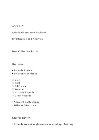 ASCI 615
Aviation/Aerospace Accident
Investigation and Analysis
Data Collection Part II
Overview
• Records Review
• Electronic Evidence
• Accident Photography
• Witness Interviews
Records Review
• Records are not as glamorous as wreckage, but may
 