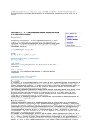 postula la necesidad de nuevos estudios con mayor cantidad de participantes y duración más prolongada para
profundizar los conocimientos acerca de la asociación de estos equipos de cálculo en el marco del uso de MID de
insulina.




CORRELACIONAN LAS VARIACIONES GENETICAS DEL CROMOSOMA Y CON
                                                                                             ReSIIC editado en:
EL RIESGO CARDIOVASCULAR

Ballarat, Australia                                                                           Diagnóstico por
                                                                                             Laboratorio
                                                                                              Genética Humana
El haplogrupo I del cromosoma Y se asocia de forma significativa con un mayor
riesgo de enfermedad coronaria, en comparación con otros linajes del mismo                    Bioquímica
cromosoma. Esta correlación es independiente de los principales factores de riesgo,           Cardiología
si bien parece mediada por un perfil genético relacionado con la inmunidad y la               Epidemiología
respuesta a la inflamación.


Lancet379(9819):915-922 Mar, 2012


Autores:
Charchar FJ, Bloomer LD, Tomaszewski M


Institución/es participante/s en la investigación:
University of Ballarat


Título original:
Inheritance of Coronary Artery Disease in Men: An Analysis of the Role of the Y
Chromosome


Título en castellano:
Herencia de la Enfermedad Coronaria en Varones: un Análisis del Papel del
Cromosoma Y


Extensión del Resumen-SIIC en castellano:
2.77 páginas impresas en papel A4

Introducción
El cromosoma Y es el cromosoma humano con menor número de genes. Su segmento principal, denominado MSY, se
transmite en forma intacta del padre al hijo e incluye información para codificar unas 27 proteínas. Si bien el papel
biológico fundamental del cromosoma Y es la transmisión de caracteres masculinos, se dispone de datos que vinculan
este cromosoma con el sistema cardiovascular. Así, entre otras alteraciones, la polisomía del cromosoma Y se
correlaciona con mayor mortalidad por causa cardiovascular.
Se ha señalado que las variaciones genéticas del MSY podrían asociarse con el riesgo vascular en los varones. Debido
a la naturaleza haploide del cromosoma Y, y a su bajo nivel de recombinación, las técnicas convencionales de
evaluación genética no son útiles para valorar sus variaciones. En cambio, se afirma que el análisis del árbol
filogenético de este cromosoma es un método apropiado, mediante el cual es posible segmentar el MSY en 20
haplogrupos principales que descienden de un ancestro común.
En este análisis, se presentan los resultados de una evaluación de la asociación entre los haplogrupos comunes del
cromosoma Y con el riesgo cardiovascular.

Pacientes y métodos
Se efectuó una evaluación transversal de casos y controles en la que se incluyeron datos de los 811 varones con
enfermedad coronaria que participaron del British Heart Foundation Family Heart Study (BFH-FHS) y de 633 sujetos
de control que integraban el Wellcome Trust Case Control Consortium (WTCCC). Los pacientes del estudio BFH-FHS se
caracterizaban por un diagnóstico confirmado de enfermedad coronaria, fundamentado en el antecedente de infarto
de miocardio, angor inestable o necesidad de revascularización coronaria, así como de antecedentes familiares de
cardiopatía isquémica. Los sujetos de control no padecían enfermedad coronaria y se incluyeron en proporciones
correspondientes a cada grupo etario entre los 30 y los 70 años. Tanto en los casos como en los controles se efectuó
genotipificación con métodos de matriz multigénica.
Por otra parte, se seleccionaron sujetos del estudio West of Scotland Coronary Prevention Study (WOSCOPS), en el
cual participaron varones de 45 a 64 años que no recibían estatinas, con un nivel de colesterol sérico total de entre
6.5 y 7.8 mmol/l al comienzo del estudio, niveles de colesterol unido a lipoproteínas de baja densidad superiores a 4.5
mmol/l y sin antecedentes de infarto de miocardio. En el ensayo original, los participantes se distribuyeron de forma
aleatoria para recibir ya sea 40 mg diarios de pravastatina o bien placebo. Para el presente análisis, se incluyeron
 