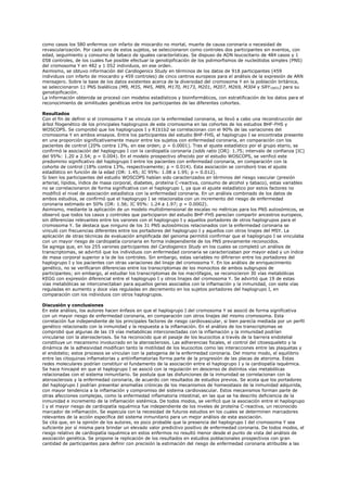 como casos los 580 enfermos con infarto de miocardio no mortal, muerte de causa coronaria o necesidad de
revascularización. Por cada uno de estos sujetos, se seleccionaron como controles dos participantes sin eventos, con
edad, seguimiento y consumo de tabaco de iguales características. Se dispuso de ADN leucocitario de 484 casos y 1
058 controles, de los cuales fue posible efectuar la genotipificación de los polimorfismos de nucleótidos simples (PNS)
del cromosoma Y en 482 y 1 052 individuos, en ese orden.
Asimismo, se obtuvo información del Cardiogenics Study en términos de los datos de 918 participantes (459
individuos con infarto de miocardio y 459 controles) de cinco centros europeos para el análisis de la expresión de ARN
mensajero. Sobre la base de los datos existentes acerca de la diversidad del cromosoma Y en la población británica,
se seleccionaron 11 PNS bialélicos (M9, M35, M45, M89, M170, M173, M201, M207, M269, M304 y SRY10831) para su
genotipificación.
La información obtenida se procesó con modelos estadísticos y bioinformáticos, con estratificación de los datos para el
reconocimiento de similitudes genéticas entre los participantes de las diferentes cohortes.

Resultados
Con el fin de definir si el cromosoma Y se vincula con la enfermedad coronaria, se llevó a cabo una reconstrucción del
árbol filogenético de los principales haplogrupos de este cromosoma en las cohortes de los estudios BHF-FHS y
WOSCOPS. Se comprobó que los haplogrupos I y R1b1b2 se correlacionan con el 90% de las variaciones del
cromosoma Y en ambos ensayos. Entre los participantes del estudio BHF-FHS, el haplogrupo I se encontraba presente
en una proporción significativamente mayor entre los sujetos con enfermedad coronaria, en comparación con los
pacientes de control (20% contra 13%, en ese orden; p = 0.0001). Tras el ajuste estadístico por el grupo etario, se
confirmó la asociación del haplogrupo I con la cardiopatía coronaria (odds ratio [OR]: 1.75; intervalo de confianza [IC]
del 95%: 1.20 a 2.54; p = 0.004). En el modelo prospectivo ofrecido por el estudio WOSCOPS, se verificó este
predominio significativo del haplogrupo I entre los pacientes con enfermedad coronaria, en comparación con la
cohorte de control (18% contra 13%, respectivamente; p = 0.014). Esta asociación se corroboró tras el ajuste
estadístico en función de la edad (OR: 1.45; IC 95%: 1.08 a 1.95; p = 0.012).
Si bien los participantes del estudio WOSCOPS habían sido caracterizados en términos del riesgo vascular (presión
arterial, lípidos, índice de masa corporal, diabetes, proteína C-reactiva, consumo de alcohol y tabaco), estas variables
no se correlacionaron de forma significativa con el haplogrupo I, ya que el ajuste estadístico por estos factores no
modificó el nivel de asociación estadística con la enfermedad coronaria. En un análisis combinado de los datos de
ambos estudios, se confirmó que el haplogrupo I se relacionaba con un incremento del riesgo de enfermedad
coronaria estimado en 50% (OR: 1.56; IC 95%: 1.24 a 1.97; p = 0.0002).
Asimismo, mediante la aplicación de un modelo multidimensional de escalas no métricas para los PNS autosómicos, se
observó que todos los casos y controles que participaron del estudio BHF-FHS parecían compartir ancestros europeos,
sin diferencias relevantes entre los varones con el haplogrupo I y aquellos portadores de otros haplogrupos para el
cromosoma Y. Se destaca que ninguno de los 31 PNS autosómicos relacionados con la enfermedad coronaria se
vinculó con frecuencias diferentes entre los portadores del haplogrupo I y aquellos con otros linajes del MSY. La
aplicación de otras técnicas de evaluación amplificada del genoma permitió confirmar que el haplogrupo I se vinculaba
con un mayor riesgo de cardiopatía coronaria en forma independiente de los PNS previamente reconocidos.
Se agrega que, en los 255 varones participantes del Cardiogenics Study en los cuales se completó un análisis de
transcriptomas, se advirtió que los individuos con enfermedad coronaria se caracterizaban por mayor edad y un índice
de masa corporal superior a la de los controles. Sin embargo, estas variables no difirieron entre los portadores del
haplogrupo I y los pacientes con otras variaciones del linaje del cromosoma Y. En los análisis de enriquecimiento
genético, no se verificaron diferencias entre los transcriptomas de los monocitos de ambos subgrupos de
participantes; sin embargo, al estudiar los transcriptomas de los macrófagos, se reconocieron 30 vías metabólicas
KEGG con expresión diferencial entre el haplogrupo I y otros linajes del cromosoma Y. Se advirtió que 19 de estas
vías metabólicas se interconectaban para aquellos genes asociados con la inflamación y la inmunidad, con siete vías
reguladas en aumento y doce vías reguladas en decremento en los sujetos portadores del haplogrupo I, en
comparación con los individuos con otros haplogrupos.

Discusión y conclusiones
En este análisis, los autores hacen énfasis en que el haplogrupo I del cromosoma Y se asoció de forma significativa
con un mayor riesgo de enfermedad coronaria, en comparación con otros linajes del mismo cromosoma. Esta
correlación fue independiente de los principales factores de riesgo cardiovascular, si bien parecía mediada por un perfil
genético relacionado con la inmunidad y la respuesta a la inflamación. En el análisis de los transcriptomas se
comprobó que algunas de las 19 vías metabólicas interconectadas con la inflamación y la inmunidad podrían
vincularse con la aterosclerosis. Se ha reconocido que el pasaje de los leucocitos a través de la barrera endotelial
constituye un mecanismo involucrado en la aterosclerosis. Las adherencias focales, el control del citoesqueleto y la
dinámica de la adhesividad modifican tanto la motilidad de los leucocitos como las interacciones entre las plaquetas y
el endotelio; estos procesos se vinculan con la patogenia de la enfermedad coronaria. Del mismo modo, el equilibrio
entre las citoquinas inflamatorias y antiinflamatorias forma parte de la progresión de las placas de ateroma. Estas
redes moleculares podrían constituir el fundamento de la asociación entre el haplogrupo I y la cardiopatía isquémica.
Se hace hincapié en que el haplogrupo I se asoció con la regulación en descenso de distintos vías metabólicas
relacionadas con el sistema inmunitario. Se postula que las disfunciones de la inmunidad se correlacionan con la
aterosclerosis y la enfermedad coronaria, de acuerdo con resultados de estudios previos. Se acota que los portadores
del haplogrupo I podrían presentar anomalías crónicas de los mecanismos de homeostasis de la inmunidad adquirida,
con mayor tendencia a la inflamación y compromiso del sistema cardiovascular. Estos mecanismos forman parte de
otras afecciones complejas, como la enfermedad inflamatoria intestinal, en las que se ha descrito deficiencia de la
inmunidad e incremento de la inflamación sistémica. De todos modos, se verificó que la asociación entre el haplogrupo
I y el mayor riesgo de cardiopatía isquémica fue independiente de los niveles de proteína C-reactiva, un reconocido
marcador de inflamación. Se especula con la necesidad de futuros estudios en los cuales se determinen marcadores
relevantes de la acción específica del sistema inmunitario para un mejor análisis de esta asociación.
Se cita que, en la opinión de los autores, es poco probable que la presencia del haplogrupo I del cromosoma Y sea
suficiente por sí misma para brindar un elevado valor predictivo positivo de enfermedad coronaria. De todos modos, el
riesgo relativo de cardiopatía isquémica en estos enfermos no resultó menor desde el punto de vista del análisis de
asociación genética. Se propone la replicación de los resultados en estudios poblacionales prospectivos con gran
cantidad de participantes para definir con precisión la estimación del riesgo de enfermedad coronaria atribuible a las
 