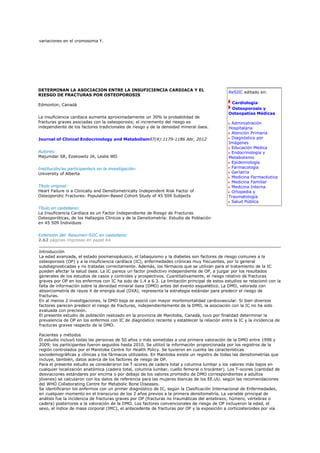 variaciones en el cromosoma Y.




DETERMINAN LA ASOCIACION ENTRE LA INSUFICIENCIA CARDIACA Y EL
                                                                                              ReSIIC editado en:
RIESGO DE FRACTURAS POR OSTEOPOROSIS

Edmonton, Canadá                                                                               Cardiología
                                                                                               Osteoporosis y
                                                                                              Osteopatías Médicas
La insuficiencia cardíaca aumenta aproximadamente un 30% la probabilidad de
fracturas graves asociadas con la osteoporosis; el incremento del riesgo es                    Administración
independiente de los factores tradicionales de riesgo y de la densidad mineral ósea.          Hospitalaria
                                                                                               Atención Primaria
Journal of Clinical Endocrinology and Metabolism97(4):1179-1186 Abr, 2012                      Diagnóstico por
                                                                                              Imágenes
                                                                                               Educación Médica
Autores:                                                                                       Endocrinología y
Majumdar SR, Ezekowitz JA, Leslie WD                                                          Metabolismo
                                                                                               Epidemiología
Institución/es participante/s en la investigación:                                             Farmacología
University of Alberta                                                                          Geriatría
                                                                                               Medicina Farmacéutica
                                                                                               Medicina Familiar
Título original:                                                                               Medicina Interna
Heart Failure is a Clinically and Densitometrically Independent Risk Factor of                 Ortopedia y
Osteoporotic Fractures: Population-Based Cohort Study of 45 509 Subjects                      Traumatología
                                                                                               Salud Pública
Título en castellano:
La Insuficiencia Cardíaca es un Factor Independiente de Riesgo de Fracturas
Osteoporóticas, de los Hallazgos Clínicos y de la Densitometría: Estudio de Población
en 45 509 Individuos


Extensión del Resumen-SIIC en castellano:
2.62 páginas impresas en papel A4

Introducción
La edad avanzada, el estado posmenopáusico, el tabaquismo y la diabetes son factores de riesgo comunes a la
osteoporosis (OP) y a la insuficiencia cardíaca (IC), enfermedades crónicas muy frecuentes, por lo general
subdiagnosticadas y no tratadas correctamente. Además, los fármacos que se utilizan para el tratamiento de la IC
pueden afectar la salud ósea. La IC parece un factor predictivo independiente de OP, a juzgar por los resultados
generales de los estudios de casos y controles y prospectivos. Cuantitativamente, el riesgo relativo de fracturas
graves por OP en los enfermos con IC ha sido de 1.4 a 6.3. La limitación principal de estos estudios se relacionó con la
falta de información sobre la densidad mineral ósea (DMO) antes del evento esquelético. La DMO, valorada con
absorciometría de rayos X de energía dual (DXA), representa la estrategia estándar para predecir el riesgo de
fracturas.
En al menos 2 investigaciones, la DMO baja se asoció con mayor morbimortalidad cardiovascular. Si bien diversos
factores parecen predecir el riesgo de fracturas, independientemente de la DMO, la asociación con la IC no ha sido
evaluada con precisión.
El presente estudio de población realizado en la provincia de Manitoba, Canadá, tuvo por finalidad determinar la
prevalencia de OP en los enfermos con IC de diagnóstico reciente y establecer la relación entre la IC y la incidencia de
fracturas graves respecto de la DMO.

Pacientes y métodos
El estudio incluyó todas las personas de 50 años o más sometidas a una primera valoración de la DMO entre 1998 y
2009; los participantes fueron seguidos hasta 2010. Se utilizó la información proporcionada por los registros de la
región controlados por el Manitoba Centre for Health Policy. Se tuvieron en cuenta las características
sociodemográficas y clínicas y los fármacos utilizados. En Manitoba existe un registro de todas las densitometrías que
incluye, también, datos acerca de los factores de riesgo de OP.
Para el presente estudio se consideraron los T-scores de cadera total y columna lumbar y los valores más bajos en
cualquier localización anatómica (cadera total, columna lumbar, cuello femoral o trocánter). Los T-scores (cantidad de
desviaciones estándares por encima o por debajo de los valores promedio de DMO correspondientes a adultos
jóvenes) se calcularon con los datos de referencia para las mujeres blancas de los EE.UU. según las recomendaciones
del WHO Collaborating Centre for Metabolic Bone Diseases.
Se identificaron los enfermos con un primer diagnóstico de IC, según la Clasificación Internacional de Enfermedades,
en cualquier momento en el transcurso de los 2 años previos a la primera densitometría. La variable principal de
análisis fue la incidencia de fracturas graves por OP (fracturas no traumáticas del antebrazo, húmero, vértebras o
cadera) posteriores a la valoración de la DMO. Los factores convencionales de riesgo de OP incluyeron la edad, el
sexo, el índice de masa corporal (IMC), el antecedente de fracturas por OP y la exposición a corticosteroides por vía
 