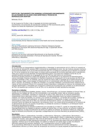 EFECTO DEL TRATAMIENTO CON HORMONA LUTEINIZANTE RECOMBINANTE
                                                                                             ReSIIC editado en:
EN LAS MUJERES DE 35 AñOS O MAS SOMETIDAS A TECNICAS DE
REPRODUCCION ASISTIDA
                                                                                              Endocrinología y
Bethesda, EE.UU.                                                                             Metabolismo
                                                                                              Medicina
                                                                                             Reproductiva
En las mujeres de 35 años o más, el agregado de hormona luteinizante
recombinante a los protocolos de reproducción asistida con FSH recombinante podría            Bioquímica
mejorar los índices de implantación y de embarazo clínico.                                    Diagnóstico por
                                                                                             Laboratorio
Fertility and Sterility97(5):1108-1114 May, 2012                                              Farmacología
                                                                                              Obstetricia y
                                                                                             Ginecología
Autores:
Hill MJ, Levens ED, Whitcomb BW


Institución/es participante/s en la investigación:
Eunice Kennedy Shriver National Institute of Child Health and Human Development


Título original:
The Use of Recombinant Luteinizing Hormone in Patients Undergoing Assisted
Reproductive Techniques With Advanced Reproductive Age: A Systematic Review
and Meta-Analysis


Título en castellano:
Utilización de Hormona Luteinizante Recombinante en las Pacientes de Edad
Reproductiva Avanzada Sometidas a Técnicas de Reproducción Asistida: Revisión
Sistemática y Metanálisis


Extensión del Resumen-SIIC en castellano:
2.56 páginas impresas en papel A4

Introducción
En las pacientes con hipogonadismo hipogonadotrófico e infertilidad, la administración de LH y FSH en el contexto de
las técnicas de reproducción asistida (TRA) incrementa las posibilidades de éxito. Aun así, diversos estudios mostraron
evoluciones favorables con el uso de FSH recombinante sola. En un trabajo se comprobó que se requiere la ocupación
de 1% de los receptores de LH para lograr la síntesis ovárica apropiada de hormonas esteroides para la reproducción.
Dado que la mayoría de las pacientes normogonadotróficas tienen una producción endógena normal de LH, los
posibles beneficios asociados con el agregado de LH a las TRA han sido motivo de controversia.
Numerosos estudios evaluaron el efecto del agregado de LH recombinante en los esquemas de hiperestimulación
ovárica controlada. Diversos metanálisis no mostraron beneficios en comparación con el uso exclusivo de FSH en las
pacientes sometidas a TRA; sin embargo, para las mujeres de mayor edad, el agregado de LH podría asociarse con
ciertas ventajas. Según varios trabajos, el tratamiento con LH recombinante sería más eficaz en las mujeres de 35
años o mayores. Sin embargo, los datos son limitados y no permiten establecer conclusiones firmes respecto de los
índices de éxito (embarazo clínico). En la presente revisión sistemática y metanálisis se resumen los resultados de los
estudios aleatorizados y controlados que compararon la eficacia de los protocolos que consisten en la administración
de FSH y de aquellos que combinan el uso de FSH y LH en pacientes de edad reproductiva avanzada.

Pacientes y métodos
A partir de una búsqueda en PubMed, Embase, Scopus, ClinicalTrials.gov y la Cochrane Database of Clinical Trials, se
identificaron los trabajos de TRA con FSH recombinante o con protocolos mixtos. Sólo se incluyeron estudios
aleatorizados y controlados, realizados en mujeres de 35 años o más. Siete de los 147 artículos identificados
originalmente fueron aptos para revisión y metanálisis. Los datos analizados fueron los índices de gestación e
implante, los niveles de estradiol, los ovocitos y los ovocitos en metafase II, y el tamaño de la muestra. También se
tuvieron en cuenta el año de publicación, el método de asignación al tratamiento, la edad, la utilización de
anticonceptivos orales antes de la TRA y los protocolos de estimulación ovárica. Los parámetros principales de
evolución fueron los índices de implantación y de embarazo clínico. Los niveles séricos de estradiol en el momento de
la administración de hCG, los ovocitos recuperados, la cantidad de ovocitos en metafase II y la fertilización fueron
parámetros secundarios de análisis.
La heterogeneidad entre los estudios se determinó con la prueba Q y el índice I2; cuando se comprobó la falta de
heterogeneidad entre los trabajos se aplicaron modelos de efectos fijos; en caso contrario, se utilizaron modelos de
efectos aleatorios. El sesgo de publicación de estimó con gráficos en embudo. Se realizaron análisis por subgrupos
según la utilización de protocolos con agonistas o antagonistas de la hormona liberadora de gonadotrofinas (GnRH).

Resultados
Siete trabajos (Marrs y colaboradores; Humaidan y colaboradores; Fabregues y colaboradores; Barrenetxea y
colaboradores; NyboeAndersen y colaboradores; Matorras y colaboradores y Bosch y colaboradores) reunieron los
criterios de inclusión; estos abarcaron 902 ciclos de estimulación con FSH o con FSH más LH. Tres estudios sólo
incluyeron a pacientes de edad reproductiva avanzada; en 3, los resultados para estas enfermas se publicaron por
separado, mientras que en el último trabajo, los análisis se realizaron con ajuste según la edad. Se utilizaron
diferentes esquemas de supresión hipofisaria. Las 7 investigaciones tuvieron un diseño abierto.
No se encontraron diferencias en los niveles de estradiol el día de la administración de hCG. Fabregues y
colaboradores refirieron un menor índice de recuperación de ovocitos en el grupo asignado al tratamiento con LH
 