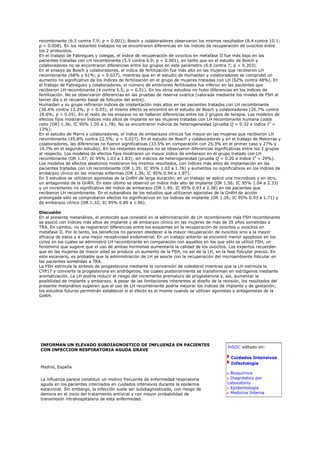 recombinante (6.3 contra 7.9; p = 0.001); Bosch y colaboradores observaron los mismos resultados (8.4 contra 10.1;
p = 0.008). En los restantes trabajos no se encontraron diferencias en los índices de recuperación de ovocitos entre
los 2 protocolos.
En el trabajo de Fabregues y colegas, el índice de recuperación de ovocitos en metafase II fue más bajo en las
pacientes tratadas con LH recombinante (5.5 contra 6.9; p = 0.001), en tanto que en el estudio de Bosch y
colaboradores no se encontraron diferencias entre los grupos en este parámetro (6.6 contra 7; p = 0.303).
En el ensayo de Bosch y colaboradores, el índice de fertilización fue más alto en las mujeres que recibieron LH
recombinante (68% y 61%; p = 0.027), mientras que en el estudio de Humaidan y colaboradores se comprobó un
aumento no significativo de los índices de fertilización en el grupo de mujeres tratadas con LH (62% contra 48%). En
el trabajo de Fabregues y colaboradores, el número de embriones fertilizados fue inferior en las pacientes que
recibieron LH recombinante (4 contra 5.5; p = 0.01). En los otros estudios no hubo diferencias en los índices de
fertilización. No se observaron diferencias en las pruebas de reserva ovárica (valorada mediante los niveles de FSH al
tercer día o el recuento basal de folículos del antro).
Humaidan y su grupo refirieron índices de implantación más altos en las pacientes tratadas con LH recombinante
(36.4% contra 13.3%; p < 0.05); el mismo efecto se encontró en el estudio de Bosch y colaboradores (26.7% contra
18.6%; p < 0.05). En el resto de los ensayos no se hallaron diferencias entre los 2 grupos de terapia. Los modelos de
efectos fijos mostraron índices más altos de implante en las mujeres tratadas con LH recombinante humana (odds
ratio [OR] 1.36; IC 95% 1.05 a 1.78). No se encontraron indicios de heterogeneidad (prueba Q = 0.32 e índice I2 =
13%).
En el estudio de Marrs y colaboradores, el índice de embarazos clínicos fue mayor en las mujeres que recibieron LH
recombinante (45.8% contra 22.5%; p = 0.027). En el estudio de Bosch y colaboradores y en el trabajo de Matorras y
colaboradores, las diferencias no fueron significativas (33.5% en comparación con 25.3% en el primer caso y 27% y
14.7% en el segundo estudio). En los restantes ensayos no se observaron diferencias significativas entre los 2 grupos
al respecto. Los modelos de efectos fijos mostraron un mayor índice de embarazo en el grupo tratado con LH
recombinante (OR 1.37; IC 95% 1.03 a 1.83); sin indicios de heterogeneidad (prueba Q = 0.20 e índice I2 = 29%).
Los modelos de efectos aleatorios mostraron los mismos resultados, con índices más altos de implantación en las
pacientes tratadas con LH recombinante (OR 1.35; IC 95% 1.03 a 1.76) y aumentos no significativos en los índices de
embarazo clínico en las mismas enfermas (OR 1.36; IC 95% 0.94 a 1.97).
En 5 estudios se utilizaron agonistas de la GnRH de larga duración; en un trabajo se aplicó una microdosis y en otro,
un antagonista de la GnRH. En este último se observó un índice más alto de implante (OR 1.56; IC 95% 1.04 a 2.33)
y un incremento no significativo del índice de embarazo (OR 1.49; IC 95% 0.93 a 2.38) en las pacientes que
recibieron LH recombinante. En el subanálisis de los estudios que utilizaron agonistas de la GnRH de acción
prolongada sólo se comprobaron efectos no significativos en los índices de implante (OR 1.26; IC 95% 0.93 a 1.71) y
de embarazo clínico (OR 1.32; IC 95% 0.89 a 1.96).

Discusión
En el presente metanálisis, el protocolo que consistió en la administración de LH recombinante más FSH recombinante
se asoció con índices más altos de implante y de embarazo clínico en las mujeres de más de 35 años sometidas a
TRA. En cambio, no se registraron diferencias entre los esquemas en la recuperación de ovocitos u ovocitos en
metafase II. Por lo tanto, los beneficios no parecen obedecer a la mayor recuperación de ovocitos sino a la mayor
eficacia de estos y a una mejor receptividad endometrial. En un trabajo anterior se encontró menor apoptosis en los
ciclos en los cuales se administró LH recombinante en comparación con aquellos en los que sólo se utilizó FSH, un
fenómeno que sugiere que el uso de ambas hormonas aumentaría la calidad de los ovocitos. Los expertos recuerdan
que en las mujeres de mayor edad se produce un aumento de la FSH, no así de la LH, en la fase folicular precoz. En
este escenario, es probable que la administración de LH se asocie con la recuperación del microambiente folicular en
las pacientes sometidas a TRA.
La FSH estimula la síntesis de progesterona mediante la conversión de colesterol mientras que la LH estimula la
CYP17 y convierte la progesterona en andrógenos, los cuales posteriormente se transforman en estrógenos mediante
aromatización. La LH podría reducir el riesgo del incremento prematuro de progesterona y, así, aumentar la
posibilidad de implante y embarazo. A pesar de las limitaciones inherentes al diseño de la revisión, los resultados del
presente metanálisis sugieren que el uso de LH recombinante podría mejorar los índices de implante y de gestación;
los estudios futuros permitirán establecer si el efecto es el mismo cuando se utilizan agonistas o antagonistas de la
GnRH.




INFORMAN UN ELEVADO SUBDIAGNOSTICO DE INFLUENZA EN PACIENTES
                                                                                            InSIIC editado en:
CON INFECCION RESPIRATORIA AGUDA GRAVE
                                                                                              Cuidados Intensivos
                                                                                              Infectología
Madrid, España
                                                                                             Bioquímica
La influenza parece constituir un motivo frecuente de enfermedad respiratoria                Diagnóstico por
aguda en los pacientes internados en cuidados intensivos durante la epidemia                Laboratorio
estacional. Sin embargo, la infección suele ser subdiagnosticada, con riesgo de              Epidemiología
demora en el inicio del tratamiento antiviral y con mayor probabilidad de                    Medicina Interna
transmisión intrahospitalaria de esta enfermedad.
 