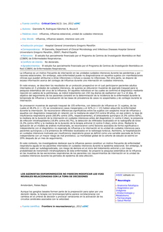 Fuente científica: Critical Care16(3): Jun, 2012 aSNC

  Autores: Giannella M, Rodriguez-Sánchez B, Bouza E

  Palabras clave: influenza, influenza estacional, unidad de cuidados intensivos

  Key Words: influenza, influenza season, intensive care unit


  Institución principal: Hospital General Universitario Gregorio Marañón
  Correspondencia: M Giannella, Department of Clinical Microbiology and Infectious Diseases Hospital General
Universitario Gregorio Marañón, 28007, Madrid España
  Patrocinio: El estudio fue parcialmente financiado por el Programa de Centros de Investigación Biomédica en Red
(CIBER) de Enfermedades Respiratorias.
  Conflicto de interés: No declarado.
  Agradecimientos: El estudio fue parcialmente financiado por el Programa de Centros de Investigación Biomédica en
Red (CIBER) de Enfermedades Respiratorias.

La influenza es un motivo frecuente de internación en las unidades cuidados intensivos durante las pandemias y por
razones estacionales. Sin embargo, esta enfermedad puede no diagnosticarse en aquellos sujetos con manifestaciones
clínicas que pueden atribuirse a otras infecciones o incluso a causas no infecciosas. Por otra parte, se dispone de
escasa información acerca del contagio de influenza durante una internación en cuidados intensivos.

En este ensayo, se describen los resultados de un protocolo prospectivo en el cual participaron pacientes adultos
internados en 3 unidades de cuidados intensivos, de quienes se obtuvieron muestras de aspirado traqueal para la
pesquisa sistemática del virus de la influenza. En aquellos individuos en los cuales se confirmó el diagnóstico mediante
reacción en cadena de la polimerasa, se indicó tratamiento con 150 mg diarios de oseltamivir por 5 a 10 días. El
objetivo del seguimiento de los pacientes consistió en la determinación de la incidencia de la enfermedad durante la
temporada de influenza y la evaluación de las tasas de prevalencia de casos no sospechados y de contagio durante la
internación.

Se procesaron muestras de aspirado traqueal de 105 enfermos, con detección de influenza en 31 sujetos, de los
cuales el 48.4% (n = 15) se consideraron casos inesperados y el 42% (n = 13) habían adquirido la enfermedad
durante la internación. Se reconocieron diferencias significativas entre los sujetos con sospecha inicial de influenza y
aquellos con diagnóstico inesperado en relación con la mediana de edad (53 contra 69 años, en ese orden), la tasa de
insuficiencia respiratoria grave (68.8% contra 20%, respectivamente), el antecedente quirúrgico (6.3% contra 60%),
la mediana de la duración de la internación en cuidados intensivos antes del diagnóstico (1 contra 4 días), la presencia
de infección intrahospitalaria (18.8% contra 66.7%), la detección de infiltrados localizados en la radiografía de tórax
(6.3% contra 40%) y la mediana de la duración de la terapia antiviral (2 contra 9 días), entre otros. Mediante la
aplicación de un modelo de análisis multivariado, se reconocieron como factores asociados de forma significativa e
independiente con el diagnóstico no esperado de influenza a la internación en la unidad de cuidados intensivos para
pacientes quirúrgicos y a la presencia de infiltrados localizados en la radiología torácica. Asimismo, la hospitalización
en cuidados intensivos motivada por insuficiencia respiratoria grave se definió como una variable asociada de forma
independiente con un mayor riesgo de mal pronóstico. La mortalidad global de la cohorte de estudio se estimó en
29% después de un mes de seguimiento.

En este contexto, los investigadores destacan que la influenza parece constituir un motivo frecuente de enfermedad
respiratoria aguda en los pacientes internados en cuidados intensivos durante la epidemia estacional. Sin embargo, la
infección suele ser subdiagnosticada, con riesgo de demora en el inicio del tratamiento antiviral y con mayor
probabilidad de transmisión intrahospitalaria de esta enfermedad. Se propone la pesquisa sistemática de la influenza
en las muestras de las secreciones respiratorias de los pacientes con requerimientos de internación en la unidad de
cuidados intensivos durante los períodos de epidemia de esta afección.




LOS AGONISTAS DOPAMINERGICOS NO PARECEN MODIFICAR LAS VIAS
                                                                                              InSIIC editado en:
NEURALES RELACIONADAS CON LA TOMA DE DECISIONES
                                                                                                Neurología

Amsterdam, Países Bajos                                                                        Anatomía Patológica
                                                                                               Diagnóstico por
                                                                                              Imágenes
Aunque los ganglios basales forman parte de la preparación para optar por una
                                                                                               Endocrinología y
decisión rápida, la terapia con bromoergocriptina parece correlacionarse con
                                                                                              Metabolismo
cambios en el umbral de decisión o provocar variaciones en la activación de los
                                                                                               Farmacología
circuitos cerebrales asociados con la velocidad.
                                                                                               Salud Mental

  Fuente científica: Frontiers in neuroscienceAgo, 2012 aSNC
 