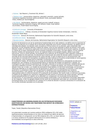 Autores: Van Maanen L, Forstmann BU, Winkel J

   Palabras clave: bromocriptina, dopamina, velocidad y precisión, cuerpo estriado,
 resonancia magnética funcional, patrón de difusión mixto, acumulador balístico
 lineal, modelos por neuroimágenes

   Key Words: bromocriptine, dopamine, speed–accuracy tradeoff, striatum,
 functional magnetic resonance imaging, drift diffusion model, linear ballistic
 accumulator, model-based neuroimaging


  Institución principal: University of Amsterdam
  Correspondencia: J Winkel, University of Amsterdam Cognitive Science Center Amsterdam, 1018 VZ,
Amsterdam Países Bajos
  Patrocinio: General Life Sciences, Netherlands Organization for Scientific Research, entre otras.
  Conflicto de interés: No declarado.
  Agradecimientos: General Life Sciences, Netherlands Organization for Scientific Research, entre otras.

La toma de decisiones es uno de los parámetros fundamentales de la vida cotidiana y se define como la capacidad de
efectuar una elección en el contexto de la información disponible como función cerebral relevante. Se destaca que la
velocidad para adoptar una decisión suele vincularse en forma inversa con su precisión; para comprender esta
asociación, se han propuesto distintos modelos de análisis, entre los que sobresale el patrón de difusión mixto (drift
difussion model). En virtud de la repercusión de la toma de decisiones en términos de la función cognitiva, se admite
un interés por el mejor entendimiento de los procesos cerebrales involucrados. Con este objetivo, se han sugerido
distintos modelos de representación neural, con especial énfasis en los ganglios basales, debido a que estas
estructuras, como el cuerpo estriado, se encargarían de la selección de un programa motor específico mediante la
inhibición global de otros patrones. Se advierte que la disminución del umbral de decisión podría vincularse con la
actividad de las neuronas dopaminérgicas del cuerpo estriado. Si bien la dopamina es el neurotransmisor más
involucrado en el proceso de recompensa, se postula que esta molécula se encuentra comprometida en otros aspectos
de la cognición, como el ajuste entre la velocidad y la precisión de una respuesta.
En el presente modelo, 20 voluntarios de un grupo de estudiantes universitarios sin antecedentes de afecciones
psiquiátricas, que recibieron ya sea bromoergocriptina (un agonista del receptor de dopamina) o placebo. Se
investigaron en esta cohorte los parámetros de velocidad y precisión en la toma de decisiones, mediante técnicas de
resonancia magnética funcional. Con esta meta, se optó por 2 modelos de análisis, que incluyeron el patrón de
difusión mixto, por un lado, y un modelo de acumulación lineal balística. En términos conductuales, se reconocieron
diferencias definidas en el umbral de toma de decisiones en relación con la velocidad y la precisión, si bien estos
parámetros no presentaron diferencias de significación estadística entre los participantes que recibieron
bromoergocriptina o bien placebo. Por consiguiente, el uso de agonistas dopaminérgicos no se relacionó con
repercusiones sobre el umbral de decisión en la evaluación de la conducta. Del mismo modo, en términos neuronales,
el análisis de las imágenes por resonancia magnética permitió advertir la activación del cuerpo estriado y del área
motora presuplementaria en relación con la velocidad y en comparación con la precisión de las decisiones.
De esta forma, en una evaluación conjunta de las pruebas conductuales y de los parámetros funcionales observados
en las imágenes, si bien los ganglios basales forman parte de la preparación para optar por una decisión rápida, la
bromoergocriptina no se correlacionó con cambios en el umbral de decisión ni provocó variaciones en la activación de
los circuitos cerebrales asociados con la velocidad.




CARACTERIZAN LAS ANORMALIDADES EN LOS POTENCIALES EVOCADOS
                                                                                             ReSIIC editado en:
AUDITIVOS EN LOS NIñOS CON TRASTORNO POR DEFICIT DE ATENCION E
HIPERACTIVIDAD
                                                                                               Pediatría

Taipei, Taiwán (Republica Nacionalista China)                                                  Salud Mental

                                                                                              Diagnóstico por
Los potenciales evocados por eventos auditivos (PEA) endógenos (P3 y N2) están               Imágenes
significativamente comprometidos en los niños con trastorno por déficit de atención           Farmacología
e hiperactividad, en comparación con los PEA exógenos (N1 y P2). La mayor latencia            Neurología
y la menor amplitud en P3 sugieren alteraciones en el control inhibitorio y                   Otorrinolaringología
anormalidades neurocognitivas en estos enfermos.


Pediatrics and Neonatology53(2):118-124 Abr, 2012
 