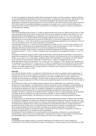 Se aplicó el paradigma de disparidad oddball (PO) de estimulación auditiva; los PEA se indujeron mediante audífonos,
con una intensidad típica de 60 dB por encima del nivel auditivo; se utilizaron en total 200 tonos, 20% de ellos “raros”
(3 000 Hz) y el resto, frecuentes (2 000 Hz). La secuencia de aplicación de estímulos raros y frecuentes fue
aleatorizada. Los períodos de latencia fueron de 75 a 150 ms para N1, 120 a 250 ms para P2, 150 a 350 ms para N2 y
250 a 700 ms para P3. Los análisis estadísticos se realizaron con pruebas de la t o de la U de Mann-Whitney. Las
asociaciones entre la edad y la latencia de P3 se determinaron con análisis de regresión y correlación de Pearson en
los dos grupos por separado.

Resultados
Todos los participantes tuvieron entre 6 y 13 años; la edad promedio de los niños con TDAH fue de 8.9 años, en tanto
que la del grupo control fue de 9 años. La latencia de P3 en Pz, en los enfermos con TDAH, fue de 384.6 ± 51.1 ms,
significativamente más prolongada que la registrada en los controles, de 329 ± 32.3 ms (p < 0.01). Asimismo, las
latencias de P3 en Fz y Cz fueron mayores en los pacientes respecto de los controles (p < 0.01 en los dos casos). El
componente N2 en Pz fue más largo en los niños con TDAH (254.7 ± 22.6 ms) en comparación con los controles
(238.4 ± 28.9 ms; p < 0.01). Por el contrario, no se encontraron diferencias significativas en las latencias de N2 en Fz
o Cz o en las latencias de P2 y N1 entre los pacientes y los controles.
La amplitud de P3 fue de 12.5 ± 4.5 µV en Pz en los pacientes con TDAH y de 14.7 ± 4.6 µV en los controles; en los
niños con TDAH, la amplitud de P3 fue significativamente menor en todos los electrodos (p < 0.05). En cambio, las
amplitudes de los otros componentes (N2, P2 y N1) fueron semejantes en los dos grupos.
Los análisis de regresión lineal revelaron correlaciones significativas negativas entre la latencia de P3 en Pz y la edad
en el grupo control (r = -0.33; p = 0.02), un fenómeno que no se observó en los pacientes con TDAH (r = -0.17; p =
0.24).
Al considerar los diversos grupos de edad, la latencia de P3 estuvo significativamente aumentada en cada grupo de
edad entre los pacientes con TDAH respecto de los controles. Asimismo, las latencias de N2 en Pz en los grupos de 8 a
9 años, 10 a 11 años y 12 a 13 años fueron significativamente más prolongadas en los enfermos con TDAH respecto
de los controles. No se encontraron diferencias en los niños de 6 a 7 años. La amplitud de P3 en Cz fue
significativamente inferior en los grupos de 10 a 11 años y de 12 a 13 años (p < 0.05) y tendió a ser más baja en Pz
en los pacientes con TDAH de 10 a 11 años y de 12 a 13 años, en comparación con los controles de la misma edad (p
= 0.07 y 0.09, respectivamente). La amplitud de P3 en los grupos de 6 a 7 años y de 8 a 9 años fue similar en los
enfermos y controles. Respecto de los controles también se comprobó menor amplitud de P2 en los enfermos de 10 a
11 años y de 12 a 13 años (p < 0.05).

Discusión
En las últimas décadas, los PEA –y en especial el componente P3– han sido muy utilizados como procedimientos no
invasivos para conocer la función cognitiva y la atención en los niños. La mayor latencia y menor amplitud de P3 en
respuesta a tonos “raros” fue un hallazgo característico en los niños con TDAH de 6 a 13 años, respecto de los
controles de la misma edad. Al considerar 4 grupos de edad, la latencia de P3 estuvo significativamente aumentada
en todos los grupos de pacientes con TDAH, en tanto que la amplitud fue menor en los enfermos con TDAH de más de
10 años.
Se considera que la latencia de P3 refleja el tiempo necesario para la categorización de los estímulos; la mayor
latencia de P3 indica defectos en el procesamiento cerebral de la atención y menor velocidad en el procesamiento de
los estímulos en estos enfermos. De hecho, diversos estudios mostraron trastornos en el procesamiento cognitivo de
la información en pacientes con TDAH. En la presente investigación, se comprobó mayor latencia de P3.
La amplitud de P3 podría representar una impronta psicofisiológica de deficiencias relacionadas con el control
inhibitorio. De hecho, la reducción de la amplitud de P3 en respuesta al PO es un trastorno específico de los pacientes
con TDAH, ya que no se observa en los niños con autismo o dislexia. La menor amplitud de P3 indicaría la
desinhibición del comportamiento, una deficiencia en el control de la conducta o la hiperexcitabilidad del sistema
nervioso central.
En trabajos previos se comprobó una correlación negativa entre las latencias de los PEA y la edad en niños normales.
En la presente investigación, se observó una influencia de la edad sobre la latencia de P3 en los controles, pero no en
los pacientes con TDAH, tal como se observó en niños con otros trastornos cognitivos. Asimismo, se observó un efecto
de la edad sobre la amplitud de P3, es decir que la amplitud fue sustancialmente inferior en el área central de los
pacientes de más de 10 años, pero no en los enfermos de menos de 9 años. También, se comprobó mayor latencia de
N2 en la región parietal en los niños con TDAH. Las ondas en N2 estarían relacionadas con la detección y
discriminación de las señales. En el presente estudio, la amplitud de N2 fue menor en los pacientes con TDAH; sin
embargo, las diferencias con los controles no fueron significativas.
El componente P3 se ha utilizado como un factor predictivo de la respuesta al tratamiento con estimulantes del
sistema nervioso central, tales como el metilfenidato y la atomoxetina. De hecho, en dos trabajos, la administración
de metilfenidato indujo la normalización de los índices de los PEA y de la amplitud y latencia de P3.

Conclusión
Los hallazgos de este trabajo revelan un incremento significativo de la latencia de P3 y menor amplitud, en
comparación con los controles comparables en edad. Los resultados en conjunto sugieren que los pacientes con TDAH
 