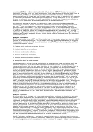 se asocia a USE-PAAF y análisis mediante citometría de flujo, alcanza el 97%.24 Dado que la respuesta al
tratamiento erradicador frente al H. pylori se correlaciona con el grado de infiltración del tumor y que, como se
ha mencionado, la USE es una técnica ideal para diferenciar las distintas capas de la pared de tracto
gastrointestinal, no es de extrañar que esta técnica de imagen tenga gran valor en la predicción de la respuesta
al tratamiento. De esta forma, distintos estudios coinciden en que, cuando la afectación por USE es superficial
(mucosa con afectación submucosa o sin esta), la probabilidad de curación tras el tratamiento erradicador es
superior al 75%, mientras que, en estadios más avanzados, se reduce notablemente.17, 25, 26

En relación con la utilidad de la prueba en el seguimiento tras el tratamiento, aunque algunos autores
observaron una correlación elevada entre remisión histológica y normalización de la pared gástrica evaluada
por USE,27, 28 otros artículos presentan una correlación entre la imagen ecoendoscópica y la resolución
histológica entre el 33% y 54%29, 30, por lo que, en el momento actual, no se puede recomendar la USE de
forma generalizada para el seguimiento del linfoma MALT tras el tratamiento. Por último, la USE-PAAF permite
la obtención de material de utilidad para el diagnóstico y estadificación de la enfermedad, bien a partir de
adenopatías regionales o en los raros casos en los que múltiples biopsias gástricas resultan negativas. 31 El uso
de agujas de gran calibre (19 gauge) permiten, incluso, obtener muestras histológicas, útiles para diagnóstico
inmunohistoquímico.32

Linfomas pancreáticos
El linfoma pancreático primario (LPP) es un linfoma extranodal infrecuente, que representa únicamente el 0.5%
de todas las neoplasias pancreáticas.33 Los LNH pueden afectar a la glándula pancreática hasta en el 30% de
los casos, pero en menos de un 1% se pueden considerar como LPP.10 Para realizar el diagnóstico de LPP, se
requieren los siguientes criterios:34

1. Masa que afecta predominantemente el páncreas.

2. Afectación ganglios peripancreáticos.

3. Ausencia de adenopatías palpables.

4. Ausencia de afectación mediastínica.

5. Ausencia de metástasis hepato-esplénicas.

6. Hemograma dentro de límites normales.

La mayoría de los LPP son LNH DLBCL y, habitualmente, se presentan como masas pancreáticas, por lo que
deben ser diferenciadas del mucho más frecuente adenocarcinoma de páncreas, cuyo manejo clínico es
radicalmente diferente. Todo esto hace que el diagnóstico de esta entidad sea un verdadero desafío. Tanto la
sintomatología clínica como las pruebas de imagen utilizadas rutinariamente para el diagnóstico de estos
linfomas son de poca utilidad para realizar un correcto diagnóstico diferencial. Aunque la ecoendoscopía es muy
precisa para evaluar el parénquima pancreático, tampoco permite una diferenciación precisa entre ambas
entidades.35 Por este motivo es esencial disponer de una confirmación citohistológica. El examen citológico
tiene un papel controvertido pero, a raíz de la reciente revisión de los sistemas de clasificación de la OMS y del
Sistema Europeo-Americano,36 se han incorporado el uso del análisis inmunofenotípico y la citometría de flujo
(CF), permitiendo una subclasificación de los linfomas sobre la base de estas técnicas. 37 Solo un estudio ha
evaluado la utilidad diagnóstica de la USE-PAAF en el diagnóstico de linfoma pancreático.2 Una serie de casos
incluyó a 14 pacientes con diagnóstico final de linfoma pancreático primario a los cuales se les realizó USE-
PAAF.2 Los autores evaluaron la rentabilidad diagnóstica de la citología de forma aislada frente a la combinación
del análisis citológico y la CF. El diagnóstico final de linfoma se logró en el 84.6% de los pacientes y resultó
superior con la combinación de técnicas (30.8% contra 84.6%). Además, en todos los sujetos en los que el
diagnóstico de linfoma fue positivo, este se clasificó correctamente mediante la CF. Resultados similares se
obtuvieron en otra serie de casos en la cual se realizó una técnica citológica utilizando una fijación de la
muestra con metanol (citología en base líquida), la cual podría mejorar la rentabilidad diagnóstica de la
citología convencional.35 Por todo lo descrito, se puede concluir que la USE-PAAF es un procedimiento eficaz y
seguro en el diagnóstico de los LPP y, por lo tanto, se podría evitar la realización de procedimientos más
invasivos.

Linfomas esplénicos
El linfoma es una de las etiologías más frecuentes de lesiones focales esplénicas. No obstante, los valores de
incidencia varían dependiendo de la serie analizada.38 Los linfomas con compromiso exclusivo del bazo son
mucho más infrecuentes. Aunque estas lesiones pueden ser diagnosticadas mediante biopsia percutánea, puede
incrementar el riesgo de complicaciones, debido a que el bazo está rodeado de estructuras como el pulmón,
riñón izquierdo y el colon, además del riesgo de hemorragia secundaria a la punción del hilio esplénico. 3
Además, la precisión de las técnicas percutáneas se encuentra comprometida por la distancia entre la aguja y el
órgano que se pretende puncionar, y este aspecto resulta de mayor relevancia en lesiones pequeñas. Varios
estudios han demostrado la eficacia de la PAAF realizada por técnicas percutáneas en el diagnóstico de los
trastornos linfoproliferativos.39, 40 Un estudio italiano multicéntrico evaluó la eficacia y seguridad de la punción
percutánea de lesiones esplénicas en 398 pacientes.3 El linfoma fue el diagnóstico más frecuente y la precisión
diagnóstica mediante citología e histología fue similar (88.4% y 88.3%, respectivamente). Sin embargo, estos
esperanzadores resultados no han sido corroborados en otros estudios que ofrecen una precisión diagnóstica
tan baja como del 25% de los aspirados esplénicos de pacientes con sospecha de linfoma.41

La USE-PAAF es una prueba segura y precisa en la evaluación de alteraciones esplénicas. Esta técnica ofrece
una serie de ventajas únicas sobre otros métodos que pueden reducir el riesgo de complicaciones e incrementar
la precisión diagnóstica, como la escasa distancia entre el transductor de ecografía y el bazo, y ofrecer una
 