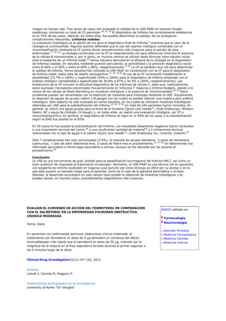 imagen en tiempo real. Tres series de casos han evaluado la utilidad de la USE-PAAF en lesiones focales
   esplénicas, incluyendo un total de 23 pacientes.38, 42, 43 El diagnóstico de linfoma fue correctamente establecido
   en el 75% de los casos. Además, en todos ellos, fue posible determinar el subtipo. No se produjeron
   complicaciones relevantes. Linfomas nodales
   La evaluación histológica es el patrón de oro para el diagnóstico final de linfoma,4 mientras que el valor de la
   citología es controvertido. Algunos autores defienden que el uso del examen citológico combinado con el
   inmunotipificación mediante la CF podría obviar procedimientos más invasivos para el estudio de esta
   enfermedad.37, 44, 45 La citología combinada con la CF es especialmente útil para diferenciar linfocitos B reactivos
   de la células B monoclonales y, por lo tanto, en muchos centros se utilizan estas técnicas como estudio inicial
   ante la sospecha de un linfoma nodal.46 Varios estudios demuestran la eficacia de la citología en el diagnóstico
   de linfomas nodales. En estudios mediante punción percutánea, la sensibilidad y la precisión diagnóstica oscila
   entre el 66% y el 90% y entre el 60% y 80%, respectivamente.47-49 La CF es también muy útil para determinar
   el subtipo de linfoma. Varios estudios han utilizado la USE-PAAF en combinación con la CF para el diagnóstico
   de linfoma nodal, todos ellos de diseño retrospectivo.31, 45, 50-54 El uso de la CF incrementó notablemente la
   sensibilidad (72.7% a 100%) y especificidad (93% a 100%) para el diagnóstico de linfoma amparado con el
   análisis citológico (sensibilidad y especificidad de 30.8% a 87% y de 0% a 100%, respectivamente). Las
   limitaciones de la CF incluyen la dificultad diagnóstica de los linfomas de células T, dado que, habitualmente,
   estos expresan marcadores encontrados frecuentemente en linfocitos T maduros y linfoma Hodgkin, debido a la
   rareza de las células de Reed-Sternberg en muestras citológicas y la ausencia de monoclonalidad.55, 56 Estos
   problemas pueden ser solventados con la obtención de muestras para histología mediante la USE. Actualmente,
   se disponen de agujas de grueso calibre (19 gauge) con las cuales es posible obtener una muestra para análisis
   histológico. Este aspecto ha sido evaluado en varios estudios, en los cuales se utilizaron muestras histológicas
   obtenidas por USE para la subclasificación del linfoma.32, 42, 57-59 Un total de 240 pacientes fueron incluidos. En
   general, se utilizó una aguja gruesa para la toma de la muestra (Quick core needle™, Cook Endoscopy, Winston
   Salem, NC o aguja de citología 19 Gauge) y, en todos ellos, se realizó una evaluación citológica, por CF e
   inmunohistoquímica. En general, el diagnóstico de linfoma se logró en el 94% de los casos y la subclasificación
   según la OMS fue posible en el 85%.

   En 29 casos no fue posible la subclasificación del linfoma. Los resultados falsamente negativos fueron atribuidos
   a una importante necrosis del tumor,58 a una insuficiente cantidad de material59 y a limitaciones técnicas
   relacionadas con el tipo de aguja o el calibre (Quick core needle™, Cook Endoscopy Inc, Limerick, Ireland).58

   Solo 7 complicaciones han sido comunicadas (2.9%), la mayoría de escasa relevancia: 3 casos de hematoma
   submucoso, 1 caso de dolor abdominal leve, 2 casos de fiebre tras el procedimiento.42, 57-59 Un fallecimiento fue
   informado secundario a hemorragia secundaria a varices, aunque no fue asociado por los autores al
   procedimiento.59

   Conclusión
   La USE es una herramienta de gran utilidad para la estadificación locorregional del linfoma MALT, así como un
   buen predictor de respuesta al tratamiento erradicador. Asimismo, la USE-PAAF es una técnica útil en pacientes
   con sospecha de linfoma localizado en órganos cuya punción por otras técnicas es difícil por su acceso o en la
   que esta supone un elevado riesgo para el paciente, como es el caso de la glándula pancreática o el bazo.
   Además, el desarrollo tecnológico en este campo hace posible la obtención de muestras histológicas y se
   pueden obviar, en muchos casos, procedimientos diagnósticos más invasivos.




EVALUAN EL COMIENZO DE ACCION DEL FORMOTEROL EN COMPARACION
                                                                                               ReSIIC editado en:
CON EL SALMETEROL EN LA ENFERMEDAD PULMONAR OBSTRUCTIVA
CRONICA MODERADA
                                                                                                 Farmacología

Roma, Italia                                                                                     Neumonología

                                                                                                 Atención   Primaria
En pacientes con enfermedad pulmonar obstructiva crónica moderada, el                            Medicina   Farmacéutica
tratamiento con formoterol en dosis de 9 µg demostró un comienzo del efecto                      Medicina   Familiar
broncodilatador más rápido que el salmeterol en dosis de 50 µg, indicado por la                  Medicina   Interna
magnitud de la mejoría en el flujo espiratorio forzado durante el primer segundo a
los 5 minutos luego de la dosis.


Clinical Drug Investigation32(3):147-155, 2012


Autores:
Lotvall J, Cazzola M, Paggiaro P


Institución/es participante/s en la investigación:
University of Rome "Tor Vergata"
 