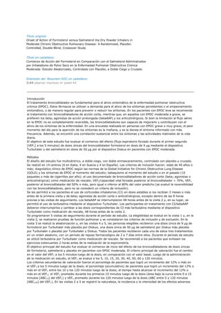 Título original:
Onset of Action of Formoterol versus Salmeterol Via Dry Powder Inhalers in
Moderate Chronic Obstructive Pulmonary Disease: A Randomized, Placebo-
Controlled, Double-Blind, Crossover Study


Título en castellano:
Comienzo de Acción del Formoterol en Comparación con el Salmeterol Administrados
por Inhaladores de Polvo Seco en la Enfermedad Pulmonar Obstructiva Crónica
Moderada: Estudio Aleatorizado, Controlado con Placebo, a Doble Ciego y Cruzado


Extensión del Resumen-SIIC en castellano:
3.04 páginas impresas en papel A4




Introducción
El tratamiento broncodilatador es fundamental para el alivio sintomático de la enfermedad pulmonar obstructiva
crónica (EPOC). Estos fármacos se utilizan a demanda para el alivio de los síntomas persistentes o el empeoramiento
sintomático, o de manera regular para prevenir o reducir los síntomas. En los pacientes con EPOC leve se recomienda
el tratamiento con broncodilatadores de acción corta, mientras que, en aquellos con EPOC moderada a grave, se
prefieren los beta2 agonistas de acción prolongada (betaAAP) y los anticolinérgicos. Si bien la limitación al flujo aéreo
en la EPOC no es completamente reversible, los broncodilatadores son capaces de mejorarlo y contribuyen con el
alivio de los síntomas de la enfermedad. En una encuesta realizada en personas con EPOC grave o muy grave, el peor
momento del día para la aparición de los síntomas es la mañana, y es la disnea el síntoma informado con más
frecuencia. Además, se encontró una correlación sustancial entre los síntomas y las actividades matinales de la vida
diaria.
El objetivo de este estudio fue evaluar el comienzo del efecto (flujo espiratorio forzado durante el primer segundo
[VEF1] a los 5 minutos) de dosis únicas del broncodilatador formoterol en dosis de 9 µg mediante el dispositivo
Turbuhaler y del salmeterol en dosis de 50 µg por el dispositivo Diskus en pacientes con EPOC moderada.

Métodos
El diseño del estudio fue multicéntrico, a doble ciego, con doble enmascaramiento, controlado con placebo y cruzado.
Se realizó en 14 centros (6 en Italia, 4 en Suecia y 4 en España). Los criterios de inclusión fueron: edad de 40 años o
más; diagnóstico clínico de EPOC según las normas de la Global Initiative for Chronic Obstructive Lung Disease
(GOLD) y los síntomas de EPOC al momento del estudio; tabaquismo al momento del estudio o en el pasado (10
paquetes o más de cigarrillos por año); el uso documentado de broncodilatadores de acción corta (beta 2 agonistas o
anticolinérgicos) como medicación de rescate; VEF1/capacidad vital forzada posterior al broncodilatador < 70%, VEF1
posterior al broncodilatador del 50% o más, pero igual o inferior al 80% del valor predicho (se evaluó la reversibilidad
con los broncodilatadores, pero no se consideró un criterio de inclusión).
Se les permitió a los pacientes el uso de corticoides inhalatorios (CI) en dosis estables si los recibían 3 meses o más
antes de la primera visita y de beta2 agonistas de acción corta o anticolinérgicos, excepto dentro de las 8 horas
previas a las visitas de seguimiento. Los betaAAP se interrumpieron 48 horas antes de la visita 2 y, en su lugar, se
permitió el uso de terbutalina mediante el dispositivo Turbuhaler. Los participantes en tratamiento con CI/betaAAP
debieron interrumpirlos y cambiar a las dosis correspondientes de CI más terbutalina mediante el dispositivo
Turbuhaler como medicación de rescate, 48 horas antes de la visita 2.
Se programaron 5 visitas de seguimiento durante el período de estudio. La elegibilidad se evaluó en la visita 1 y, en la
visita 2, se realizaron pruebas de función pulmonar y se constataron los criterios de inclusión y de exclusión. En la
visita 3 se realizó la aleatorización y, en las visitas 4 y 5, las personas elegibles recibieron una dosis única de 9 µg de
formoterol por Turbuhaler más placebo por Diskus; una dosis única de 50 µg de salmeterol por Diskus más placebo
por Turbuhaler o placebo por Turbuhaler y Diskus. Todos los pacientes recibieron cada uno de estos tres tratamientos
en un orden aleatorio, con un período de reposo farmacológico de 2 a 7 días entre ellos. Durante el período de estudio
se utilizó terbutalina por Turbuhaler como medicación de rescate. Se recomendó a los pacientes que evitasen los
ejercicios extenuantes 2 horas antes de la realización de la espirometría.
El objetivo principal del estudio fue evaluar el comienzo de inicio del efecto de los broncodilatadores de dosis únicas
de formoterol, salmeterol y placebo en pacientes con EPOC moderada. El criterio principal de valoración fue el cambio
en el valor del VEF1 a los 5 minutos luego de la dosis, en comparación con el valor basal. Luego de la administración
de la medicación en estudio, el VEF1 se evaluó a los 5, 10, 15, 20, 30, 40, 50, 60 y 120 minutos.
Los criterios secundarios de valoración fueron el porcentaje de pacientes que logró un incremento del 12% o más en
el VEF1 a los 5 minutos luego de la dosis; el porcentaje (acumulativo) de pacientes que logró un incremento del 12% o
más en el VEF1 entre los 10 y los 120 minutos luego de la dosis; el tiempo hasta alcanzar el incremento del 12% o
más en el VEF1; el VEF1 promedio durante los primeros 15 minutos luego de la dosis (área bajo la curva entre 0 a 15
minutos [ABC15] del VEF1) y VEF1 promedio durante los 120 minutos luego de la dosis (ABC entre 0 y 120 minutos
[ABC120] del VEF1). En las visitas 2 a 5 se registró la naturaleza, la incidencia y la intensidad de los efectos adversos
 