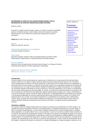 DETERMINAN EL PAPEL DE LOS ACIDOS GRASOS OMEGA-3 EN LA
                                                                                               ReSIIC editado en:
PREVENCION DE EVENTOS CARDIOVASCULARES MAYORES

                                                                                                 Cardiología
Ioannina, Grecia
                                                                                                 Epidemiología

En general, el aporte de ácidos grasos omega-3 no reduce el riesgo de mortalidad                Atención Primaria
general, mortalidad cardíaca, muerte súbita, infarto de miocardio o accidente                   Bioquímica
cerebrovascular, en el contexto de la prevención cardiovascular primaria o                      Diagnóstico por
secundaria.                                                                                    Laboratorio
                                                                                                Educación Médica
JAMA308(9):1024-1033 Sep, 2012                                                                  Endocrinología y
                                                                                               Metabolismo
                                                                                                Farmacología
Autores:                                                                                        Geriatría
Ntzani EE, Elisaf MS, Rizos EC                                                                  Medicina Familiar
                                                                                                Medicina Interna
Institución/es participante/s en la investigación:                                              Neurología
University Hospital of Ioannina                                                                 Nutrición
                                                                                                Salud Pública

Título original:
Association between Omega-3 Fatty Acid Supplementation and Risk of Major
Cardiovascular Disease Events: A Systematic Review and Meta-Analysis


Título en castellano:
Asociación entre los Suplementos de Acidos Grasos Omega-3 y el Riesgo de Eventos
Cardiovasculares Mayores: Revisión Sistemática y Metanálisis


Extensión del Resumen-SIIC en castellano:
2.84 páginas impresas en papel A4




Introducción
Diversos estudios clínicos aleatorizados han sugerido que el tratamiento con ácidos grasos (AG) poliinsaturados
omega-3 (PUFA, por sus siglas en inglés) reduce el riesgo de eventos cardiovasculares mayores. Por el contrario,
otras investigaciones no refirieron los mismos beneficios. La disminución de los niveles séricos de los triglicéridos, la
prevención de las arritmias graves y la reducción de la presión arterial y de la agregación plaquetaria son algunos de
los mecanismos por los cuales los PUFA podrían modificar favorablemente el riesgo cardiovascular. En la actualidad,
las normativas vigentes recomiendan el consumo de PUFA, en forma de suplementos o con la dieta, en los pacientes
que han sufrido infarto agudo de miocardio (IAM). En cambio, la US Food and Drug Administration solo aprobó su uso
en el contexto de la disminución de los triglicéridos. Algunas organizaciones europeas, por su parte, recomiendan el
consumo de PUFA para mejorar el perfil de riesgo cardiovascular. La heterogeneidad de los resultados de los estudios
y de las pautas establecidas por diversas organizaciones genera gran confusión para el médico, en el ámbito de la
asistencia diaria. Por su parte, las revisiones sistemáticas y los metanálisis de los trabajos clínicos aleatorizados
inducen mayor confusión aún porque refieren hallazgos contradictorios. En la presente síntesis a gran escala, los
autores intentaron esclarecer la asociación entre el consumo de PUFA y el riesgo de eventos cardiovasculares
mayores.

Pacientes y métodos
Se incluyeron todos los trabajos aleatorizados que evaluaron la eficacia de los suplementos con PUFA omega-3; las
variables de evolución analizadas incluyeron la mortalidad global, la mortalidad cardiovascular, la muerte súbita, el
IAM y el accidente cerebrovascular. Los AG omega-3 pudieron administrarse en forma de suplementos o mediante
dietas especiales. Los estudios debían incluir un grupo placebo o control con otra dieta y debían haberse realizado en
el contexto de la prevención cardiovascular primaria o secundaria. Se excluyeron los trabajos de menos de un mes de
duración. Los artículos correspondientes se identificaron a partir de una búsqueda en PubMed, EMBASE y el Cochrane
Central Register of Controlled Trials hasta 2012. Se obtuvo información sobre el año de publicación, el tamaño de las
muestras, las características de los enfermos, la indicación del tratamiento, la dosis y forma de administración de los
AG omega-3, la duración del estudio y la evolución. La calidad metodológica y el riesgo de sesgo se valoraron con el
 