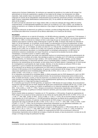 sistema de la Cochrane Collaboration. Se analizaron por separado los estudios en los cuales los AG omega-3 se
administraron en forma de suplementos y aquellos en los cuales los AG omega-3 se incorporaron con dietas
especiales. Cada variable mayor de evolución también se analizó en forma individual. Se efectuaron análisis por
subgrupos en función de los antecedentes cardiovasculares de los enfermos (prevención primaria o secundaria) y
según tuvieran implantados desfibriladores-cardioversores (DC). En los análisis de metarregresión, se consideró la
dosis de AG omega-3.
El criterio principal de valoración fue el riesgo relativo (RR) y la reducción absoluta del riesgo (RAR) de eventos
cardiovasculares. La heterogeneidad estadística se valoró con la prueba Q y la I2 (0% a 100%). Las variables de
análisis se estimaron con modelos de efectos aleatorios o fijos (según la magnitud de la heterogeneidad entre los
estudios).
El sesgo de publicación se determinó con gráficos en embudo y pruebas de Begg-Mazumbar. Se realizó metanálisis
acumulado para determinar la evolución de los efectos observados, en el transcurso del tiempo.

Resultados
Los análisis se realizaron en un total de 20 estudios, con 68 680 enfermos evaluados; se registraron 7 044 decesos, 3
993 fallecimientos por causa cardiovascular, 1 150 muertes súbitas, 1 837 IAM y 1 490 ACV. Los primeros estudios se
publicaron en 1989 y la mitad de los trabajos se llevó a cabo luego de que se recomendara el uso rutinario de
estatinas para mejorar el perfil de riesgo cardiovascular (a partir de 1998). El estudio más amplio fue realizado en
Japón, en 18 645 pacientes. En 18 estudios, los AG omega-3 se administraron en forma de suplementos; la dosis
promedio fue de 1.51 g por día (0.77 g/día de ácido eicosapentaenoico [EPA] y 0.60 g/día de ácido docosahexaenoico
[DHA]), en tanto que, en 10 trabajos, se utilizó una dosis de 1 g o más por día. La mediana de la duración de la
terapia fue de 2 años, con un máximo de 6.2 años. Por lo general, los PUFA se indicaron en el contexto de la
prevención cardiovascular secundaria. La mortalidad global, la mortalidad cardiovascular y el IAM fueron los
parámetros evolutivos considerados con mayor frecuencia. La mayoría de los estudios fue de alta calidad
metodológica; 16 de ellos tuvieron un diseño a doble ciego.
Los datos en conjunto sugieren que existe una importante brecha en el conocimiento acerca de la administración de
PUFA omega-3 en el contexto de la dieta. Este abordaje se aplicó en 2 estudios con 5 147 enfermos; se produjeron
749 fallecimientos, 513 decesos de origen cardíaco, 120 muertes súbitas y 82 IAM no fatales. Los dos trabajos
presentaron asociaciones, en direcciones opuestas, para la mortalidad global y cardíaca, un fenómeno que no pudo
atribuirse a las características de los ensayos, ya que ambos fueron de diseño abierto y realizados por el mismo grupo
de investigadores en participantes de origen europeo. Además, en los dos estudios se utilizaron PUFA en dosis
superiores a 1 g en el contexto de la prevención cardiovascular secundaria.
En la evaluación de los efectos de los suplementos con PUFA sobre la mortalidad global, se incluyeron 17 estudios que
refirieron 6 295 eventos en 63 279 participantes. En general, la administración de AG omega-3 no se asoció con
reducciones significativas de la mortalidad global (RR de 0.96; IC 95%: 0.91 a 1.02; p = 0.17; I2 = 12%; RAR: -
0.004; IC 95%: -0.01 a 0.02; p = 0.19; I2 = 38%).
En el metanálisis acumulado de la mortalidad global, el efecto propuesto para los PUFA desapareció a partir de 2007.
Los resultados se mantuvieron sin cambios posteriormente. No se encontraron interacciones entre el efecto de los
PUFA, el diseño del estudio, la dosis, el tipo de prevención o la presencia de DC. Si bien el gráfico en embudo reveló
cierta asimetría, la prueba de Begg-Mazumbar no fue estadísticamente significativa y los métodos de ajuste y relleno
también sugirieron un riesgo bajo de sesgo de publicación.
En 13 estudios que incluyeron 56 407 pacientes, se registraron 3 480 decesos de causa cardíaca. No se encontraron
asociaciones significativas para los PUFA, después del ajuste para comparaciones múltiples (RR de 0.91; IC 95%: 0.85
a 0.98; p = 0.01; I2 = 6%), aunque sí un efecto no significativo en la reducción absoluta del riesgo (RAR: -0.01; IC
95%: -0.02 a 0.00; p = 0.09; I2 = 78%). Tampoco se encontraron interacciones importantes con los factores
evaluados. Nuevamente, los gráficos en embudo mostraron asimetría, pero las pruebas restantes no sugirieron sesgo
de publicación.
Para la muerte súbita se analizaron 7 estudios con 41 751 pacientes y 1 030 eventos. El aporte de suplementos de
PUFA omega-3 no se asoció en forma sustancial con los índices de muerte súbita (RR de 0.87; IC 95%: 0.75 a 1.01; p
= 0.06; I2 = 8%; RAR: -0.003; IC 95%: -0.012 a 0.006; p = 0.49; I2 = 91%). No se encontró sesgo de publicación.
Trece estudios con 53 875 enfermos y 1 755 IAM permitieron determinar los efectos de los suplementos de PUFA
sobre este parámetro evolutivo. En general, la administración de PUFA omega-3 no se asoció con reducción
significativa del riesgo de IAM (RR de 0.89; IC 95%: 0.76 a 1.04; p = 0.14; I2 = 35%; RAR: -0.002; IC 95%: -0.007
a 0.002; p = 0.23; I2 = 35%). No se encontraron interacciones importantes con los parámetros analizados. Los
gráficos en embudo y las pruebas de Begg-Mazumbar sugirieron sesgo de publicación.
Para el análisis del ACV, se dispuso de 9 estudios que incluyeron 52 589 pacientes y 1 490 eventos (RR de 1.05; IC
95%: 0.93 a 1.18; p = 0.47; I2 = 14%; RAR: 0.001; IC 95%: -0.002 a 0.004; p = 0.46; I2 = 15%). En todos los
estudios, se incluyeron pacientes sin DC, tratados con suplementos de PUFA. No se encontraron indicios de
interacciones importantes entre el efecto de la terapia, el diseño del estudio, el tipo de prevención y la dosis de los AG
omega-3. El riesgo de sesgo de publicación fue bajo.




Discusión
La presente revisión que abarcó todos los estudios disponibles que analizaron los efectos de los PUFA sobre la
 