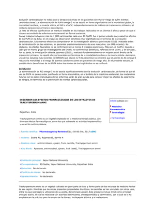 evolución cardiovascular no indica que la terapia sea eficaz en los pacientes con mayor riesgo de sufrir eventos
cardiovasculares. La administración de PUFA omega-3 no se asoció en forma significativa con la mortalidad global, la
mortalidad cardíaca, la muerte súbita, el IAM o el ACV, independientemente del método de tratamiento utilizado y el
contexto (prevención primaria o secundaria).
La falta de efectos significativos se mantuvo estable en los trabajos realizados en los últimos 5 años a pesar de que el
número acumulado de enfermos se incrementó en forma sustancial.
Nueve trabajos incluyeron más de 1 000 participantes cada uno. El DART1 fue el primer estudio que evaluó los efectos
de los PUFA en la dieta; en el ensayo se observaron beneficios muy significativos en términos de la evolución
cardiovascular. Los mismos efectos se comprobaron en la investigación abierta a gran escala GISSI (realizada antes
de la introducción de las estatinas, en pacientes predominantemente de sexo masculino, con IAM reciente). No
obstante, los efectos favorables no se confirmaron en al menos 8 trabajos posteriores. Más aún, el DART2, llevado a
cabo por el mismo grupo de investigadores del DART1 no confirmó los beneficios, referidos en el DART1 y en el GISSI.
Por su parte, la investigación abierta japonesa (JELIS), realizada fundamentalmente en mujeres en el ámbito de la
prevención primaria, no reveló efectos favorables en términos de la mortalidad cardíaca o la muerte súbita. Asimismo,
uno de los estudios más recientes (el ORIGIN que abarcó 12 536 pacientes) no encontró que el aporte de AG omega-3
reduzca la mortalidad o el riesgo de eventos cardiovasculares en pacientes de riesgo alto. En el presente estudio, el
posible efecto beneficioso de los PUFA sobre los niveles de los triglicéridos no se confirmó.

Conclusión
La administración de AG omega-3 no se asocia significativamente con la evolución cardiovascular, de forma tal que el
uso de PUFA no parece estar justificado en forma sistemática, en el ámbito de la medicina asistencial. Los metanálisis
futuros con los datos individuales de los enfermos serán de gran ayuda para conocer mejor los efectos de esta forma
de terapia, en términos de la prevención de eventos cardiovasculares.




DESCRIBEN LOS EFECTOS FARMACOLOGICOS DE LOS EXTRACTOS DE
                                                                                             InSIIC editado en:
TRACHYSPERMUM AMMI

                                                                                              Medicina
                                                                                             Farmacéutica
Rajasthan, India                                                                               Toxicología


Trachyspermum ammi es un vegetal empleado en la medicina herbal asiática, con                 Farmacología
diversos efectos farmacológicos, entre los que sobresale su actividad espasmolítica
y su acción antimicrobiana.


  Fuente científica: Pharmacognosy Reviews6(11):56-60 Ene, 2012 aSNC


  Autores: Sodha RS, Rajawat BS, Bairwa R

  Palabras clave: antimicrobiano, ajwain, fruto, semilla, Trachyspermum ammi

  Key Words: Apiaceae, antimicrobial, ajwain, fruit (seed), Trachyspermum ammi




  Institución principal: Jaipur National University

  Correspondencia: RS Sodha, Jaipur National University, Rajasthan India

  Patrocinio: No declarado.

  Conflicto de interés: No declarado.

  Agradecimientos: No declarado.




Trachyspermum ammi es un vegetal cultivado en gran parte de Asia y forma parte de los recursos de medicina herbal
de esa región. Mientras que las raíces presentan propiedades diuréticas, las semillas se han vinculado con otros usos,
entre los que sobresale la utilización de su aceite, denominado ajwain. Este producto incluye timol como principal
principio activo, el cual se relaciona con actividad estimulante, antiespasmódica y carminativa, por lo cual se lo ha
empleado en la práctica para la terapia de la diarrea, la dispepsia atónica y el meteorismo.
 