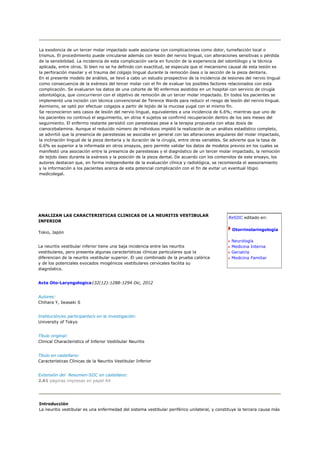 La exodoncia de un tercer molar impactado suele asociarse con complicaciones como dolor, tumefacción local o
trismus. El procedimiento puede vincularse además con lesión del nervio lingual, con alteraciones sensitivas o pérdida
de la sensibilidad. La incidencia de esta complicación varía en función de la experiencia del odontólogo y la técnica
aplicada, entre otros. Si bien no se ha definido con exactitud, se especula que el mecanismo causal de esta lesión es
la perforación maxilar y el trauma del colgajo lingual durante la remoción ósea o la sección de la pieza dentaria.
En el presente modelo de análisis, se llevó a cabo un estudio prospectivo de la incidencia de lesiones del nervio lingual
como consecuencia de la exéresis del tercer molar con el fin de evaluar los posibles factores relacionados con esta
complicación. Se evaluaron los datos de una cohorte de 90 enfermos asistidos en un hospital con servicio de cirugía
odontológica, que concurrieron con el objetivo de remoción de un tercer molar impactado. En todos los pacientes se
implementó una incisión con técnica convencional de Terence Wards para reducir el riesgo de lesión del nervio lingual.
Asimismo, se optó por efectuar colgajos a partir de tejido de la mucosa yugal con el mismo fin.
Se reconocieron seis casos de lesión del nervio lingual, equivalentes a una incidencia de 6.6%; mientras que uno de
los pacientes no continuó el seguimiento, en otros 4 sujetos se confirmó recuperación dentro de los seis meses del
seguimiento. El enfermo restante persistió con parestesias pese a la terapia propuesta con altas dosis de
cianocobalamina. Aunque el reducido número de individuos impidió la realización de un análisis estadístico completo,
se advirtió que la presencia de parestesias se asociaba en general con las alteraciones angulares del molar impactado,
la inclinación lingual de la pieza dentaria y la duración de la cirugía, entre otras variables. Se advierte que la tasa de
6.6% es superior a la informada en otros ensayos, pero permite validar los datos de modelos previos en los cuales se
manifestó una asociación entre la presencia de parestesias y el diagnóstico de un tercer molar impactado, la remoción
de tejido óseo durante la exéresis y la posición de la pieza dental. De acuerdo con los contenidos de este ensayo, los
autores destacan que, en forma independiente de la evaluación clínica y radiológica, se recomienda el asesoramiento
y la información a los pacientes acerca de esta potencial complicación con el fin de evitar un eventual litigio
medicolegal.




ANALIZAN LAS CARACTERISTICAS CLINICAS DE LA NEURITIS VESTIBULAR
                                                                                               ReSIIC editado en:
INFERIOR

                                                                                                 Otorrinolaringología
Tokio, Japón

                                                                                                 Neurología
La neuritis vestibular inferior tiene una baja incidencia entre las neuritis                     Medicina Interna
vestibulares, pero presenta algunas características clínicas particulares que la                 Geriatría
diferencian de la neuritis vestibular superior. El uso combinado de la prueba calórica           Medicina Familiar
y de los potenciales evocados miogénicos vestibulares cervicales facilita su
diagnóstico.


Acta Oto-Laryngologica132(12):1288-1294 Dic, 2012


Autores:
Chihara Y, Iwasaki S


Institución/es participante/s en la investigación:
University of Tokyo


Título original:
Clinical Characteristics of Inferior Vestibular Neuritis


Título en castellano:
Características Clínicas de la Neuritis Vestibular Inferior


Extensión del Resumen-SIIC en castellano:
2.61 páginas impresas en papel A4




Introducción
La neuritis vestibular es una enfermedad del sistema vestibular periférico unilateral, y constituye la tercera causa más
 