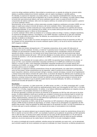 común de vértigo vestibular periférico. Esta entidad se caracteriza por un episodio de vértigo de comienzo súbito
debido a la pérdida unilateral de la función vestibular, pero sin signos neurológicos ni pérdida auditiva.
Por décadas, la ausencia de respuesta a la prueba calórica, o una respuesta considerablemente reducida, ha sido
considerada como factor esencial para el diagnóstico de la neuritis vestibular. Sin embargo, la prueba calórica refleja
la función del canal semicircular lateral y del nervio vestibular superior, pero no evalúa la función de otros
componentes del sistema vestibular, tales como los órganos otolíticos, los canales semicirculares superior y posterior
o el nervio vestibular inferior.
Recientemente, se han comenzado a utilizar potenciales evocados miogénicos vestibulares cervicales (cVEMP, por sus
siglas en inglés) para evaluar la función del sáculo y del nervio vestibular inferior. Estos potenciales evocados
registran la respuesta a sonidos conducidos por el aire mediante electrodos colocados en la superficie del músculo
esternocleidomastoideo. El uso combinado de los cVEMP y de la prueba calórica permite examinar la función de los
nervios vestibulares superior e inferior en forma separada.
La neuritis vestibular inferior (NVI) se presenta con un comienzo súbito de vértigo o mareos y nistagmo espontáneo,
en ausencia de hallazgos auditivos o neurológicos, y con cVEMP reducidos o ausentes de un lado pero respuesta
normal a la prueba calórica de ambos lados. No obstante, las características clínicas de la NVI aún no han sido
descritas en detalle en la literatura.
En este contexto, se llevó a cabo una revisión retrospectiva de las características clínicas de pacientes con NVI y se
las comparó con las características de la neuritis vestibular superior (NVS) y con las de la neuritis vestibular total
(NVT) (superior e inferior).

Materiales y métodos
Se llevó a cabo una revisión retrospectiva de 1 777 pacientes consecutivos, de los cuales 104 obtuvieron el
diagnóstico de neuritis vestibular. De éstos, un total de 71 pacientes fueron incluidos en el estudio debido a que
contaban con documentación completa sobre el caso. Los siguientes fueron considerados criterios de inclusión:
episodio de vértigo o mareos con una duración de al menos varias horas, función del canal semicircular lateral
gravemente alterada (paresia del canal > 50% del lado afectado en la prueba calórica) o función sacular alterada
(cociente de asimetría > 34.1% del lado afectado en el cVEMP), y ausencia de signos cocleares u otros signos
neurológicos.
De acuerdo con los resultados de la prueba calórica y del cVEMP, los pacientes fueron divididos en tres grupos: un
grupo con NVI, cuyos miembros presentaban respuestas asimétricas en el cVEMP pero simétricas en la prueba
calórica; un grupo con NVS, cuyos integrantes presentaban respuestas asimétricas en la prueba calórica pero
simétricas en el cVEMP, y un grupo con NVT, integrado por pacientes que obtuvieron respuestas asimétricas tanto en
la prueba calórica como en el cVEMP.
Por otra parte, se registraron distintas características clínicas de cada participante, las cuales fueron comparadas
entre los tres grupos. Dichas características son las siguientes: edad al comienzo de los síntomas, sexo, lado de la
lesión (izquierdo o derecho), síntoma principal (vértigo o mareos), duración del ataque, duración de la hospitalización
y tiempo transcurrido hasta la remisión del cuadro clínico. La duración del ataque fue definida como el período que va
desde el comienzo de los síntomas hasta que el paciente es capaz de caminar nuevamente en forma independiente.
Asimismo, el tiempo transcurrido hasta la remisión fue definido como el período que va desde el comienzo de los
síntomas hasta el momento en que el paciente puede retomar sus tareas habituales. Por último, se investigó la
presencia de secuelas del episodio en cada caso.

Resultados
De un total de 71 pacientes, 13 (18%) tenían NVI, 34 (48%) tenían una NVS, y 24 (34%) presentaban NVT. La edad
promedio de los pacientes con NVI resultó ser significativamente inferior que la de aquellos con NVT (44.2 ± 4.8 años
versus 57.3 ± 2.5 años, respectivamente). En cambio, no se hallaron diferencias significativas con respecto al sexo, el
lado de la lesión o los principales síntomas en los distintos grupos.
En términos generales, el tiempo que duraron los síntomas en los pacientes con NVI fue más corto que en los otros
grupos. El análisis estadístico reveló que el período que va desde el comienzo de los síntomas hasta la remisión fue
significativamente más corto en los pacientes con NVI que en aquellos con NVT (0.9 ± 0.5 meses versus 4.9 ± 4.7
meses, respectivamente), mientras que no hubo diferencias significativas en cuanto a la duración del episodio o la
duración de la hospitalización entre los tres grupos.
Cuatro de los 34 pacientes con NVS y siete de los 24 pacientes con NVT presentaron vértigo posicional paroxístico
benigno (VPPB) durante el período de seguimiento; en cambio, ninguno de los participantes con diagnóstico de NVI
padeció esta secuela. Todos los episodios de VPPB observados en los pacientes con NVS y con NVT se presentaron en
el mismo oído que la neuritis vestibular y, en la mayoría de los casos, el canal posterior era el afectado.

Discusión
En primer lugar, los autores destacan que el presente trabajo es el primero en revelar las características clínicas de la
NVI en relación con las de la NVS y la NVT. Los resultados muestran que la población de pacientes con NVI representa
sólo el 18% del total. Un estudio previo había informado que los casos de NVI representaban el 3.7% del total de
casos de neuritis vestibular analizados. El hecho de tener una baja incidencia entre los casos de neuritis vestibular
podría ser una de las razones por las cuales hasta el momento la NVI no ha sido investigada en detalle.

En cuanto a la etiología de la neuritis vestibular, estudios previos han postulado una causa viral, y se ha demostrado
que la división superior del nervio vestibular es la que se ve afectada con mayor frecuencia. La distinta prevalencia en
 