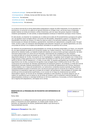 Institución principal: Cornea and OSD Services

  Correspondencia: A Panda, Cornea and OSD Services, New Delhi India

  Patrocinio: No declarado.

  Conflicto de interés: No declarado.

  Agradecimientos: No declarado.




La curvatura anormal de la córnea desencadena astigmatismo irregular de difícil tratamiento. En los pacientes con
queratocono, la corrección con gafas es en general suficiente en la etapa inicial. Las formas leves a moderadas
pueden tratarse con lentes de contacto o anillos intracórneos, pero los casos más graves requieren el abordaje
mediante queratoplastia. En este sentido, la epiqueratoplastia constituye el tratamiento quirúrgico menos invasivo.

En este estudio, se presentan los resultados de un análisis de los datos de 59 procedimientos quirúrgicos de sujetos
con una agudeza visual corregida inferior a 20 puntos de 200 posibles, astigmatismo superior a 12 dioptrías y sin
tolerabilidad a los lentes de contacto. En todos los casos se evaluó a los pacientes mediante examen físico,
biomicroscopia con lámpara de hendidura, queratometría, tonometría por aplanamiento y ecografía ocular. De igual
modo, se llevó a cabo una evaluación electrofisiológica para descartar asociación con retinitis pigmentaria, así como
una prueba de Schimer con el objetivo de identificar anomalías en la superficie de la córnea.

Se realizaron los procedimientos de epiqueratoplastia con córneas de donantes preservadas o en fresco, con remoción
de una capa localizada de epitelio de la córnea del receptor por medios mecánicos. Tras la eliminación con solución
salina de los restantes locales, se implantó el tejido del donante con sutura al lecho quirúrgico subyacente. Se indicó
lubricación posquirúrgica con colirios de uso frecuente y administración de ciclopléjicos en caso necesario.
La media de edad de la cohorte de estudio era de 27.86 ± 5.6 años. Sólo 26 de los 59 pacientes permanecía bajo
seguimiento después de 10 años. De acuerdo con los investigadores, la agudeza visual corregida a los 3 meses de la
cirugía alcanzó niveles superiores a los 20 puntos sobre 60 posibles en el 84.7% de los enfermos. Este porcentaje se
estimó en 84.4% y 80.3% después de 1 y 5 años, en ese orden. En aquellos participantes que continuaban en
seguimiento a los 10 años, la proporción de agudeza visual corregida mayor a 20/60 puntos era de 73%, como
consecuencia de la formación de cataratas subcapsulares de localización posterior. Sin embargo, la media del nivel de
astigmatismo estimado mediante queratometría, así como el promedio del aplanamiento de la córnea, alcanzaron
valores estables a los 3 meses del procedimiento y se mantuvieron constantes durante el período de seguimiento.
La epiqueratoplastia se aplicó inicialmente como una técnica quirúrgica para la corrección de la afaquia, si bien sus
indicaciones se expandieron luego para la terapia de la miopía y del queratocono. Esta estrategia se considera más
sencilla que otros procedimientos superficiales y no se vincula con el riesgo de complicaciones que podrían
desencadenar ceguera. En función de los resultados verificados en esta casuística, los autores aseguran que, en
sujetos con queratocono que no toleran el uso de lentes de contacto y que no presentan cicatrices apicales, la
epiqueratoplastia constituye un abordaje beneficioso en términos anatómicos y funcionales, en forma independiente
de la magnitud del astigmatismo y del espesor de la córnea.




BENEFICIOS DE LA PREGABALINA EN PACIENTES CON DEPENDENCIA DE
                                                                                             ReSIIC editado en:
ALCOHOL

Roma, Italia


La pregabalina es un análogo estructural de ácido gamma aminobutírico, aunque no
posee un mecanismo de acción gabaérgico. Su empleo puede resultar útil en
pacientes con dependencia de alcohol, posiblemente debido a que disminuye la
hiperexcitabilidad neuronal.


Advances in TherapyEpub: Nov, 2012


Autores:
Clerici M, Janiri L, Guglielmo R, Martinotti G


Institución/es participante/s en la investigación:
Catholic University Medical School
 