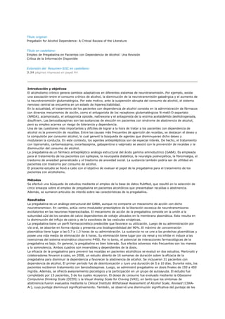 Título original:
Pregabalin for Alcohol Dependence: A Critical Review of the Literature


Título en castellano:
Empleo de Pregabalina en Pacientes con Dependencia de Alcohol: Una Revisión
Crítica de la Información Disponible


Extensión del Resumen-SIIC en castellano:
3.34 páginas impresas en papel A4




Introducción y objetivos
El alcoholismo crónico genera cambios adaptativos en diferentes sistemas de neurotransmisión. Por ejemplo, existe
una asociación entre el consumo crónico de alcohol, la disminución de la neurotransmisión gabaérgica y el aumento de
la neurotransmisión glutamatérgica. Por este motivo, ante la suspensión abrupta del consumo de alcohol, el sistema
nervioso central se encuentra en un estado de hiperexcitabilidad.
En la actualidad, el tratamiento de los pacientes con dependencia de alcohol consiste en la administración de fármacos
con diversos mecanismos de acción, como el antagonista de los receptores glutamatérgicos N-metil-D-aspartato
(NMDA), acamprosato, el antagonista opioide, naltrexona y el antagonista de la enzima acetaldehído deshidrogenada,
disulfiram. Las benzodiazepinas son las sustancias de elección en pacientes con síndrome de abstinencia de alcohol,
pero su empleo acarrea un riesgo de tolerancia y dependencia.
Una de las cuestiones más importantes y difíciles de lograr a la hora de tratar a los pacientes con dependencia de
alcohol es la prevención de recaídas. Entre las causas más frecuentes de aparición de recaídas, se destacan el deseo y
la compulsión por consumir alcohol, lo cual generó la búsqueda de agentes que disminuyeran dicho deseo y
modularan la conducta. En este contexto, los agentes antiepilépticos son de especial interés. De hecho, el tratamiento
con topiramato, carbamazepina, oxcarbazepina, gabapentina o valproato se asoció con la prevención de recaídas y la
disminución del consumo de alcohol.
La pregabalina es un fármaco antiepiléptico análogo estructural del ácido gamma aminobutírico (GABA). Es empleada
para el tratamiento de los pacientes con epilepsia, la neuropatía diabética, la neuralgia posherpética, la fibromialgia, el
trastorno de ansiedad generalizada y el trastorno de ansiedad social. La sustancia también podría ser de utilidad en
pacientes con trastorno por consumo de alcohol.
El presente estudio se llevó a cabo con el objetivo de evaluar el papel de la pregabalina para el tratamiento de los
pacientes con alcoholismo.

Métodos
Se efectuó una búsqueda de estudios mediante el empleo de la base de datos PubMed, que resultó en la selección de
cinco ensayos sobre el empleo de pregabalina en pacientes alcohólicos que presentaban recaídas o abstinencia.
Además, se sumaron artículos de interés sobre las características de la pregabalina.

Resultados
La pregabalina es un análogo estructural del GABA, aunque no comparte un mecanismo de acción con dicho
neurotransmisor. En cambio, actúa como modulador presináptico de la liberación excesiva de neurotransmisores
excitatorios en las neuronas hiperexcitadas. El mecanismo de acción de la pregabalina consiste en la unión a la
subunidad a2d de los canales de calcio dependientes de voltaje ubicados en la membrana plasmática. Esto resulta en
la disminución del influjo de calcio y de la exocitosis de las vesículas sinápticas.
La pregabalina tiene un perfil farmacocinético predecible que favorece su utilización. Luego de su administración por
vía oral, se absorbe en forma rápida y presenta una biodisponibilidad del 90%. El máximo de concentración
plasmática tiene lugar a las 0.7 a 1.3 horas de su administración. La sustancia no se une a las proteínas plasmáticas y
posee una vida media de eliminación de 6 horas. Su eliminación tiene lugar por vía renal y no inhibe ni induce a las
isoenzimas del sistema enzimático citocromo P450. Por lo tanto, el potencial de interacciones farmacológicas de la
pregabalina es bajo. En general, la pregabalina es bien tolerada. Sus efectos adversos más frecuentes son los mareos
y la somnolencia. Ambos cuadros son reversibles y dependientes de la dosis.
La eficacia de la pregabalina para prevenir las recaídas en pacientes alcohólicos se evaluó en dos estudios. Martinotti y
colaboradores llevaron a cabo, en 2008, un estudio abierto de 16 semanas de duración sobre la eficacia de la
pregabalina para disminuir la dependencia y favorecer la abstinencia de alcohol. Se incluyeron 31 pacientes con
dependencia de alcohol. El primer período fue de desintoxicación y tuvo una duración de 5 a 10 días. Durante este, los
pacientes recibieron tratamiento con benzodiazepinas. Luego, se administró pregabalina en dosis finales de 150 a 450
mg/día. Además, se ofreció asesoramiento psicológico y la participación en un grupo de autoayuda. El estudio fue
completado por 15 pacientes, 5 de los cuales recayeron. El deseo de consumo fue evaluado mediante la Obsessive
Compulsive Drinking Scale (OCDS) y la Visual Analog Scale for Craving (VAS), en tanto que los síntomas de
abstinencia fueron evaluados mediante la Clinical Institute Withdrawal Assessment of Alcohol Scale, Revised (CIWA-
Ar), cuyo puntaje disminuyó significativamente. También, se observó una disminución significativa del puntaje de las
 