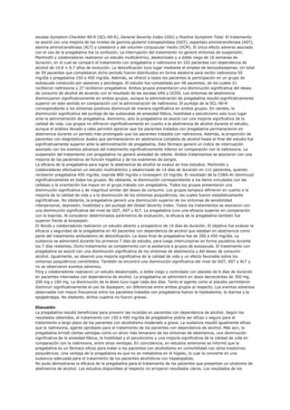escalas Symptom Checklist-90-R (SCL-90-R), General Severity Index (GSI) y Positive Symptom Total. El tratamiento
se asoció con una mejoría de los niveles de gamma glutamil transpeptidasa (GGT), aspartato aminotransferasa (AST),
alanina aminotransferasa (ALT) y colesterol y del volumen corpuscular medio (VCM). El único efecto adverso asociado
con el uso de la pregabalina fue la confusión. La interrupción del tratamiento no generó síntomas de suspensión.
Martinotti y colaboradores realizaron un estudio multicéntrico, aleatorizado y a doble ciego de 16 semanas de
duración, en el cual se comparó el tratamiento con pregabalina o naltrexona en 102 pacientes con dependencia de
alcohol de 14.8 ± 6.7 años de evolución. La detoxificación tuvo lugar mediante el empleo de benzodiazepinas. Un total
de 59 pacientes que completaron dicho período fueron distribuidos en forma aleatoria para recibir naltrexona 50
mg/día o pregabalina 150 a 450 mg/día. Además, se ofreció a todos los pacientes la participación en un grupo de
autoayuda conducido por asesores y psicólogos. El estudio fue completado por 48 pacientes, de los cuales 21
recibieron naltrexona y 27 recibieron pregabalina. Ambos grupos presentaron una disminución significativa del deseo
de consumo de alcohol de acuerdo con el resultado de las escalas VAS y OCDS. Los síntomas de abstinencia
disminuyeron significativamente en ambos grupos, aunque la administración de pregabalina resultó significativamente
superior en este sentido en comparación con la administración de naltrexona. El puntaje de la SCL-90-R
correspondiente a los síntomas positivos disminuyó de manera significativa en ambos grupos. En cambio, la
disminución significativa del puntaje de las subescalas de ansiedad fóbica, hostilidad y psicoticismo solo tuvo lugar
ante la administración de pregabalina. Asimismo, solo la pregabalina se asoció con una mejoría significativa de la
calidad de vida. Los grupos no difirieron significativamente en cuanto a la abstinencia de alcohol durante el estudio,
aunque el análisis llevado a cabo permitió apreciar que los pacientes tratados con pregabalina permanecieron en
abstinencia durante un período más prolongado que los pacientes tratados con naltrexona. Además, la proporción de
pacientes con diagnósticos duales que permanecieron en abstinencia completa de alcohol hasta el final del estudio fue
significativamente superior ante la administración de pregabalina. Este fármaco generó un índice de interrupción
asociado con los eventos adversos del tratamiento significativamente inferior en comparación con la naltrexona. La
suspensión del tratamiento con pregabalina no generó ansiedad de rebote. Ambos tratamientos se asociaron con una
mejoría de los parámetros de función hepática y de los exámenes de sangre.
La eficacia de la pregabalina para lograr la abstinencia de alcohol se evaluó en tres estudios. Martinotti y
colaboradores efectuaron un estudio multicéntrico y aleatorizado de 14 días de duración en 111 pacientes, quienes
recibieron pregabalina 450 mg/día, tiaprida 800 mg/día o lorazepam 10 mg/día. El resultado de la CIWA-Ar disminuyó
significativamente en todos los grupos. No obstante, la disminución correspondiente a los ítems vinculados con las
cefaleas y la orientación fue mayor en el grupo tratado con pregabalina. Todos los grupos presentaron una
disminución significativa y de magnitud similar del deseo de consumo. Los grupos tampoco difirieron en cuanto a la
mejoría de la calidad de vida y a la disminución de los síntomas psiquiátricos, las cuales fueron estadísticamente
significativas. No obstante, la pregabalina generó una disminución superior de los síntomas de sensibilidad
interpersonal, depresión, hostilidad y del puntaje del Global Severity Index. Todos los tratamientos se asociaron con
una disminución significativa del nivel de GGT, AST y ALT. La pregabalina tuvo una eficacia superior en comparación
con la tiaprida. Al considerar determinados parámetros de evaluación, la eficacia de la pregabalina también fue
superior frente al lorazepam.
Di Nicola y colaboradores realizaron un estudio abierto y prospectivo de 14 días de duración. El objetivo fue evaluar la
eficacia y seguridad de la pregabalina en 40 pacientes con dependencia de alcohol que estaban en abstinencia como
parte del tratamiento ambulatorio de detoxificación. La dosis final de pregabalina fue de 200 a 450 mg/día. La
sustancia se administró durante los primeros 7 días de estudio, para luego interrumpirse en forma paulatina durante
los 7 días restantes. Dicho tratamiento se complementó con la asistencia a grupos de autoayuda. El tratamiento con
pregabalina se asoció con una disminución significativa de los síntomas de abstinencia y del deseo de consumir
alcohol. Igualmente, se observó una mejoría significativa de la calidad de vida y un efecto favorable sobre los
síntomas psiquiátricos comórbidos. También se encontró una disminución significativa del nivel de GGT, AST y ALT y
no se observaron eventos adversos.
Förg y colaboradores realizaron un estudio aleatorizado, a doble ciego y controlado con placebo de 6 días de duración
en pacientes internados con dependencia de alcohol. La pregabalina se administró en dosis decrecientes de 300 mg,
200 mg y 100 mg. La disminución de la dosis tuvo lugar cada dos días. Tanto el agente como el placebo permitieron
disminuir significativamente el uso de diazepam, sin diferencias entre ambos grupos al respecto. Los eventos adversos
observados con mayor frecuencia entre los pacientes tratados con pregabalina fueron la hipokalemia, la diarrea y la
epigastralgia. No obstante, dichos cuadros no fueron graves.

Discusión
La pregabalina resultó beneficiosa para prevenir las recaídas en pacientes con dependencia de alcohol. Según los
resultados obtenidos, el tratamiento con 150 a 450 mg/día de pregabalina podría ser eficaz y seguro para el
tratamiento a largo plazo de los pacientes con alcoholismo moderado a grave. La sustancia resultó igualmente eficaz
que la naltrexona, agente aprobado para el tratamiento de los pacientes con dependencia de alcohol. Más aún, la
pregabalina brindó ciertas ventajas como un alivio más temprano de los síntomas de abstinencia, una disminución
significativa de la ansiedad fóbica, la hostilidad y el psicoticismo y una mejoría significativa de la calidad de vida en
comparación con la naltrexona, entre otras ventajas. En coincidencia, en estudios anteriores se informó que la
pregabalina es un fármaco eficaz para tratar a los pacientes con alcoholismo en comorbilidad con otros trastornos
psiquiátricos. Una ventaja de la pregabalina es que no se metaboliza en el hígado, lo cual la convierte en una
sustancia adecuada para el tratamiento de los pacientes alcohólicos con hepatopatías.
No pudo demostrarse la eficacia de la pregabalina para el tratamiento de los pacientes que presentan un síndrome de
abstinencia de alcohol. Los estudios disponibles al respecto no arrojaron resultados claros. Los resultados de los
 