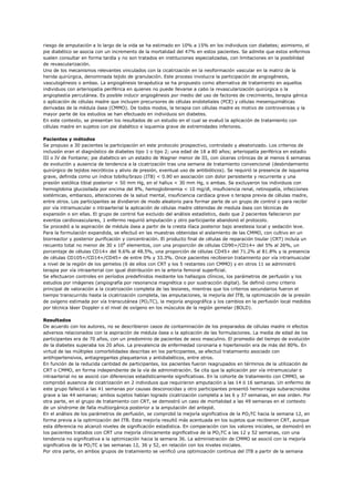 riesgo de amputación a lo largo de la vida se ha estimado en 10% a 15% en los individuos con diabetes; asimismo, el
pie diabético se asocia con un incremento de la mortalidad del 47% en estos pacientes. Se admite que estos enfermos
suelen consultar en forma tardía y no son tratados en instituciones especializadas, con limitaciones en la posibilidad
de revascularización.
Uno de los mecanismos relevantes vinculados con la cicatrización en la neoformación vascular en la matriz de la
herida quirúrgica, denominada tejido de granulación. Este proceso involucra la participación de angiogénesis,
vasculogénesis o ambas. La angiogénesis terapéutica se ha propuesto como alternativa de tratamiento en aquellos
individuos con arteriopatía periférica en quienes no puede llevarse a cabo la revascularización quirúrgica o la
angioplastia percutánea. Es posible inducir angiogénesis por medio del uso de factores de crecimiento, terapia génica
o aplicación de células madre que incluyen precursores de células endoteliales (PCE) y células mesenquimáticas
derivadas de la médula ósea (CMMO). De todos modos, la terapia con células madre es motivo de controversias y la
mayor parte de los estudios se han efectuado en individuos sin diabetes.
En este contexto, se presentan los resultados de un estudio en el cual se evaluó la aplicación de tratamiento con
células madre en sujetos con pie diabético e isquemia grave de extremidades inferiores.

Pacientes y métodos
Se propuso a 30 pacientes la participación en este protocolo prospectivo, controlado y aleatorizado. Los criterios de
inclusión eran el diagnóstico de diabetes tipo 1 o tipo 2; una edad de 18 a 80 años; arteriopatía periférica en estadio
III o IV de Fontaine; pie diabético en un estadio de Wagner menor de III, con úlceras crónicas de al menos 6 semanas
de evolución y ausencia de tendencia a la cicatrización tras una semana de tratamiento convencional (desbridamiento
quirúrgico de tejidos necróticos y alivio de presión, eventual uso de antibióticos). Se requirió la presencia de isquemia
grave, definida como un índice tobillo/brazo (ITB) < 0.90 en asociación con dolor persistente y recurrente y una
presión sistólica tibial posterior < 50 mm Hg, en el hallux < 30 mm Hg, o ambas. Se excluyeron los individuos con
hemoglobina glucosilada por encima del 8%, hemoglobinemia < 10 mg/dl, insuficiencia renal, retinopatía, infecciones
sistémicas, embarazo, alteraciones de la salud mental, insuficiencia cardíaca grave o terapia previa de células madre,
entre otros. Los participantes se dividieron de modo aleatorio para formar parte de un grupo de control o para recibir
por vía intramuscular o intraarterial la aplicación de células madre obtenidas de medula ósea con técnicas de
expansión o sin ellas. El grupo de control fue excluido del análisis estadístico, dado que 2 pacientes fallecieron por
eventos cardiovasculares, 1 enfermo requirió amputación y otro participante abandonó el protocolo.
Se procedió a la aspiración de médula ósea a partir de la cresta ilíaca posterior bajo anestesia local y sedación leve.
Para la formulación expandida, se efectuó en las muestras obtenidas el aislamiento de las CMMO, con cultivo en un
biorreactor y posterior purificación y concentración. El producto final de células de reparación tisular (CRT) incluía un
recuento total no menor de 30 x 106 elementos, con una proporción de células CD90+/CD14+ del 5% al 26%, un
porcentaje de células CD14+ del 9.6% al 48.5%, una proporción de células CD45+ del 71.2% al 81.8% y la presencia
de células CD105+/CD14+/CD45+ de entre 0% y 33.3%. Once pacientes recibieron tratamiento por vía intramuscular
a nivel de la región de los gemelos (6 de ellos con CRT y los 5 restantes con CMMO) y en otros 11 se administró
terapia por vía intraarterial con igual distribución en la arteria femoral superficial.
Se efectuaron controles en períodos predefinidos mediante los hallazgos clínicos, los parámetros de perfusión y los
estudios por imágenes (angiografía por resonancia magnética o por sustracción digital). Se definió como criterio
principal de valoración a la cicatrización completa de las lesiones, mientras que los criterios secundarios fueron el
tiempo transcurrido hasta la cicatrización completa, las amputaciones, la mejoría del ITB, la optimización de la presión
de oxígeno estimada por vía transcutánea (PO2TC), la mejoría angiográfica y los cambios en la perfusión local medidos
por técnica láser Doppler o el nivel de oxígeno en los músculos de la región gemelar (BOLD).

Resultados
De acuerdo con los autores, no se describieron casos de contaminación de los preparados de células madre ni efectos
adversos relacionados con la aspiración de médula ósea o la aplicación de las formulaciones. La media de edad de los
participantes era de 70 años, con un predominio de pacientes de sexo masculino. El promedio del tiempo de evolución
de la diabetes superaba los 20 años. La prevalencia de enfermedad coronaria e hipertensión era de más del 80%. En
virtud de las múltiples comorbilidades descritas en los participantes, se efectuó tratamiento asociado con
antihipertensivos, antiagregantes plaquetarios y antidiabéticos, entre otros.
En función de la reducida cantidad de participantes, los pacientes fueron reagrupados en términos de la utilización de
CRT o CMMO, en forma independiente de la vía de administración. Se cita que la aplicación por vía intramuscular o
intraarterial no se asoció con diferencias estadísticamente significativas. En la cohorte de tratamiento con CMMO, se
comprobó ausencia de cicatrización en 2 individuos que requirieron amputación a las 14 ó 16 semanas. Un enfermo de
este grupo falleció a las 41 semanas por causas desconocidas y otro participantes presentó hemorragia subaracnoidea
grave a las 44 semanas; ambos sujetos habían logrado cicatrización completa a las 6 y 37 semanas, en ese orden. Por
otra parte, en el grupo de tratamiento con CRT, se demostró un caso de mortalidad a las 49 semanas en el contexto
de un síndrome de falla multiorgánica posterior a la amputación del antepié.
En el análisis de los parámetros de perfusión, se comprobó la mejoría significativa de la PO2TC hacia la semana 12, en
forma previa a la optimización del ITB. Esta mejoría resultó más acentuada en los sujetos que recibieron CRT, aunque
esta diferencia no alcanzó niveles de significación estadística. En comparación con los valores iniciales, se demostró en
los pacientes tratados con CRT una mejoría clínicamente significativa de la PO2TC a las 12 y 52 semanas, con una
tendencia no significativa a la optimización hacia la semana 36. La administración de CMMO se asoció con la mejoría
significativa de la PO2TC a las semanas 12, 36 y 52, en relación con los niveles iniciales.
Por otra parte, en ambos grupos de tratamiento se verificó una optimización continua del ITB a partir de la semana
 