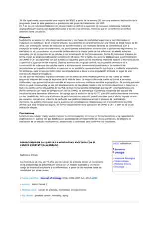 36. De igual modo, se comprobó una mejoría del BOLD a partir de la semana 20, con una posterior declinación de la
progresión lineal de este parámetro a predominio del grupo de tratamiento con CRT.
En 7 de los 22 individuos tratados con células madre se definió la aparición de neovasos colaterales mediante
angiografías por sustracción digital efectuadas a las 20 y 52 semanas, mientras que en un enfermo se verificó
deterioro de la circulación.

Discusión
La diabetes se asocia con alto riesgo cardiovascular y con tasas de mortalidad superiores a las informadas en
individuos no diabéticos. En el presente estudio, los pacientes se caracterizaron por una media de edad mayor de 65
años, con prolongado tiempo de evolución de la enfermedad y con múltiples factores de comorbilidad. Con 1
excepción en cada grupo de tratamiento, los participantes sobrevivieron durante todo el período de seguimiento. En
ese lapso no se comprobaron recurrencias ipsilaterales en la mayor parte de los enfermos, sin efecto adversos
asociados con al recolección de las células o con la aplicación de las formulaciones. De los 22 individuos tratados en
forma inicial, se alcanzó cicatrización completa en 18 casos. Por lo tanto, los autores destacan que la administración
de CMMO o CRT en pacientes con pie diabético e isquemia grave de los miembros inferiores mejoró la microcirculación
y optimizó la curación de las lesiones. Dada la ausencia de un grupo control, no fue posible demostrar si la
combinación de la terapia con células madre y el tratamiento convencional puede reducir la incidencia de
amputaciones en aquellos individuos en quienes no es posible la revascularización quirúrgica o mediante angioplastia.
Sin embargo, esta terapia permitió evitar las amputaciones o llevar a una amputación limitada en lugar de una
exéresis de mayor envergadura.
Se cita que los resultados logrados coinciden con los datos de otros modelos previos, en los cuales se habían
requerido mayores alícuotas de aspirados de la médula ósea. La mejoría obtenida puede atribuirse a los vasos
colaterales, cuya presencia fue demostrada en algunos enfermos mediante estudios angiográficos. Se postula que este
efecto es una consecuencia ya sea del desplazamiento de las células madre a los territorios isquémicos o hipóxicos o
bien a su acción como activadores de las PCE. Si bien no fue posible comprobar que las CRT desencadenaran una
mayor formación de vasos en comparación con las CMMO, se admite que la potencia estadística del estudio era
insuficiente para demostrar diferencias. Se agrega que la evolución de la PO2TC y del ITB podría describirse mediante
curvas parabólicas; dado que el número de participantes era reducido, puede asumirse que el efecto logrado no era
permanente, con un nivel máximo de perfusión que podía correlacionarse con el proceso de cicatrización.
Asimismo, los autores mencionan que la ausencia de complicaciones relacionadas con el procedimiento permite
afirmar que esta terapia fue segura, en forma independiente de la aplicación de CMMO o CRT, o bien de la vía de
indicación elegida.

Conclusiones
La terapia con células madre podría mejorar la microcirculación, al menos en forma transitoria, y la capacidad de
cicatrización en sujetos con pie diabético sin posibilidad de un tratamiento de revascularización. Se propone la
realización de un estudio multicéntrico, aleatorizado y controlado para confirmar los resultados.




REPERCUSION DE LA EDAD EN LA MORTALIDAD ASOCIADA CON EL
                                                                                            InSIIC editado en:
CANCER PROSTATICO AVANZADO

                                                                                              Geriatría
                                                                                              Urología
Baltimore, EE.UU.
                                                                                             Anatomía Patológica
Los individuos de más de 75 años con de cáncer de próstata tienen un incremento              Epidemiología
de la probabilidad de presentación clínica con un estadio avanzado y un mayor                Medicina Interna
riesgo de letalidad secundaria a la enfermedad, a pesar de las mayores tasas de              Oncología
mortalidad por otras causas.


  Fuente científica: Journal of Urology187(6):2096-2097 Jun, 2012 aSNC


  Autores: Walsh Patrick C

  Palabras clave: cáncer de próstata, mortalidad, envejecimiento

  Key Words: prostate cancer, mortality, aging
 