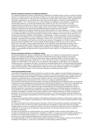 Eficacia terapéutica del BIV en la población pediátrica
En 2 estudios prospectivos, abiertos y multicéntricos, realizados en los Estados Unidos y Europa, se analizó la eficacia
del BIV. En el primero de ellos, 24 niños fueron tratados con 0.8 mg/kg (dosis máxima de 1.6 mg/kg; dosis ajustada
para lograr un ABC de 900 a 1 350 µmol min/l) en infusión de 2 horas, cada 6 horas durante 4 días, seguidos de 50
mg/kg de ciclofosfamida 1 vez por día durante 4 días antes del TPH alogénico. El injerto (recuento absoluto de
neutrófilos [RAN] > 0.5 x 109/l) se logró a los 13 días (mediana) del trasplante en 23 enfermos. La mediana del
intervalo hasta observar un recuento de plaquetas igual o superior a 20 y 50 x 109/l fue de 23 y 32 días,
respectivamente. En el 86% de los niños con injerto exitoso se comprobó quimerismo total y en el resto de los
pacientes, quimerismo mixto. No se registró ningún caso de rechazo tardío o fracaso del injerto. Después de una
mediana de seguimiento de 305 días, la probabilidad estimada de supervivencia fue del 85%.
El estudio europeo tuvo por objetivo determinar la dosis óptima de BIV en 67 niños tratados con 1 mg/kg, 1.2 mg/kg,
1.1 mg/kg, 0.95 mg/kg y 0.8 mg/kg, en los pacientes de menos de 9 kg, 9 a 16 kg, 16 a 23 kg, 23 a 34 kg y más de
34 kg, respectivamente. Luego de la administración de BIV se indicó melfalán en una dosis única de 140 mg/m2 (en
los enfermos que serían sometidos a TPH autólogo) o ciclofosfamida, en dosis de 50 mg/kg 1 vez por día durante 4
días (antes del TPH alogénico). En los 67 enfermos se logró el injerto, con recuperación del recuento de neutrófilos y
plaquetas. La mediana del tiempo hasta el RAN igual o superior a 0.5 x 109/l fue de 11 días en los 31 enfermos
sometidos a TPH autólogo y de 19 días en los 36 niños que recibieron TPH alogénico. En el 92% de estos últimos se
logró el quimerismo completo (95% o más de células del dador) después de 90 días y en el 8% se observó
quimerismo mixto (85% o más de células del donante). No se registraron casos de rechazo del injerto, precoz o
tardío. Las curvas de Kaplan-Meier mostraron índices de supervivencia global de 59% y 82% en los niños que
recibieron TPH autólogo y alogénico, respectivamente, después de una mediana de seguimiento de 4.3 años. Los
índices correspondientes de supervivencia sin eventos fueron de 46% y 80.6%, y la incidencia acumulada de rechazo
fue de 13.8%.

Eficacia terapéutica del BIV en la población adulta
Dos estudios prospectivos, abiertos y multicéntricos (OMC-BUS-3 y 4) evaluaron la eficacia del BIV en pacientes
adultos con neoplasias hematológicas. El 92% de los pacientes tenían alto riesgo de recaída y de evolución
desfavorable después del TPH. En todos los enfermos se obtuvo la supresión medular y el éxito del injerto. La
mediana del intervalo hasta lograr el RAN de 0.5 o más x 109/l fue de 13 días en los enfermos sometidos a TPH
alogénico en el OMC-BUS-4 y de 10 días en los que recibieron TPH autólogo en el OMC-BUS-3. No se registraron
rechazos primarios o secundarios del injerto. Los índices de mortalidad global más de 100 días después del trasplante
y de mortalidad no relacionada con recidivas fueron de 13% y 10%, en ese orden, en los sujetos con TPH alogénico;
ningún paciente sometido a TPH autólogo falleció. El 88% (38 de 43) de los enfermos tratados con TPH alogénico
lograron el quimerismo completo; en los 5 pacientes restantes se constató quimerismo mixto.

Perfil de tolerabilidad del BIV
La toxicidad exclusivamente atribuible al tratamiento es difícil de valorar, debido a las enfermedades subyacentes y al
hecho de que los efectos adversos hematológicos se confunden con los objetivos buscados con la terapia respecto de
la supresión medular previa al trasplante. Los efectos adversos hepáticos y respiratorios pueden obedecer per se al
esquema de acondicionamiento o al proceso del trasplante. Aún así, el perfil de tolerabilidad del BIV ha sido, en
general aceptable, tanto en los estudios en niños como en los trabajos en poblaciones adultas.
En el estudio de determinación de la dosis óptima, casi todas las manifestaciones secundarias del BIV a los 28 días del
trasplante fueron las esperadas para los esquemas de acondicionamiento aplicados. La mayoría fue de intensidad leve
a moderada. Los efectos adversos más frecuentes fueron los gastrointestinales (náuseas, estomatitis, vómitos y
diarrea), en el 97%, 96%, 91% y 80% de los casos, respectivamente. En el estudio de evaluación de la dosis, en
enfermos pediátricos, la gravedad de la estomatitis, una causa importante de morbilidad posterior al trasplante, se
correlacionó con los valores más altos de ABC para el busulfano en los enfermos con TPH autólogo, no así en los que
recibieron TPH alogénico. El 96.8% de los sujetos sometidos a TPH autólogo presentaron al menos un episodio de
estomatitis (35.5% de los enfermos tuvieron estomatitis de grado 3 y el mismo porcentaje, estomatitis de grado 4).
En cambio, los porcentajes correspondientes entre los pacientes tratados con TPH alogénico fueron de 16.7% y 5.6%,
respectivamente.
La mayoría de los pacientes (65%) sometidos a TPH alogénico presentaron exantemas y descamación cutánea; entre
los enfermos con TPH autólogo, el porcentaje fue de 25%. Sólo los pacientes de este último grupo presentaron vitiligo
de grado 1 o 2.
Las infecciones también fueron efectos adversos frecuentes. El 89% de los pacientes presentaron neutropenia febril,
por lo general sin foco. El 76% de los niños tuvieron fiebre leve a moderada, en tanto que el 39% de los adultos
tratados sufrieron al menos un episodio de infección (en 83% de los casos, las infecciones fueron de intensidad leve o
moderada). En 3% de los casos se produjeron neumonías graves (1% de estos enfermos murieron a causa de
infecciones respiratorias).
Se sabe que los esquemas de acondicionamiento que incluyen busulfano pueden ocasionar daño hepático, que
consiste en la elevación de las transaminasas, la hepatitis y la EHVO. La mayoría de los niños tratados presentaron un
aumento de las transaminasas de grado 1 a 2; ningún paciente tuvo incremento de grado 4. La elevación de la
bilirrubina y de la gamma-glutamiltransferasa por lo general fue de intensidad 1 a 2.
En la población adulta, 15% de los efectos adversos graves consistieron en daño hepático; 8.2% de los 61 enfermos
sometidos a TPH alogénico y 2.5% de los 42 pacientes con TPH autólogo presentaron EHVO.
 