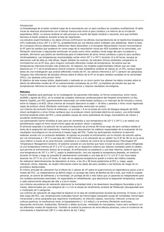 Introducción
La fisiopatología de la lesión cerebral luego de la resucitación por un paro cardíaco se considera multifactorial. El daño
inicial se relaciona directamente con el tiempo transcurrido entre el paro cardíaco y el retorno de la circulación
espontánea (RCE). La anoxia cerebral no sólo provoca la muerte del tejido cerebral y neuronal, sino que también
favorece la lesión posterior durante la fase de reperfusión.
Los estudios experimentales y los datos clínicos confirmaron los efectos neuroprotectores de la hipotermia terapéutica
(HT) moderada a leve (30° C a 35° C), probablemente por sus efectos sobre múltiples vías deletéreas. Sobre la base
de 2 ensayos clínicos aleatorizados, laAmerican Heart Association y el European Resuscitation Council recomendaron
la HT para los adultos que quedaron en coma luego de la resucitación inicial por RCE sucedida en la comunidad, con
fibrilación ventricular o taquicardia ventricular sin pulso como ritmo cardíaco inicial luego del paro circulatorio y,
también, afirmaron que podría ser beneficiosa para el tratamiento de otros ritmos cardíacos y para el paro cardíaco
intrahospitalario. Las temperaturas recomendadas varían entre 32° C a 34° C durante 12 a 24 horas, aunque se
desconoce cuál de ellas es más eficaz. Según señalan los autores, los estudios clínicos existentes compararon la
normotermia con la HT leve, pero ninguno contrastó diferentes niveles de temperatura. Se estima que las
temperaturas inferiores brindan más protección. Al respecto, los modelos experimentales indican que por cada
descenso en 1° C de la temperatura central corporal, la tasa metabólica cerebral se reduce en un 6%, aunque según
datos de una investigación que analizó diferentes niveles de HT, los valores inferiores a 32° C parecen ser peligrosos.
Tampoco hay información de estudios clínicos sobre el efecto de la HT en el paro cardíaco sucedido en la comunidad
(PCC), con asistolia como primer ritmo.
El objetivo de este ensayo piloto, aleatorizado y realizado en un único centro fue obtener los datos iniciales sobre el
efecto de diferentes niveles de HT en sobrevivientes comatosos de un PCC. La hipótesis de estudio fue que las
temperaturas inferiores se asocian con mejor supervivencia y mejores resultados neurológicos.

Métodos
Fueron elegibles para participar en la investigación los pacientes internados, en forma consecutiva, entre marzo
de2008 y agosto de 2011, en la unidad de cuidados intensivos cardiovasculares del Hospital Universitario La Paz,
Madrid, España, por PCC aparentemente relacionado con enfermedad cardíaca y un intervalo de 60 minutos o menos
entre el colapso y el RCE. Otros criterios de inclusión abarcaron la edad > 18 años y asistolia o ritmo inicial registrado
capaz de producir shock (fibrilación ventricular o taquicardia ventricular sin pulso).
Los criterios de exclusión fueron el embarazo, un puntaje > 8 en la escala de coma de Glasgow después del RCE,
shock cardiogénico y otros ritmos cardíacos que no producen shock (actividad eléctrica sin pulso), una enfermedad
terminal presente antes del PCC y otras posibles causas de coma (sobredosis de droga, traumatismo de cráneo o
accidente cerebrovascular).
Los participantes fueron divididos al azar para ser sometidos a una temperatura de 32° C o 34° C y se realizó una
estratificación según el ritmo inicial (ritmo capaz de producir shock o asistolia).
El personal asignado a la atención de los pacientes durante las primeras 48 horas luego del paro cardíaco estaba al
tanto de la asignación del tratamiento, mientras que la desconocían los médicos responsables de la evaluación de los
resultados neurológicos en los primeros 6 meses luego del PCC. Todos los participantes recibieron la atención
estándar acorde con un protocolo detallado. Al ingreso se procedió al enfriamiento con la infusión de solución salina
por vía intravenosa a < 8° C a una tasa de 1 000 ml/hora y a la colocación de un catéter Icy 9.3F de 38 cm en la vena
cava inferior a través de la vena femoral, conectado a un sistema de control de la temperatura (Thermogard XP
Temperature Management System). El sistema consiste en una bomba que hace circular la solución salina refrigerada
(a una temperatura mínima de 4° C a 5° C) a partir de un dispositivo externo por balones montados sobre el catéter,
que permite el enfriamiento directo de la sangre. El enfriamiento se estableció a una tasa máxima, hasta el logro de
una temperatura de 32° C o 34° C, según la aleatorización. Una vez lograda la temperatura deseada, se mantuvo
durante 24 horas y luego se procedió al calentamiento controlado a una tasa de 0.1° C a 0.3° C por hora hasta
alcanzar los 37° C en 12 a 24 horas. El resto de los aspectos terapéuticos quedó a criterio del médico tratante.
Se realizaron determinaciones de laboratorio al inicio, a las 24 y 48 horas posteriores al PCC y, luego, según
indicación clínica. Además, se recabó información sobre los datos del paro cardíaco y los factores de riesgo de un
pronóstico desfavorable.
El criterio principal de valoración fue el efecto de 2 valores de HT sobre la supervivencia sin dependencia grave a los 6
meses del PCC. La independencia se definió según un puntaje del índice de Barthel de 60 o más, que mide el cuidado
personal, el control de esfínteres y la movilidad. Un puntaje de 60 o más indica que un paciente es independiente para
los cuidados personales esenciales. Un especialista en rehabilitación, que desconocía la asignación terapéutica, evaluó
a cada sobreviviente después del alta y a los 6 meses.
Los criterios secundarios de valoración abarcaron la mortalidad total y los desenlaces neurológicos favorables a los 6
meses, determinados por una categoría de 1 o 2 en la escala de rendimiento cerebral de Pittsburgh (discapacidad leve
o moderada) de 5 categorías.
Los criterios de valoración de seguridad se basaron en la tasa de complicaciones durante las primeras 72 horas y los 7
días luego del PCC. Las complicaciones evaluadas fueron las hemorragias (sangrado causal de mortalidad, hemorragia
intracraneal y otros sangrados que requirieron transfusión), la infección (sepsis, neumonía, infección urinaria) con
cultivos positivos, la insuficiencia renal, la hipopotasemia (< 3.5 mEq/l) y la arritmia (fibrilación ventricular,
taquicardia ventricular, bradicardia, fibrilación y aleteo auricular, necesidad de marcapasos, nuevo paro cardíaco) con
los diferentes niveles de hipotermia. También se analizó la presencia de otros efectos adversos, como la incidencia de
convulsiones o hipertermia (38° C o más dentro de los 7 días).
 