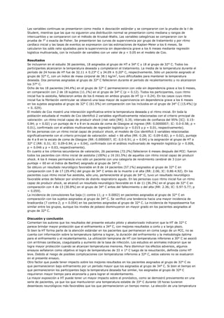 Las variables continuas se presentaron como media ± desviación estándar y se compararon con la prueba de la t de
Student, mientras que las que no siguieron una distribución normal se presentaron como mediana y rangos de
intercuartilos y se compararon con el método de Kruskal-Wallis. Las variables categóricas se compararon con la
prueba de ?2 o exacta de Fisher. Se presentaron las curvas de supervivencia por grupo de tratamiento y por ritmo
cardíaco inicial y las tasas de eventos se expresaron con las estimaciones de Kaplan-Meier a los 6 meses. Se
calcularon los odds ratio ajustados para la supervivencia sin dependencia grave a los 6 meses mediante regresión
logística multivariada, con la inclusión de variables con un valor de p < 0.05 en el modelo de Cox.

Resultados
Se incluyeron en el estudio 36 pacientes, 18 asignados al grupo de HT a 34° C y 18 al grupo de 32° C. Todos los
participantes alcanzaron la temperatura deseada y completaron el tratamiento. La media de la temperatura durante el
período de 24 horas de HT fue de 32.11 ± 0.23° C y 34.09 ± 0.20° C, respectivamente. Sólo un paciente asignado al
grupo de 32° C, con un índice de masa corporal de 38.1 kg/m2, tuvo dificultades para mantener la temperatura
deseada. Dos personas asignadas al grupo de 32° C fallecieron durante el período de recalentamiento y no alcanzaron
los 37° C.
Ocho de los 18 pacientes (44.4%) en el grupo de 32° C permanecieron con vida sin dependencia grave a los 6 meses,
en comparación con 2 de 18 sujetos (11.1%) en el grupo de 34° C (p = 0.12). Todos los participantes, cuyo ritmo
inicial fue la asistolia, fallecieron antes de los 6 meses en ambos grupos de HT (p = 0.24). En los casos cuyo ritmo
inicial fue la fibrilación ventricular se observó una tasa mayor de supervivencia sin dependencia grave a los 6 meses
en los sujetos asignados al grupo de 32° C (61.5%) en comparación con los incluidos en el grupo de 34° C (15.4%) (p
= 0. 029).
El modelo de Cox mostró una interacción significativa entre la temperatura deseada y el ritmo inicial. En toda la
población estudiada el modelo de Cox identificó 2 variables significativamente relacionadas con el criterio principal de
valoración: un ritmo inicial capaz de producir shock (risk ratio [RR]: 0.35; intervalo de confianza del 95% [IC]: 0.15-
0.84; p = 0.02) y un puntaje de 4 a 8 en la escala de coma de Glasgow al ingreso (RR: 0.0000007; IC: 0.0-0.58; p =
0.01), confirmado con el análisis multivariado de regresión logística (p = 0.015 y p = 0.01, respectivamente).
En las personas con un ritmo inicial capaz de producir shock, el modelo de Cox identificó 3 variables relacionadas
significativamente con el criterio principal de valoración: edad < 66 años (RR: 0.28; IC: 0.09-0.82; p = 0.02), puntaje
de 4 a 8 en la escala de coma de Glasgow (RR: 0.0000007; IC: 0.0-0.91; p = 0.04) y la asignación al grupo de HT a
32° C (RR: 0.31; IC: 0.09-0.94; p = 0.04), confirmado con el análisis multivariado de regresión logística (p = 0.006,
p = 0.046 y p = 0.03, respectivamente).
En cuanto a los criterios secundarios de valoración, 26 pacientes (72.2%) fallecieron 6 meses después del PCC: fueron
todos los pacientes con ritmo inicial de asistolia (100%) y 16 (61.5%) de aquellos con ritmo inicial capaz de producir
shock. A los 6 meses permanecía vivo sólo un paciente con una categoría de rendimiento cerebral de 3 (con un
puntaje < 60 en el índice de Barthel) asignado al grupo de 34° C.
Se obtuvo un resultado neurológico favorable en 8 de 14 pacientes (57.1%) asignados al grupo de 32° C en
comparación con 5 de 17 (29.4%) del grupo de 34° C antes de la muerte o el alta (RR: 2.06; IC: 0.86-4.92). En los
pacientes cuyo ritmo inicial fue asistolia, sólo uno, perteneciente al grupo de 34° C, tuvo un resultado neurológico
favorable antes de fallecer por síndrome de distrés respiratorio agudo. En las personas cuyo ritmo inicial fue un ritmo
capaz de producir shock, se alcanzó un resultado neurológico favorable en 4 de 11 (36.3%) en el grupo de 32° C en
comparación con 4 de 13 (30.8%) en el grupo de 34° C antes del fallecimiento o del alta (RR: 2.36; IC: 0.97-5.77; p
= 0.059).
La incidencia de convulsiones fue baja (1 contra 11; p = 0.0002) en pacientes asignados al grupo de 32° C en
comparación con los sujetos asignados al grupo de 34° C. Se verificó una tendencia hacia una mayor incidencia de
bradicardia (7 contra 2; p = 0.054) en los pacientes asignados al grupo de 32° C. La incidencia de hipopotasemia fue
similar entre los grupos, aunque los niveles de potasio disminuyeron en mayor grado en los pacientes asignados al
grupo de 32° C.

Discusión y conclusión
Comentan los autores que los resultados del presente estudio piloto y aleatorizado indicaron que la HT de 32° C
parece brindar mayor protección que el enfriamiento a 34° C, con mejores resultados a corto y a largo plazo.
Si bien la HT forma parte de la atención estándar en los pacientes que permanecen en coma luego de un PCC, no se
cuenta con información sobre la temperatura óptima a lograr, la duración del enfriamiento y la metodología óptima
para el enfriamiento y el recalentamiento. La utilización temprana de HT con temperaturas inferiores a 30° C se asoció
con arritmias cardíacas, coagulopatía y aumento de la tasa de infección. Los estudios en animales indicaron que se
logra mayor protección cuando se alcanzan temperaturas menores. Para disminuir los efectos adversos, algunos
ensayos señalaron como objetivo el logro de temperaturas de 33 ± 1° C luego de la resucitación, definida como HT
leve. Debido al riesgo de posibles complicaciones con temperaturas inferiores a 32º C, estos valores no se evaluaron
en el presente ensayo.
Otro factor que puede tener impacto sobre los mejores resultados en los pacientes asignados al grupo de 32° C es
que permanecieron bajo enfriamiento por un período mayor que los asignados al grupo de 34° C. Si bien el tiempo en
que permanecieron los participantes bajo la temperatura deseada fue similar, los asignados al grupo de 32º C
requirieron mayor tiempo para alcanzarla y para lograr el recalentamiento.
La mayor exposición a HT puede tener un mayor impacto sobre el pronóstico, como se demostró previamente en una
serie de pacientes, ya que los que mantuvieron una temperatura estable de 33° C durante 18 horas tuvieron
desenlaces neurológicos más favorables que los que permanecieron un tiempo menor. La elección de una temperatura
 