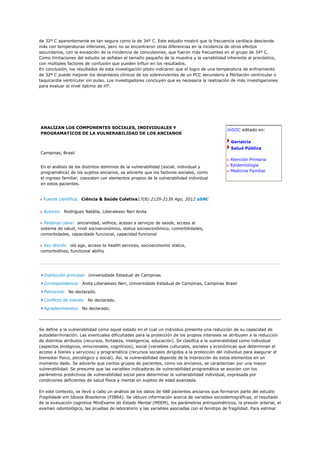de 32º C aparentemente es tan segura como la de 34º C. Este estudio mostró que la frecuencia cardíaca desciende
más con temperaturas inferiores, pero no se encontraron otras diferencias en la incidencia de otros efectos
secundarios, con la excepción de la incidencia de convulsiones, que fueron más frecuentes en el grupo de 34º C.
Como limitaciones del estudio se señalan el tamaño pequeño de la muestra y la variabilidad inherente al pronóstico,
con múltiples factores de confusión que pueden influir en los resultados.
En conclusión, los resultados de esta investigación piloto indicaron que el logro de una temperatura de enfriamiento
de 32º C puede mejorar los desenlaces clínicos de los sobrevivientes de un PCC secundario a fibrilación ventricular o
taquicardia ventricular sin pulso. Los investigadores concluyen que es necesaria la realización de más investigaciones
para evaluar el nivel óptimo de HT.




ANALIZAN LOS COMPONENTES SOCIALES, INDIVIDUALES Y
                                                                                             InSIIC editado en:
PROGRAMATICOS DE LA VULNERABILIDAD DE LOS ANCIANOS

                                                                                               Geriatría
                                                                                               Salud Pública
Campinas, Brasil
                                                                                               Atención Primaria
En el análisis de los distintos dominios de la vulnerabilidad (social, individual y            Epidemiología
programática) de los sujetos ancianos, se advierte que los factores sociales, como             Medicina Familiar
el ingreso familiar, coexisten con elementos propios de la vulnerabilidad individual
en estos pacientes.


  Fuente científica: Ciência & Saúde Coletiva17(8):2129-2139 Ago, 2012 aSNC


  Autores: Rodrigues Natália, Liberalesso Neri Anita

  Palabras clave: ancianidad, velhice, acesso a serviços de saúde, acceso al
sistema de salud, nivel socioeconómico, status socioeconômico, comorbilidades,
comorbidades, capacidade funcional, capacidad funcional

 Key Words: old age, access to health services, socioeconomic status,
comorbidities, functional ability




  Institución principal: Universidade Estadual de Campinas

  Correspondencia: Anita Liberalesso Neri, Universidade Estadual de Campinas, Campinas Brasil

  Patrocinio: No declarado.

  Conflicto de interés: No declarado.

  Agradecimientos: No declarado.




Se define a la vulnerabilidad como aquel estado en el cual un individuo presenta una reducción de su capacidad de
autodeterminación. Las eventuales dificultades para la protección de los propios intereses se atribuyen a la reducción
de distintos atributos (recursos, fortaleza, inteligencia, educación). Se clasifica a la vulnerabilidad como individual
(aspectos biológicos, emocionales, cognitivos), social (variables culturales, sociales y económicas que determinan el
acceso a bienes y servicios) y programática (recursos sociales dirigidos a la protección del individuo para asegurar el
bienestar físico, psicológico y social). Así, la vulnerabilidad depende de la interacción de estos elementos en un
momento dado. Se advierte que ciertos grupos de pacientes, como los ancianos, se caracterizan por una mayor
vulnerabilidad. Se presume que las variables indicadoras de vulnerabilidad programática se asocian con los
parámetros predictivos de vulnerabilidad social para determinar la vulnerabilidad individual, expresada por
condiciones deficientes de salud física y mental en sujetos de edad avanzada.

En este contexto, se llevó a cabo un análisis de los datos de 688 pacientes ancianos que formaron parte del estudio
Fragilidade em Idosos Brasileiros (FIBRA). Se obtuvo información acerca de variables sociodemográficas, el resultado
de la evaluación cognitiva MiniExame do Estado Mental (MEEM), los parámetros antropométricos, la presión arterial, el
examen odontológico, las pruebas de laboratorio y las variables asociadas con el fenotipo de fragilidad. Para estimar
 