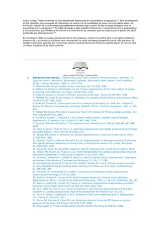 hasta 3 años,42 otros expertos no han identificado diferencias en el pronóstico a largo plazo.43 Sólo el trasplante
en los pacientes con respuesta al tratamiento se asocia con la posibilidad de supervivencia a largo plazo. La
eventual curación de la enfermedad probablemente tendrá lugar a partir de las terapias biológicas que se
encuentran en investigación.44 Se están llevando a cabo estudios clínicos con compuestos como la angiostatina
y la endostatina, que inhiben la formación y el crecimiento de neovasos que se originan por la acción del VEGF
producido por el propio tumor.44

En conclusión, dada la escasa prevalencia de los AS cardíacos, resulta muy difícil para los cirujanos torácicos
disponer de la experiencia suficiente para recomendar la mejor estrategia terapéutica para cada paciente. La
terapia multimodal aplicada por numerosos centros cardiotorácicos de referencia podría allanar el camino para
un mejor tratamiento de estos tumores.




                                                     Full text
                                                    (english)
                                        para suscriptores/ assinantes
         Bibliografía del artículo1. Sabatine MS, Colucci WS, Schoen FJ. Primary tumors of the heart. En:
         Zipes DP, Libby P, Bonow RO, Braunwald E, editores. Braunwald's heart disease 7a ed. Filadelfia,
         EE.UU.: Elsevier Saunders; 2005. p. 1741-1755.
         2. Silverman NA. Primary cardiac tumors. Ann Surg 191:127-138, 1980.
         3. Rettmarr K, Stierle U, Sheikhzadeh A y col. Primary angiosarcoma of the heart. Report of a case
         and review of the literature. Jpn Heart J 34:667-683, 1993.
         4. Burke AP, Cowan D, Virmani R. Primary sarcomas of the heart. Cancer 69:387-395, 1992.
         5. Tazelaar HD, Locke TJ, Mc Gregor LG. Pathology of surgically excised primary cardiac tumors. Mayo
         Clin Proc 67:957-965, 1992.
         6. Burke AP, Virmani R. Tumors and tumor-like conditions of the heart. En: Silver MD, Gottlieb AI,
         Schoen FJ, editores. Cardiovascular pathology. Filadelfia, EE.UU.: Churchill Livingstone; 2001. p. 583-
         565.
         7. Putnam JB, Sweeny MS, Colon R, Lanza LA, Frazier OH, Cooley DA. Primary cardiac sarcomas. Ann
         Thor Surg 51:906-910, 1991.
         8. Piazza N, Chughtai T, Toledano K y col. Primary cardiac tumors. Eighteen years of surgical
         experience on 21 patients. Can J Cardiol 20:1443-1448, 2004.
         9. Dennig K, Lehmann G, Richter T. An angiosarcoma in the left atrium. N Engl J Med 342:443-444,
         2000.
         10. Gong Y, Hong T, Chen M, Huo Y. A right heart angiosarcoma with rapidly progressing hemorrhagic
         pericardial effusion. Intern Med 50:455-458, 2011.
         11. Janigan DT, Husain A, Robinson NA. Cardiac angiosarcoma-a review and a case report. Cancer
         57:852-859, 1986.
         12. Fayete J, Martin E, Piperno-Neumann S y col. Angiosarcomas, a heterogenous group of sarcomas
         with specific behavior depending on primary site: a retrospective review of 161 cases. Ann Oncol
         18:2030-2036, 2007.
         13. Young RJ, Brown NJ, Reed MW, Hughes D, Woll PJ. Angiosarcoma. Lancet Oncol 4:66-74, 2011.
         14. Crespo MG, Pulpon LA, Pradas G y col. Heart transplantation for cardiac angiosarcoma: should its
         indication be questioned? J Heart Lung Transplant 12:527-530, 1993.
         15. Kurian KC, Weisshaar D, Parekh H, Berry GJ, Reitz B. Primary cardiac angiosarcoma: case report
         and review of the literature. Cardiovascular Pathology 15:110-112, 2006.
         16. Donsbeck AV, Ranchere D, Coindre JM, Le Gall F, Cordier JF, Loire R. Primary cardiac sarcomas:
         an immunohistochemical and grading study with long-term follow-up of 24 cases. Histopathology
         34:295-304, 1999.
         17. Amonkar GP, Desanpande JR. Images in Cardiovascular Pathology-cardiac angiosarcoma.
         Cardiovascular Pathology 15:57-58, 2006.
         18. Burke A, Virmani R. Tumors of the heart and great vessels. En: Atlas of tumor pathology.
         Washington DC, EE.UU.: Armed Forces Institute of Pathology; 1996. p. 136-140. (3rd series; fasc 16).
         19. Adem C, Ambry MC, Tazeler HD, Meyers JL. Metastatic angiosarcoma masquerading as diffuse
         pulmonary hemorrhage. Arch Pathol Lab Med 125:1562-1565, 2001.
         20. Zu Y, Perle MA, Yan Z, Liu J, Kumar A, Waisman J. Chromosomal abnormalities and p53 gene
         mutation in a cardiac angiosarcoma. Appl Immunohistochem Mol Morphol 9:24-28, 2001.
         21. Naka M, Tomita Y, Nakanishi H, et al. Mutations of p53 tumor-supressor gene in angiosarcoma.
         Int J Cancer 71:952-955, 1997.
         22. García JM, González R, Silva JM y col. Mutational status of K-ras and TP53 genes in primary
         sarcomas of the heart. Brit J Cancer 82:1183-1185, 2000.
         23. Shanmugan G. Primary cardiac tumors. Europ J Cardio-Thor Surg 29:925-932, 2006.
 