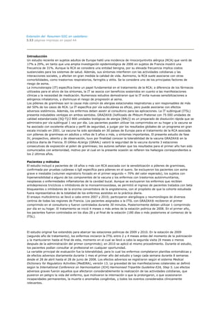 Extensión del Resumen-SIIC en castellano:
3.53 páginas impresas en papel A4




Introducción
Un estudio reciente en sujetos adultos de Europa halló una incidencia de rinoconjuntivitis alérgica (RCA) que varió de
17% a 29%, en tanto que una amplia investigación epidemiológica de 2006 en sujetos de Francia mostró una
frecuencia de 31%. Aunque la RCA se considera una entidad benigna, por su elevada frecuencia implica costos
sustanciales para los sistemas de salud. Además, sus síntomas interfieren con las actividades cotidianas y las
interacciones sociales, y afectan en gran medida la calidad de vida. Asimismo, la RCA suele asociarse con otras
comorbilidades, como trastornos respiratorios, faringitis y otitis. Se la considera uno de los principales factores de
riesgo de asma.
La inmunoterapia (IT) específica tiene un papel fundamental en el tratamiento de la RCA; a diferencia de los fármacos
utilizados para el alivio de los síntomas, la IT se asocia con beneficios sostenidos en cuanto a las manifestaciones
clínicas y la necesidad de medicación. Numerosos estudios demostraron que la IT evita nuevas sensibilizaciones a
alérgenos inhalatorios, y disminuye el riesgo de progresión al asma.
Los pólenes de gramíneas son la causa más común de alergias estacionales respiratorias y son responsables de más
del 50% de los casos de RCA. La IT específica por vía subcutánea es eficaz, pero puede asociarse con efectos
adversos sistémicos. Además, los enfermos deben asistir al consultorio para las aplicaciones. La IT sublingual (ITSL)
presenta indudables ventajas en ambos sentidos. GRAZAX® (liofilizado de Phleum Pratense con 75 000 unidades de
calidad estandarizada [SQ-T]/2 800 unidades biológicas de alergia [BAU]) es un preparado de disolución rápida que se
administra por vía sublingual 1 vez por día. Los pacientes pueden utilizar los comprimidos en su hogar y la vacuna se
ha asociado con excelente eficacia y perfil de seguridad, a juzgar por los resultados globales de un programa en gran
escala iniciado en 2001. La vacuna ha sido aprobada en 30 países de Europa para el tratamiento de la RCA asociada
con pólenes de gramíneas en adultos y niños de 5 años o más, y síntomas importantes. El presente estudio de fase
IV, prospectivo, abierto y de observación, tuvo por finalidad conocer la tolerabilidad de la vacuna GRAZAX® en la
práctica diaria de Francia. El GRAss ALlergy (GRAAL) valoró la seguridad de la vacuna durante 3 estaciones
consecutivas de exposición al polen de gramíneas; los autores señalan que los resultados para el primer año han sido
comunicados con anterioridad, motivo por el cual en la presente ocasión se refieren los hallazgos correspondientes a
los 2 últimos años.

Pacientes y métodos
El estudio incluyó a pacientes de 18 años o más con RCA asociada con la sensibilización a pólenes de gramíneas,
confirmada por pruebas cutáneas o IgE específica para pólenes en el suero. Se excluyeron los pacientes con asma
grave e inestable (volumen espiratorio forzado en el primer segundo < 70% del valor esperado), los sujetos con
hipersensibilidad a alguno de los componentes de la vacuna y los enfermos con trastornos autoinmunitarios,
neoplasias o enfermedades inflamatorias de la cavidad bucal. Aunque se excluyeron los enfermos que recibían
antidepresivos tricíclicos o inhibidores de la monoaminooxidasa, se permitió el ingreso de pacientes tratados con beta
bloqueantes o inhibidores de la enzima convertidora de la angiotensina, con el propósito de que la cohorte estudiada
fuera representativa de la totalidad de los enfermos asistidos en la práctica diaria.
El ensayo multicéntrico se llevó a cabo entre 2007 y 2010; participaron alergólogos y neumonólogos de diversos
centros de todas las regiones de Francia. Los pacientes asignados a la ITSL con GRAZAX® recibieron el primer
comprimido en el consultorio y fueron controlados durante 30 minutos. Posteriormente debían utilizar 1 comprimido
por día en su hogar. El tratamiento se inició 4 meses o más antes de la estación polínica de 2008. En el primer año,
los pacientes fueron controlados en los días 28 y al final de la estación (180 días o más posteriores al comienzo de la
ITSL).




El estudio original fue extendido para abarcar las estaciones polínicas de 2009 y 2010. En la estación de 2009
(segundo año de tratamiento), los enfermos iniciaron la ITSL entre 2 y 4 meses antes del momento de la polinización
y la mantuvieron hasta el final de esta, momento en el cual se llevó a cabo la segunda visita (8 meses o menos
después de la administración del primer comprimido); en 2010 se aplicó el mismo procedimiento. Durante el estudio,
los pacientes podían consultar al profesional en cualquier oportunidad.
La variable principal de evaluación fue la tolerabilidad, para lo cual los enfermos completaron planillas sintomáticas y
de efectos adversos diariamente durante 1 mes el primer año del estudio y luego cada semana durante 8 semanas
desde el 28 de abril hasta el 28 de junio de 2008. Los efectos adversos se registraron según el sistema Medical
Dictionary for Regulatory Activities (MedDRA), versión 13. La gravedad de las manifestaciones colaterales se definió
según la International Conference on Harmonisation (ICH) Harmonised Tripartite Guideline E2A, Step 5. Los efectos
adversos graves fueron aquellos que afectaron considerablemente la realización de las actividades cotidianas, que
pusieron en peligro la vida del enfermo, que motivaron la internación o que la prolongaron, o que ocasionaron
incapacidades permanentes, la muerte o anomalías congénitas, y todos los eventos considerados clínicamente
relevantes.
 