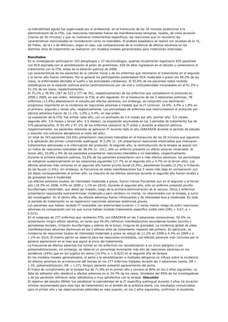 La tolerabilidad aguda fue supervisada por el profesional, en el transcurso de los 30 minutos posteriores a la
administración de la ITSL. Las reacciones tolerables fueron las manifestaciones benignas, locales, de corta duración
(menos de 30 minutos) y que no motivaron tratamientos específicos; las reacciones que no reunieron las
características mencionadas se consideraron como no tolerables. El análisis estadístico se realizó con pruebas de la ?2,
de Fisher, de la t o de Wilcoxon, según el caso. Las comparaciones de la incidencia de efectos adversos en los
distintos años de tratamiento se realizaron con modelos lineales generalizados para mediciones reiteradas.

Resultados
En la investigación participaron 103 alergólogos y 27 neumonólogos, quienes inicialmente registraron 833 pacientes
con RCA asociada con la sensibilización al polen de gramíneas; 628 de ellos ingresaron en el estudio y comenzaron el
tratamiento con la ITSL antes de la estación polínica de 2008.
Las características de los pacientes de la cohorte inicial y de los enfermos que retomaron el tratamiento en el segundo
y el tercer año fueron similares. Por lo general los participantes presentaban RCA moderada a grave (en 94.2% de los
casos, la enfermedad afectaba el sueño y las actividades cotidianas). El 93.6% de los pacientes había recibido
antialérgicos en la estación polínica previa (antihistamínicos por vía oral y corticosteroides intranasales en el 91.5% y
51.2% de los casos, respectivamente).
El 70.2% y 78.9% (367 de 523 y 277 de 351, respectivamente) de los enfermos que completaron el protocolo en
2008 y 2009, en ese orden, retomaron la ITSL al año siguiente. En el transcurso de las 3 estaciones polínicas, 78
enfermos (12.4%) abandonaron el estudio por efectos adversos; sin embargo, se comprobó una declinación
progresiva importante en la incidencia de reacciones adversas a medida que la IT continuó: 16.9%, 4.4% y 1.8% en
el primero, segundo y tercer año, respectivamente. Los porcentajes de enfermos que interrumpieron el protocolo por
efectos adversos fueron de 11.1%, 1.9% y 0.4%, en ese orden.
La exposición de la ITSL fue similar cada año, con un promedio de 5.5 meses por año (primer año: 5.5 meses;
segundo año: 5.6 meses y tercer año: 5.5 meses). La exposición acumulada en los 3 períodos de tratamiento fue de
576 paciente/años. El 95.4% y 97.1% de los enfermos utilizaron la IT antes y durante la estación polínica,
respectivamente; los pacientes restantes se aplicaron IT durante todo el año (GRAZAX® durante el período de estudio
y solución con extractos alergénicos el resto del año).
Un total de 343 pacientes (54.6%) presentaron reacciones tolerables en el transcurso de los 30 minutos que siguieron
a la aplicación del primer comprimido sublingual. El 2.2% (n: 14) presentaron reacciones intolerables que motivaron
tratamientos adicionales o la interrupción del protocolo. Al segundo año, la reintroducción de la terapia se asoció con
un índice de reacciones tolerables del 38.4% (n: 141); sólo un enfermo presentó un efecto adverso intolerable. Al
tercer año, 33.6% y 0% de los pacientes presentaron reacciones tolerables y no tolerables, respectivamente.
Durante la primera estación polínica, 53.8% de los pacientes presentaron uno o más efectos adversos; los porcentajes
se redujeron sustancialmente en las estaciones siguientes (17.7% en el segundo año y 4.7% en el tercer año). Los
efectos adversos más comunes en el segundo año fueron prurito bucal (6.3%), parestesias bucales (2.2%) e irritación
de las fauces (1.6%); sin embargo, la frecuencia de estas manifestaciones fue 3 veces más baja en comparación con
los datos correspondientes al primer año. La mayoría de los efectos adversos durante el segundo año fueron locales y
de gravedad leve a moderada.
Los efectos adversos locales, de intensidad moderada a grave, fueron menos frecuentes aun en el segundo y el tercer
año (18.3% en 2008, 4.9% en 2009 y 1.1% en 2010). Durante el segundo año, sólo un enfermo presentó prurito
bucofaríngeo intolerable, que debió ser tratado, luego de la primera administración de la vacuna. Otros 2 enfermos
presentaron taquicardia supraventricular moderada y paro cardíaco no mortal, no relacionados con la terapia, a juicio
del investigador. En el último año, los efectos adversos fueron infrecuentes y de intensidad leve a moderada. En todo
el período de tratamiento no se registraron reacciones adversas sistémicas graves.
Los pacientes que habían recibido IT inyectable con anterioridad tuvieron 1.5 veces menos riesgo de sufrir reacciones
adversas en comparación con los que nunca habían recibido tratamiento específico (odds ratio [OR] = 0.67; p =
0.015).
En el subgrupo de 277 enfermos que recibieron ITSL con GRAZAX® en las 3 estaciones consecutivas, 50.5% no
presentaron ningún efecto adverso, en tanto que 49.5% refirieron manifestaciones secundarias locales (prurito y
parestesias bucales, irritación bucofaríngea y edema de la boca), ninguna de gravedad. La incidencia global de estas
manifestaciones adversas disminuyó en los 2 últimos años de tratamiento respecto del primero. En particular, la
incidencia de reacciones locales de intensidad moderada a grave se redujo de 11.2% en 2008 a 4.3% en 2009 y a
1.1% en 2010. El mismo patrón se observó para las reacciones inmediatas. Los efectos adversos más comunes por lo
general aparecieron en el mes que siguió al inicio del tratamiento.
La frecuencia de efectos adversos fue similar en los enfermos con sensibilización a un único alérgeno o con
polisensibilizaciones; sin embargo, se observó un porcentaje levemente más alto de reacciones adversas en los
asmáticos (24%) que en los sujetos sin asma (14.5%; p = 0.023) en el segundo año de terapia.
En los modelos lineales generalizados, el asma o la sensibilización a múltiples alérgenos no influyó sobre la incidencia
de efectos adversos en el transcurso del tiempo en los 277 enfermos tratados durante las 3 estaciones (asma, OR =
1.35; polisensibilización, OR = 1.27). Ningún paciente presentó agravamiento del asma.
El índice de cumplimiento de la terapia fue de 71.8% en el primer año y cercano al 90% en los 2 años siguientes. La
falta de adhesión sólo obedeció a efectos adversos en el 24.7% de los casos. Alrededor del 85% de los investigadores
y de los pacientes refirieron estar satisfechos o muy satisfechos con la terapia. Discusión
El objetivo del estudio GRAAL fue establecer la tolerabilidad de la IT específica sublingual durante 3 años (la duración
mínima recomendada para este tipo de tratamiento) en el ámbito de la práctica diaria. Los resultados comunicados
para el primer año y las observaciones obtenidas en esta ocasión, en los 2 años siguientes, confirman el excelente
 