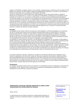sujetos con EM definida, probable y posible y en los controles, respectivamente. La diferencia ente los sujetos con EM
definida y los pacientes con EM probable y posible fue estadísticamente significativa; en cambio, no se encontraron
diferencias importantes entre los sujetos con EM probable y EM posible.
Cuando se compararon los cocientes PS/PA de los oídos afectados y de los oídos sanos también se registraron
diferencias muy significativas (p < 0.001) en los enfermos con EM definida y significativas en los pacientes con EM
probable. Por el contrario, en los enfermos con EM posible, los valores no fueron estadísticamente significativos.
Los cocientes tendieron a ser más altos en los pacientes con mayor pérdida auditiva. La duración de la enfermedad en
meses se correlacionó fuertemente con los cocientes PS/PA (los enfermos con mayor tiempo de evolución tuvieron
cocientes más altos); en cambio, el intervalo entre la última crisis de vértigo y la realización de la ECoG se asoció en
forma inversa con los valores del cociente PS/PA (los intervalos más cortos se asociaron con cocientes más altos). Los
resultados de las pruebas vestibulares y de la ECoG no se correlacionaron; tampoco se observaron asociaciones entre
los cocientes PS/PA y los resultados de las pruebas rotatorias (ganancia, fase y simetría en la prueba sinusoidal
armónica y constante de tiempo en la prueba impulsiva).

Discusión
Los hallazgos de este estudio confirman la presencia de anormalidades en la ECoG extratimpánica en los pacientes
con EM. En diversas series anteriores se han aplicado umbrales distintos para el cociente PS/PA, en ocasiones,
diferentes para hombres y mujeres. Por este motivo es importante que cada laboratorio establezca sus propios
valores de referencia, de forma tal de optimizar la sensibilidad y especificidad del procedimiento. En el presente
estudio, al igual que en un ensayo anterior, el cociente superior a 0.5 (sugestivo de hidrops endolinfático) se asoció
con sensibilidad de 85% (85 de los 100 enfermos evaluados) y especificidad de 80%.
Los pacientes con mayor tiempo de evolución y con EM definida (en comparación con los sujetos con EM probable o
posible) presentaron cocientes más altos. Aunque los resultados de la ECoG no se correlacionaron significativamente
con los de las pruebas auditivas es posible que el fenómeno obedezca al escaso número de enfermos.
En los pacientes con EM, la persistencia del hidrops se asocia con daño irreversible de la membrana de Reissner; es
probable que este proceso explique, al menos en parte, el aumento del cociente PS/PA. También explicaría la relación
inversa entre el intervalo desde la última crisis de vértigo y el cociente PS/PA. En este contexto, algunos grupos
consideran que la ECoG sólo sería útil en las crisis de la EM, caracterizadas por la presencia de hidrops. Sin embargo,
se ha observado que las alteraciones de la ECoG persisten incluso en los períodos entre las crisis.




Las pruebas vestibulares calóricas y rotatorias se consideran la herramienta estándar para el diagnóstico de los
trastornos vestibulares, entre ellos la EM; ambas son útiles para la detección de compromiso vestibular periférico,
pero la sensibilidad disminuye en forma significativa en las fases iniciales de la EM cuando el hidrops todavía no
ocasionó lesiones en el canal semicircular lateral. De hecho, no es infrecuente que las pruebas vestibulares clásicas
sean negativas en los estadios tempranos de la EM. Por el contrario, la ECoG es útil para detectar tempranamente el
hidrops coclear, presente desde las primeras etapas de la enfermedad.

Conclusiones
Los hallazgos del presente estudio indican que la ECoG es un procedimiento útil para el diagnóstico y seguimiento de
los pacientes con EM; además, ayuda a comprender los mecanismos fisiopatológicos que participan en el hidrops
endolinfático en estos enfermos, concluyen los expertos.




INVESTIGAN EL VALOR DEL CORTISOL MEDIDO EN EL CABELLO COMO
                                                                                             InSIIC editado en:
BIOMARCADOR DEL ESTRES SUBJETIVO CRONICO

                                                                                              Diagnóstico por
                                                                                             Laboratorio
Boston, EE.UU.                                                                                 Salud Mental


La determinación de los niveles de cortisol en el cabello podría representar un                Atención Primaria
parámetro útil para la cuantificación global y no específica del estrés subjetivo              Bioquímica
crónico.
 