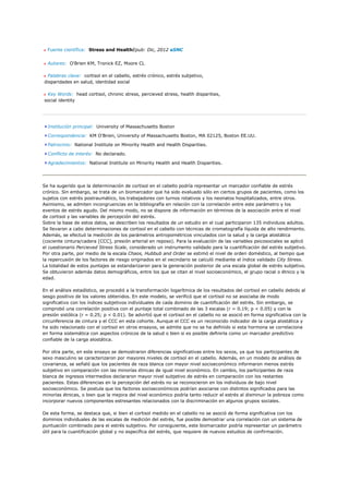 Fuente científica: Stress and HealthEpub: Dic, 2012 aSNC


  Autores: O'Brien KM, Tronick EZ, Moore CL

 Palabras clave: cortisol en el cabello, estrés crónico, estrés subjetivo,
disparidades en salud, identidad social

 Key Words: head cortisol, chronic stress, percieved stress, health disparities,
social identity




  Institución principal: University of Massachusetts Boston

  Correspondencia: KM O'Brien, University of Massachusetts Boston, MA 02125, Boston EE.UU.

  Patrocinio: National Institute on Minority Health and Health Disparities.

  Conflicto de interés: No declarado.

  Agradecimientos: National Institute on Minority Health and Health Disparities.




Se ha sugerido que la determinación de cortisol en el cabello podría representar un marcador confiable de estrés
crónico. Sin embargo, se trata de un biomarcador que ha sido evaluado sólo en ciertos grupos de pacientes, como los
sujetos con estrés postraumático, los trabajadores con turnos rotativos y los neonatos hospitalizados, entre otros.
Asimismo, se admiten incongruencias en la bibliografía en relación con la correlación entre este parámetro y los
eventos de estrés agudo. Del mismo modo, no se dispone de información en términos de la asociación entre el nivel
de cortisol y las variables de percepción del estrés.
Sobre la base de estos datos, se describen los resultados de un estudio en el cual participaron 135 individuos adultos.
Se llevaron a cabo determinaciones de cortisol en el cabello con técnicas de cromatografía líquida de alto rendimiento.
Además, se efectuó la medición de los parámetros antropométricos vinculados con la salud y la carga alostática
(cociente cintura/cadera [CCC], presión arterial en reposo). Para la evaluación de las variables psicosociales se aplicó
el cuestionario Percieved Stress Scale, considerado un instrumento validado para la cuantificación del estrés subjetivo.
Por otra parte, por medio de la escala Chaos, Hubbub and Order se estimó el nivel de orden doméstico, al tiempo que
la repercusión de los factores de riesgo originados en el vecindario se calculó mediante el índice validado City Stress.
La totalidad de estos puntajes se estandarizaron para la generación posterior de una escala global de estrés subjetivo.
Se obtuvieron además datos demográficos, entre los que se citan el nivel socioeconómico, el grupo racial o étnico y la
edad.

En el análisis estadístico, se procedió a la transformación logarítmica de los resultados del cortisol en cabello debido al
sesgo positivo de los valores obtenidos. En este modelo, se verificó que el cortisol no se asociaba de modo
significativo con los índices subjetivos individuales de cada dominio de cuantificación del estrés. Sin embargo, se
comprobó una correlación positiva con el puntaje total combinado de las 3 escalas (r = 0.19; p < 0.05) y con la
presión sistólica (r = 0.25; p < 0.01). Se advirtió que el cortisol en el cabello no se asoció en forma significativa con la
circunferencia de cintura y el CCC en esta cohorte. Aunque el CCC es un reconocido indicador de la carga alostática y
ha sido relacionado con el cortisol en otros ensayos, se admite que no se ha definido si esta hormona se correlaciona
en forma sistemática con aspectos crónicos de la salud o bien si es posible definirla como un marcador predictivo
confiable de la carga alostática.

Por otra parte, en este ensayo se demostraron diferencias significativas entre los sexos, ya que los participantes de
sexo masculino se caracterizaron por mayores niveles de cortisol en el cabello. Además, en un modelo de análisis de
covarianza, se señaló que los pacientes de raza blanca con mayor nivel socioeconómico informaron menos estrés
subjetivo en comparación con las minorías étnicas de igual nivel económico. En cambio, los participantes de raza
blanca de ingresos intermedios declararon mayor nivel subjetivo de estrés en comparación con los restantes
pacientes. Estas diferencias en la percepción del estrés no se reconocieron en los individuos de bajo nivel
socioeconómico. Se postula que los factores socioeconómicos podrían asociarse con distintos significados para las
minorías étnicas, o bien que la mejora del nivel económico podría tanto reducir el estrés al disminuir la pobreza como
incorporar nuevos componentes estresantes relacionados con la discriminación en algunos grupos sociales.

De esta forma, se destaca que, si bien el cortisol medido en el cabello no se asoció de forma significativa con los
dominios individuales de las escalas de medición del estrés, fue posible demostrar una correlación con un sistema de
puntuación combinado para el estrés subjetivo. Por consiguiente, este biomarcador podría representar un parámetro
útil para la cuantificación global y no específica del estrés, que requiere de nuevos estudios de confirmación.
 