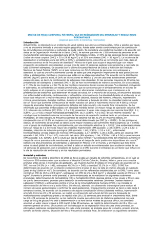 INDICE DE MASA CORPORAL MATERNO, VIA DE RESOLUCION DEL EMBARAZO Y RESULTADOS
                                                   PERINATALES
                                    (especial para SIIC © Derechos reservados)
Introducción
Actualmente, la obesidad es un problema de salud pública que afecta a embarazadas, niños y adultos por igual,
y no se encuentra limitado a una sola región geográfica. Puede estar siendo condicionada por los cambios en
las circunstancias económicas y culturales de cada región. Se considera una epidemia mundial y de acuerdo con
datos de la Organización Mundial de la Salud (OMS), se estima que más de 1 500 millones de personas en el
mundo tendrán sobrepeso u obesidad para 2015.1 En Estados Unidos, el 34% de las personas tienen sobrepeso
(índice de masa corporal [IMC] > 25 a 29.99 kg/m2) y el 32% son obesas (IMC > 30 kg/m2). La incidencia de
obesidad en el embarazo varía del 20% al 40% y, probablemente, esta cifra se incremente aún más, dado el
aumento continuo en la frecuencia de obesidad.2 México es el país que ocupa el segundo lugar con mayor
proporción de población con obesidad, ya que tres de cada 10 personas padecen este problema y casi siete de
cada 10 tienen sobrepeso. De acuerdo con la última Encuesta Nacional de Salud y Nutrición del Instituto
Nacional de Salud Pública (INSP), en el país contamos con 52.2 millones de personas con sobrepeso y
obesidad, lo cual es una cifra alarmante cuando se sabe que una proporción importante de esta población son
niños y adolescentes, hombres y mujeres que están en su etapa reproductiva.3 De acuerdo con la distribución
del IMC (kg/m2) para la edad, el 26% de los escolares en México y uno de cada tres adolescentes presentan
exceso de peso, es decir, la combinación de sobrepeso más obesidad. En las personas mayores de 20 años, las
prevalencias de sobrepeso y obesidad (IMC = 25) se han incrementado de manera alarmante. En la actualidad,
el 71.9% de las mujeres y el 66.7% de los hombres mexicanos tienen exceso de peso. 3 La obesidad, incluyendo
el sobrepeso, es considerada un estado premórbido, que se caracteriza por el almacenamiento en exceso de
tejido adiposo en el organismo, lo cual se relaciona con alteraciones metabólicas que predisponen a la
presentación de trastornos que deterioran el estado de salud. En la mayoría de los casos, se encuentra asociada
con enfermedad endocrina, cardiovascular y ortopédica, principalmente. La obesidad durante el embarazo es un
factor que influye en la mayor frecuencia de operación cesárea, distocia del hombro, infección, hipertensión
crónica, preeclampsia, diabetes mellitus, durante el embarazo y después de éste. La obesidad materna puede
ser un factor que aumenta la frecuencia de recién nacidos con peso al nacimiento mayor de 4 000 g y mayor
riesgo de anomalías fetales (principalmente defectos del tubo neural) y de muerte fetal intrauterina. Se ha
informado que pacientes embarazadas con obesidad mórbida tienen un mayor riesgo de operación cesárea (RR:
2.2; intervalo de confianza [IC] 95%: 1.7 a 2.8), presentan 3 veces más riesgo de macrosomía fetal (RR: 3.1;
IC95%: 2.1 a 4.8) y mayor mortalidad perinatal (RR: 16.7; IC95%: 4.9 a 56).4 En un informe reciente,5 se
concluyó que la obesidad materna incrementa la frecuencia de operación cesárea tanto en primíparas como en
multíparas. En este estudio, la frecuencia general de cesárea fue del 30.1% en mujeres obesas, en
comparación con el 19.2% en mujeres con peso normal determinado por IMC (p < 0.001). En las primíparas
obesas, el incremento de cesáreas se debió a una mayor incidencia de sufrimiento fetal (urgencia) (p < 0.005)
y en el grupo de multíparas fue, principalmente, por una indicación electiva (p < 0.01).5 Una embarazada obesa
tiene un riesgo de 3 a 10 veces mayor de presentar hipertensión (RM ajustado: 2.38; IC95%: 2.24 a 2.52) o
diabetes, infección de la herida quirúrgica (RM ajustado: 1.60; IC95%: 1.53 a 1.67), enfermedad
tromboembólica venosa (razón de momios [RM] ajustada: 2.17; IC95%: 1.30 a 3.63), parto por cesárea (RM
ajustada 1.60, 95% 1.53 a 1.67), inducción del parto (RM ajustada: 1.94; IC95%: 1.86 a 2.04) o preeclampsia
(RM ajustada: 3.5; IC95%: 2.49 a 3.62) que las de peso normal.6,7 La obesidad antes del embarazo aumenta el
riesgo de rotura prematura de membranas y disminuye el riesgo de parto pretérmino espontáneo sin rotura. 8
Debido a la alta prevalencia de sobrepeso y obesidad en México y en el mundo, y al impacto que ésta tiene
sobre la salud global de los individuos, se llevó a cabo un estudio en embarazadas que acudieron antes de las
13 semanas de gestación, con el propósito de evaluar si el IMC durante el embarazo es un factor que influye en
la vía de resolución del embarazo y en los resultados perinatales.

Material y métodos
De noviembre de 2010 a diciembre de 2011 se llevó a cabo un estudio de cohortes comparativas, en el cual se
incluyeron 595 embarazadas que acudieron al Hospital Civil de Culiacán, Sinaloa, México, para una consulta
prenatal antes de las 13 semanas de gestación. Las mujeres fueron divididas en tres grupos de acuerdo con su
IMC: normal 24.5% (n = 146), sobrepeso 40.3% (n = 240) y obesidad 35.1% (n = 209). El IMC fue
determinado de acuerdo con la relación existente entre el peso en kg y la talla en metros elevada al cuadrado
[peso en kg/ (talla en m)2]. Se consideró, de acuerdo con las referencias establecidas por la OMS,1 como peso
normal un IMC de 18.5 a 24.9 kg/m2, sobrepeso con IMC de 25 a 29.9 kg/m2 y obesidad cuando el IMC es > 30
kg/m2. Durante la primera visita prenatal, a cada embarazada se le realizaron los siguientes exámenes
prenatales: determinación de hemoglobina (Hb) y hematocrito (Hto), glucosa sérica, orina, grupo y Rh en caso
de que lo desconocieran, pruebas para detección de enfermedades venéreas (Venereal Disease Research
Laboratory [VDRL]) y anticuerpos contra el virus de la inmunodeficiencia humana (VIH), y se iniciaba la
administración de hierro oral y acido fólico. Se efectuó, además, un ultrasonido transvaginal para evaluar el
número de sacos gestacionales y confirmar la edad gestacional. El seguimiento prenatal se llevó a cabo cada 4
semanas o antes, de acuerdo con la presencia de alguna complicación clínica (diabetes mellitus, hipertensión
arterial). Entre las 20 y 22 semanas, se realizó un ultrasonido estructural del feto para la búsqueda de
malformaciones congénitas graves y se repitió a las 28 y 32 semanas para evaluar el crecimiento fetal. Entre
las 24 y 28 semanas de gestación, se les realizó la prueba para detección de diabetes gestacional con una
carga de 50 g de glucosa vía oral y determinación a la hora de los niveles de glucosa sérica; se consideró
anormal un valor mayor o igual a 140 mg/dl. A las 28 semanas, se repitió la determinación de Hb y Hto y un
examen general de orina. De acuerdo con los hallazgos en la exploración física de cada visita prenatal, se
efectuaban exámenes complementarios. En cada vista prenatal, se anotaba peso de la madre, presión arterial,
tamaño de fondo uterino, situación del feto y frecuencia cardíaca fetal. Se analizaron las siguientes variables:
 
