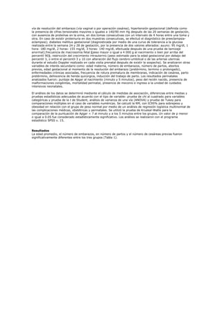 vía de resolución del embarazo (vía vaginal o por operación cesárea), hipertensión gestacional (definida como
la presencia de cifras tensionales mayores o iguales a 140/90 mm Hg después de las 20 semanas de gestación,
con ausencia de proteínas en la orina, en dos tomas consecutivas con un intervalo de 4 horas entre una toma y
otra. En caso de existir proteinuria en dos muestras consecutivas, se efectuó el diagnóstico de preeclampsia-
eclampsia); diabetes mellitus gestacional (diagnosticada por medio de una curva de tolerancia a la glucosa
realizada entre la semana 24 y 28 de gestación, por la presencia de dos valores alterados: ayuno: 95 mg/dl, 1
hora: 180 mg/dl, 2 horas: 155 mg/dl, 3 horas: 140 mg/dl, efectuada después de una prueba de tamizaje
anormal);frecuencia de macrosomía fetal (peso mayor o igual a 4 000 g al nacimiento o bien por arriba del
percentil 90); restricción del crecimiento intrauterino (peso estimado para la edad gestacional por debajo del
percentil 3, o entre el percentil 3 y 10 con alteración del flujo cerebro-umbilical o de las arterias uterinas
durante el estudio Doppler realizado en cada visita prenatal después de existir la sospecha). Se analizaron otras
variables de interés secundario como: edad materna, número de embarazos, número de partos, abortos
previos, edad gestacional al momento de la resolución del embarazo (pretérmino, termino o prolongado),
enfermedades crónicas asociadas, frecuencia de rotura prematura de membranas, indicación de cesárea, parto
pretérmino, dehiscencia de herida quirúrgica, inducción del trabajo de parto. Los resultados perinatales
analizados fueron: puntaje de Apgar al nacimiento (minuto y 5 minutos), peso del recién nacido, presencia de
malformaciones congénitas, mortalidad perinatal, presencia de meconio e ingreso a la unidad de cuidados
intensivos neonatales.

El análisis de los datos se determinó mediante el cálculo de medidas de asociación, diferencias entre medias y
pruebas estadísticas adecuadas de acuerdo con el tipo de variable: prueba de chi al cuadrado para variables
categóricas y prueba de la t de Student, análisis de varianza de una vía (ANOVA) y prueba de Tukey para
comparaciones múltiples en el caso de variables numéricas. Se calculó la RM, con IC95% para sobrepeso y
obesidad en relación con el grupo de peso normal por medio de un análisis de regresión logística multinomial de
las complicaciones médicas, obstétricas y perinatales. Se utilizó la prueba de Kruskal-Wallis para la
comparación de la puntuación de Apgar < 7 al minuto y a los 5 minutos entre los grupos. Un valor de p menor
o igual a 0.05 fue considerado estadísticamente significativo. Los análisis se realizaron con el programa
estadístico SPSS v. 15.


Resultados
La edad promedio, el número de embarazos, en número de partos y el número de cesáreas previas fueron
significativamente diferentes entre los tres grupos (Tabla 1).
 