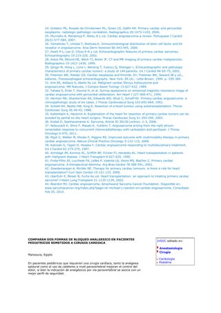 24. Grebenc ML, Rosado de Christensen ML, Green CE, Galfin KR. Primary cardiac and pericardial
            neoplasms: radiologic-pathologic correlation. Radiographics 20:1073-1103, 2000.
            25. Murinello A, Mendonça P, Abreu A y col. Cardiac angiosarcoma-a review. Portuguese J Cardiol
            26(5):577-584, 2007.
            26. Yamamoto T, Umeda T, Nishioka K. Immunohistological distribution of stem cell factor and kit
            receptor in angiosarcoma. Acta Derm Venereol 80:443-445, 2000.
            27. Hsieh P-L, Lee D, Chiou K-R y col. Echocardiographic features of primary cardiac sarcomas.
            Echocardiography 19:215-220, 2002.
            28. Araoz PA, Eklund HE, Wech TJ, Breen JF. CT and MR imaging of primary cardiac malignancies.
            Radiographics 19:1421-1434, 1999.
            29. Qingyi M, Hong L, Lima J, Wenjing T, Yuanyu Q, Shengan L. Echocardiographic and pathologic
            characteristics of primary cardiac tumors: a study of 149 patients. Int J Cardiol 84:69-75, 2002.
            30. Freeman WK, Reeder GS. Cardiac neoplasias and thrombi. En: Freeman WK, Seward JB y col.,
            editores. Transesophageal echocardiography. New York, EE.UU.: Little Brown; 1994. p. 339-384.
            31. Kim EE, Wallace S, Abello Ry col. Malignant cardiac fibrous histiocytoma and
            angiosarcoma: MR features. J Comput Assist Tomogr 13:627-632, 1989.
            32. Yahata S, Endo T, Houma H, et al. Sunray appearance on enhanced magnetic resonance image of
            cardiac angiosarcoma with pericardial obliteration. Am Heart J 127:468-471, 1994.
            33. Herman MA, Shankerman RA, Edwards WD, Shub C, Schaff HV. Primary cardiac angiosarcoma: a
            clinicopathologic study of six cases. J Thorac Cardiovascul Surg 103:655-664, 1992.
            34. Scheld HH, Nestle HW, King D. Resection of a heart tumour using autotransplantation. Thorac
            Cardiovasc Surg 36:40-43, 1988.
            35. Kallenbach K, Haverich A. Explantation of the heart for resection of primary cardiac tumors can be
            avoided by partial ex situ heart surgery. Thorac Cardiovasc Surg 51:293-294, 2003.
            36. Kodali D, Seetharamansk K. Sarcoma, Article ID 39130 (online). 1-3, 2006.
            37. Nobuyukik K, Shiro F, Masaki K, Yukibiro T. Angiosarcoma arising from the right atrium:
            remarkable response to concurrent chemoradiotherapy with carboplatin and paclitaxel. J Thorac
            Oncology 6:970, 2011.
            38. Pigot C, Welker M, Khosla P, Higgins RS. Improved outcome with multimodality therapy in primary
            cardiac angiosarcoma. Nature Clinical Practice Oncology 5:112-115, 2008.
            39. Kakizaki S, Tagari H, Hosaka Y. Cardiac angiosarcoma responding to multidisciplinary treatment.
            Int J Cardiol 62:273-275, 1997.
            40. Armitage JM, Kormos RL, Griffith BP, Fricker FJ, Hardesty RL. Heart transplantation in patients
            with malignant disease. J Heart Transplant 9:627-629, 1990.
            41. Frota-Filho JD, Lucchese FA, Leães P, Valente LA, Vieira MS, Blacher C. Primary cardiac
            angiosarcoma. A therapeutical dilemma. Arq Bras Cardiol 78:589-591, 2002.
            42. Gowdamarajan A, Michler RE. Therapy for primary cardiac tumours: is there a role for heart
            transplantation? Curr Opin Cardiol 15:121-125, 2000.
            43. Uberfuhr P, Meiser B, Fuchs Ay col. Heart transplantation: an approach to treating primary cardiac
            sarcoma? J Heart Lung Transplant 21:1135-1139, 2002.
            44. Reardon MJ. Cardiac angiosarcoma. Amschwand Sarcoma Cancer Foundation. Disponible en:
            www.sarcomacancer.org/index.php?page=dr-michael-j-reardon-on-cardiac-angiosarcoma. Consultado
            Feb 25, 2013.




COMPARAN DOS FORMAS DE BLOQUEO ANALGESICO EN PACIENTES
                                                                                           InSIIC editado en:
PEDIATRICOS SOMETIDOS A CIRUGIA CARDIACA
                                                                                            Anestesiología
                                                                                            Cirugía
Mansoura, Egipto
                                                                                            Cardiología
En pacientes pediátricos que requieren una cirugía cardíaca, tanto la analgesia             Pediatría
epidural como el uso de catéteres a nivel paravertebral mejoran el control del
dolor, si bien la indicación de analgésicos por vía paravertebral se asocia con un
mejor perfil de seguridad.
 