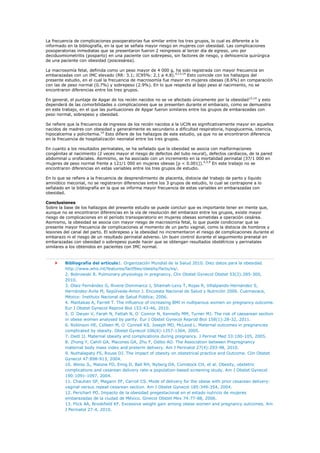 La frecuencia de complicaciones posoperatorias fue similar entre los tres grupos, lo cual es diferente a lo
informado en la bibliografía, en la que se señala mayor riesgo en mujeres con obesidad. Las complicaciones
posoperatorias inmediatas que se presentaron fueron 2 reingresos al tercer día de egreso, uno por
deciduomiometritis (posparto) en una paciente con sobrepeso, sin factores de riesgo, y dehiscencia quirúrgica
de una paciente con obesidad (poscesárea).

La macrosomía fetal, definida como un peso mayor de 4 000 g, ha sido registrada con mayor frecuencia en
embarazadas con un IMC elevado (RR: 3.1; IC95%: 2.1 a 4.8).4,13,14 Esto coincide con los hallazgos del
presente estudio, en el cual la frecuencia de macrosomía fue mayor en mujeres obesas (8.6%) en comparación
con las de peso normal (0.7%) y sobrepeso (2.9%). En lo que respecta al bajo peso al nacimiento, no se
encontraron diferencias entre los tres grupos.

En general, el puntaje de Apgar de los recién nacidos no se ve afectado únicamente por la obesidad13,14 y esto
dependerá de las comorbilidades o complicaciones que se presenten durante el embarazo, como se demuestra
en este trabajo, en el que las puntuaciones de Apgar fueron similares entre los grupos de embarazadas con
peso normal, sobrepeso y obesidad.

Se refiere que la frecuencia de ingresos de los recién nacidos a la UCIN es significativamente mayor en aquellos
nacidos de madres con obesidad y generalmente es secundario a dificultad respiratoria, hipoglucemia, ictericia,
hipocalcemia y policitemia.14 Esto difiere de los hallazgos de este estudio, ya que no se encontraron diferencia
en la frecuencia de hospitalización neonatal entre los tres grupos.

En cuanto a los resultados perinatales, se ha señalado que la obesidad se asocia con malformaciones
congénitas al nacimiento (2 veces mayor el riesgo de defectos del tubo neural), defectos cardíacos, de la pared
abdominal u orofaciales. Asimismo, se ha asociado con un incremento en la mortalidad perinatal (37/1 000 en
mujeres de peso normal frente a 121/1 000 en mujeres obesas [p < 0.001]).4,5,9 En este trabajo no se
encontraron diferencias en estas variables entre los tres grupos de estudio.

En lo que se refiere a la frecuencia de desprendimiento de placenta, distocia del trabajo de parto y líquido
amniótico meconial, no se registraron diferencias entre los 3 grupos de estudio, lo cual se contrapone a lo
señalado en la bibliografía en la que se informa mayor frecuencia de estas variables en embarazadas con
obesidad.

Conclusiones
Sobre la base de los hallazgos del presente estudio se puede concluir que es importante tener en mente que,
aunque no se encontraron diferencias en la vía de resolución del embarazo entre los grupos, existe mayor
riesgo de complicaciones en el período transoperatorio en mujeres obesas sometidas a operación cesárea.
Asimismo, la obesidad se asocia con mayor riesgo de macrosomía fetal, lo que puede condicionar que se
presente mayor frecuencia de complicaciones al momento de un parto vaginal, como la distocia de hombros y
lesiones del canal del parto. El sobrepeso y la obesidad no incrementaron el riesgo de complicaciones durante el
embarazo ni el riesgo de un resultado perinatal adverso. Un buen control durante el seguimiento prenatal en
embarazadas con obesidad o sobrepeso puede hacer que se obtengan resultados obstétricos y perinatales
similares a los obtenidos en pacientes con IMC normal.



         Bibliografía del artículo1. Organización Mundial de la Salud 2010. Diez datos para la obesidad.
         http://www.who.int/features/factfiles/obesity/facts/es/.
         2. Bobrowski R. Pulmonary physiology in pregnancy. Clin Obstet Gynecol Obstet 53(2):285-300,
         2010.
         3. Olaiz-Fernández G, Rivera-Dommarco J, Shamah-Levy T, Rojas R, Villalpando-Hernández S,
         Hernández-Avila M, Sepúlveda-Amor J. Encuesta Nacional de Salud y Nutrición 2006. Cuernavaca,
         México: Instituto Nacional de Salud Pública; 2006.
         4. Mantakas A, Farrell T. The influence of increasing BMI in nulliparous women on pregnancy outcome.
         Eur J Obstet Gynecol Reprod Biol 153:43-46, 2010.
         5. O´Dwyer V, Farah N, Fattah N, O´Connor N, Kennelly MM, Turner MJ. The risk of caesarean section
         in obese women analysed by parity. Eur J Obstet Gynecol Reprod Biol 158(1):28-32, 2011.
         6. Robinson HE, Colleen M, O´Connell KS. Joseph MD, McLeod L. Maternal outcomes in pregnancies
         complicated by obesity. Obstet Gynecol 106(6):1357-1364, 2005.
         7. Dietl JJ. Maternal obesity and complications during pregnancy. J Perinat Med 33:100-105, 2005.
         8. Zhong Y, Cahill GA, Macones GA, Zhu F, Odibo AO. The Association between Prepregnancy
         maternal body mass index and preterm delivery. Am J Perinatol 27(4):293-98, 2010.
         9. Nuthalapaty FS, Rouse DJ. The impact of obesity on obstetrical practice and Outcome. Clin Obstet
         Gynecol 47:898-913, 2004.
         10. Weiss JL, Malone FD, Emig D, Ball RH, Nyberg DA, Comstock CH, et al. Obesity, obstetric
         complications and cesarean delivery rate-a population-based screening study. Am J Obstet Gynecol
         190:1091-1097, 2004.
         11. Chauhan SP, Magann EF, Carroll CS. Mode of delivery for the obese with prior cesarean delivery:
         vaginal versus repeat cesarean section. Am J Obstet Gynecol 185:349-354, 2004.
         12. Perichart PO. Impacto de la obesidad pregestacional en el estado nutricio de mujeres
         embarazadas de la ciudad de México. Ginecol Obstet Mex 74:77-88, 2006.
         13. Flick AA, Brookfield KF. Excessive weight gain among obese women and pregnancy outcomes. Am
         J Perinatol 27:4, 2010.
 
