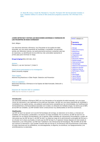 14. Wylie BR, Kong J, Kozak SE, Marshall CJ, Tong SO, Thompson DM. Normal perinatal mortality in
             type 1 diabetes mellitus in a series of 300 consecutive pregnancy outcomes. Am J Perinatol 19:4,
             2002.




¿COMO DETECTAR Y EVITAR LAS REACCIONES ADVERSAS A FARMACOS EN
                                                                                             ReSIIC editado en:
LOS PACIENTES DE EDAD AVANZADA?

                                                                                               Geriatría
Gent, Bélgica
                                                                                               Farmacología

Las reacciones adversas a fármacos, muy frecuentes en los sujetos de edad                      Alergia
avanzada, son una causa importante de morbilidad y mortalidad. Los pacientes                   Atención Primaria
seniles, por diferentes motivos, son particularmente proclives a presentar este tipo           Bioquímica
de reacciones. La identificación de los enfermos más vulnerables representa el                 Cardiología
primer paso para minimizar el riesgo.                                                          Diagnóstico por
                                                                                             Laboratorio
Drugs & Aging29(6):453-462, 2012                                                               Educación Médica
                                                                                               Epidemiología
                                                                                               Gastroenterología
Autores:                                                                                       Hematología
Petrovic C, van der Cammen T, Onder G                                                          Medicina Farmacéutica
                                                                                               Medicina Familiar
Institución/es participante/s en la investigación:                                             Medicina Interna
Ghent University Hospital                                                                      Nefrología y Medio
                                                                                             Interno
                                                                                               Neurología
Título original:                                                                               Salud Mental
Adverse Drug Reactions in Older People: Detection and Prevention                               Salud Pública
                                                                                               Dermatología
Título en castellano:
Reacciones Adversas a Fármacos en los Sujetos de Edad Avanzada. Detección y
Prevención


Extensión del Resumen-SIIC en castellano:
2.82 páginas impresas en papel A4




Introducción
Las reacciones adversas a fármacos (RAF) son muy frecuentes en los pacientes de edad avanzada; son una causa
común de internación y son habituales en los enfermos internados. Las RAF son una causa importante de morbilidad y
mortalidad en los sujetos seniles, una población particularmente susceptible por las comorbilidades, las modificaciones
farmacodinámicas y farmacocinéticas asociadas con la edad y la utilización de múltiples drogas. Se estima que el 88%
de las RAF son evitables. Las RAF también tienen consecuencias muy desfavorables en términos económicos.

Clasificación.
Las RAF de tipo A se asocian con la acción farmacológica de la droga, se relacionan con la dosis y a menudo son
evitables; son frecuentes y predecibles y se asocian con baja mortalidad. Por el contrario, las RAF de tipo B no se
relacionan con los efectos farmacológicos; por lo general, están mediadas por mecanismos inmunológicos y suelen ser
más graves que las RAF de tipo A. Las RAF de tipo C se observan luego de la administración prolongada del fármaco y
se vinculan con la dosis acumulada, en tanto que las RAF de tipo D y E aparecen tiempo después de interrumpido el
tratamiento y son infrecuentes. Las RAF tipo F obedecen a las interacciones farmacológicas. Más del 80% de las RAF
que motivan la internación o que suceden durante esta son de tipo A; los fármacos más frecuentemente involucrados
en estas reacciones son los antibióticos, los anticoagulantes, la digoxina, los diuréticos, los hipoglucemiantes y los
antiinflamatorios no esteroides.
 