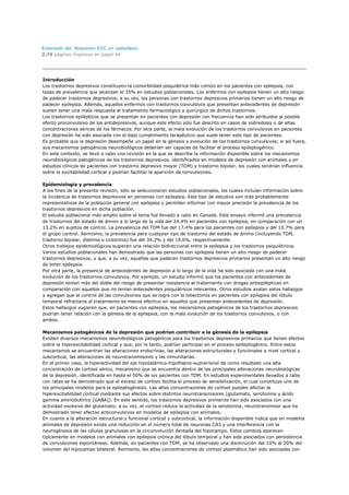 Extensión del Resumen-SIIC en castellano:
2.79 páginas impresas en papel A4




Introducción
Los trastornos depresivos constituyen la comorbilidad psiquiátrica más común en los pacientes con epilepsia, con
tasas de prevalencia que alcanzan el 35% en estudios poblacionales. Los enfermos con epilepsia tienen un alto riesgo
de padecer trastornos depresivos; a su vez, las personas con trastornos depresivos primarios tienen un alto riesgo de
padecer epilepsia. Además, aquellos enfermos con trastornos convulsivos que presentan antecedentes de depresión
suelen tener una mala respuesta al tratamiento farmacológico y quirúrgico de dichos trastornos.
Los trastornos epilépticos que se presentan en pacientes con depresión con frecuencia han sido atribuidos al posible
efecto proconvulsivo de los antidepresivos, aunque este efecto sólo fue descrito en casos de sobredosis o de altas
concentraciones séricas de los fármacos. Por otra parte, la mala evolución de los trastornos convulsivos en pacientes
con depresión ha sido asociada con el bajo cumplimiento terapéutico que suele tener este tipo de pacientes.
Es probable que la depresión desempeñe un papel en la génesis y evolución de los trastornos convulsivos; si así fuera,
sus mecanismos patogénicos neurobiológicos deberían ser capaces de facilitar el proceso epileptogénico.
En este contexto, se llevó a cabo una revisión en la que se describe la información disponible sobre los mecanismos
neurobiológicos patogénicos de los trastornos depresivos, identificados en modelos de depresión con animales y en
estudios clínicos de pacientes con trastorno depresivo mayor (TDM) y trastorno bipolar, los cuales tendrían influencia
sobre la excitabilidad cortical y podrían facilitar la aparición de convulsiones.

Epidemiología y prevalencia
A los fines de la presente revisión, sólo se seleccionaron estudios poblacionales, los cuales incluían información sobre
la incidencia de trastornos depresivos en personas con epilepsia. Este tipo de estudios son más probablemente
representativos de la población general con epilepsia y permiten informar con mayor precisión la prevalencia de los
trastornos depresivos en dicha población.
El estudio poblacional más amplio sobre el tema fue llevado a cabo en Canadá. Este ensayo informó una prevalencia
de trastornos del estado de ánimo a lo largo de la vida del 24.4% en pacientes con epilepsia, en comparación con un
13.2% en sujetos de control. La prevalencia del TDM fue del 17.4% para los pacientes con epilepsia y del 10.7% para
el grupo control. Asimismo, la prevalencia para cualquier tipo de trastorno del estado de ánimo (incluyendo TDM,
trastorno bipolar, distimia o ciclotimia) fue del 34.2% y del 19.6%, respectivamente.
Otros trabajos epidemiológicos sugieren una relación bidireccional entre la epilepsia y los trastornos psiquiátricos.
Varios estudios poblacionales han demostrado que las personas con epilepsia tienen un alto riesgo de padecer
trastornos depresivos, y que, a su vez, aquellas que padecen trastornos depresivos primarios presentan un alto riesgo
de tener epilepsia.
Por otra parte, la presencia de antecedentes de depresión a lo largo de la vida ha sido asociada con una mala
evolución de los trastornos convulsivos. Por ejemplo, un estudio informó que los pacientes con antecedentes de
depresión tenían más del doble del riesgo de presentar resistencia al tratamiento con drogas antiepilépticas en
comparación con aquellos que no tenían antecedentes psiquiátricos relevantes. Otros estudios avalan estos hallazgos
y agregan que el control de las convulsiones que se logra con la lobectomía en pacientes con epilepsia del lóbulo
temporal refractaria al tratamiento es menos efectivo en aquellos que presentan antecedentes de depresión.
Estos hallazgos sugieren que, en pacientes con epilepsia, los mecanismos patogénicos de los trastornos depresivos
podrían tener relación con la génesis de la epilepsia, con la mala evolución de los trastornos convulsivos, o con
ambos.

Mecanismos patogénicos de la depresión que podrían contribuir a la génesis de la epilepsia
Existen diversos mecanismos neurobiológicos patogénicos para los trastornos depresivos primarios que tienen efectos
sobre la hiperexcitabilidad cortical y que, por lo tanto, podrían participar en el proceso epileptogénico. Entre estos
mecanismos se encuentran las alteraciones endocrinas, las alteraciones estructurales y funcionales a nivel cortical y
subcortical, las alteraciones de neurotransmisores y las inmunitarias.
En el primer caso, la hiperactividad del eje hipotalámico-hipofisario-suprarrenal da como resultado una alta
concentración de cortisol sérico, mecanismo que se encuentra dentro de las principales alteraciones neurobiológicas
de la depresión, identificada en hasta el 50% de los pacientes con TDM. En estudios experimentales llevados a cabo
con ratas se ha demostrado que el exceso de cortisol facilita el proceso de sensibilización, el cual constituye uno de
los principales modelos para la epileptogénesis. Las altas concentraciones de cortisol pueden afectar la
hiperexcitabilidad cortical mediante sus efectos sobre distintos neurotransmisores (glutamato, serotonina y ácido
gamma aminobutírico [GABA]). En este sentido, los trastornos depresivos primarios han sido asociados con una
actividad excesiva del glutamato; a su vez, el cortisol reduce la actividad de la serotonina, neurotransmisor que ha
demostrado tener efectos anticonvulsivos en modelos de epilepsia con animales.
En cuanto a la alteración estructural y funcional cortical y subcortical, la información disponible indica que en modelos
animales de depresión existe una reducción en el número total de neuronas CA3 y una interferencia con la
neurogénesis de las células granulosas en la circunvolución dentada del hipocampo. Estos cambios aparecen
típicamente en modelos con animales con epilepsia crónica del lóbulo temporal y han sido asociados con persistencia
de convulsiones espontáneas. Además, en pacientes con TDM, se ha observado una disminución del 10% al 20% del
volumen del hipocampo bilateral. Asimismo, las altas concentraciones de cortisol plasmático han sido asociadas con
 