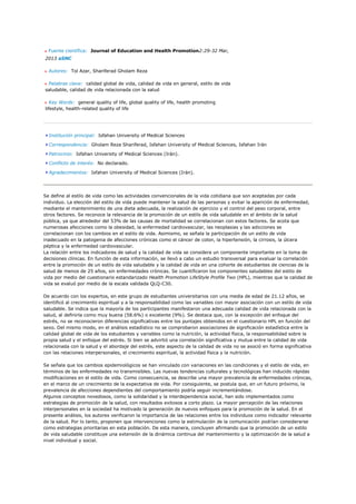 Fuente científica: Journal of Education and Health Promotion2:29-32 Mar,
2013 aSNC

  Autores: Tol Azar, Shariferad Gholam Reza

 Palabras clave: calidad global de vida, calidad de vida en general, estilo de vida
saludable, calidad de vida relacionada con la salud

   Key Words: general quality of life, global quality of life, health promoting
lifestyle, health-related quality of life




  Institución principal: Isfahan University of Medical Sciences

  Correspondencia: Gholam Reza Shariferad, Isfahan University of Medical Sciences, Isfahan Irán

  Patrocinio: Isfahan University of Medical Sciences (Irán).

  Conflicto de interés: No declarado.

  Agradecimientos: Isfahan University of Medical Sciences (Irán).




Se define al estilo de vida como las actividades convencionales de la vida cotidiana que son aceptadas por cada
individuo. La elección del estilo de vida puede mantener la salud de las personas y evitar la aparición de enfermedad,
mediante el mantenimiento de una dieta adecuada, la realización de ejercicio y el control del peso corporal, entre
otros factores. Se reconoce la relevancia de la promoción de un estilo de vida saludable en el ámbito de la salud
pública, ya que alrededor del 53% de las causas de mortalidad se correlacionan con estos factores. Se acota que
numerosas afecciones como la obesidad, la enfermedad cardiovascular, las neoplasias y las adicciones se
correlacionan con los cambios en el estilo de vida. Asimismo, se señala la participación de un estilo de vida
inadecuado en la patogenia de afecciones crónicas como el cáncer de colon, la hipertensión, la cirrosis, la úlcera
péptica y la enfermedad cardiovascular.
La relación entre los indicadores de salud y la calidad de vida se considera un componente importante en la toma de
decisiones clínicas. En función de esta información, se llevó a cabo un estudio transversal para evaluar la correlación
entre la promoción de un estilo de vida saludable y la calidad de vida en una cohorte de estudiantes de ciencias de la
salud de menos de 25 años, sin enfermedades crónicas. Se cuantificaron los componentes saludables del estilo de
vida por medio del cuestionario estandarizado Health Promotion LifeStyle Profile Two (HPL), mientras que la calidad de
vida se evaluó por medio de la escala validada QLQ-C30.

De acuerdo con los expertos, en este grupo de estudiantes universitarios con una media de edad de 21.12 años, se
identificó al crecimiento espiritual y a la responsabilidad como las variables con mayor asociación con un estilo de vida
saludable. Se indica que la mayoría de los participantes manifestaron una adecuada calidad de vida relacionada con la
salud, al definirla como muy buena (58.6%) o excelente (9%). Se destaca que, con la excepción del enfoque del
estrés, no se reconocieron diferencias significativas entre los puntajes obtenidos en el cuestionario HPL en función del
sexo. Del mismo modo, en el análisis estadístico no se comprobaron asociaciones de significación estadística entre la
calidad global de vida de los estudiantes y variables como la nutrición, la actividad física, la responsabilidad sobre la
propia salud y el enfoque del estrés. Si bien se advirtió una correlación significativa y mutua entre la calidad de vida
relacionada con la salud y el abordaje del estrés, este aspecto de la calidad de vida no se asoció en forma significativa
con las relaciones interpersonales, el crecimiento espiritual, la actividad física y la nutrición.

Se señala que los cambios epidemiológicos se han vinculado con variaciones en las condiciones y el estilo de vida, en
términos de las enfermedades no transmisibles. Las nuevas tendencias culturales y tecnológicas han inducido rápidas
modificaciones en el estilo de vida. Como consecuencia, se describe una mayor prevalencia de enfermedades crónicas,
en el marco de un crecimiento de la expectativa de vida. Por consiguiente, se postula que, en un futuro próximo, la
prevalencia de afecciones dependientes del comportamiento podría seguir incrementándose.
Algunos conceptos novedosos, como la solidaridad y la interdependencia social, han sido implementados como
estrategias de promoción de la salud, con resultados exitosos a corto plazo. La mayor percepción de las relaciones
interpersonales en la sociedad ha motivado la generación de nuevos enfoques para la promoción de la salud. En el
presente análisis, los autores verificaron la importancia de las relaciones entre los individuos como indicador relevante
de la salud. Por lo tanto, proponen que intervenciones como la estimulación de la comunicación podrían considerarse
como estrategias prioritarias en esta población. De esta manera, concluyen afirmando que la promoción de un estilo
de vida saludable constituye una extensión de la dinámica continua del mantenimiento y la optimización de la salud a
nivel individual y social.
 